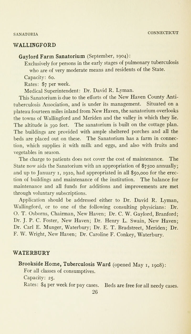 WALLINGFORD Gaylord Farm Sanatorium (September, 1904): Exclusively for persons in the early stages of pulmonary tuberculosis who are of very moderate means and residents of the State. Capacity: 60. Rates: $7 per week. Medical Superintendent: Dr. David R. Lyman. This Sanatorium is due to the efforts of the New Haven County Anti- tuberculosis Association, and is under its management. Situated on a plateau fourteen miles inland from New Haven, the sanatorium overlooks the towns of Wallingford and Meriden and the valley in which they lie. The altitude is 390 feet. The sanatorium is built on the cottage plan. The buildings are provided with ample sheltered porches and all the beds are placed out on these. The Sanatorium has a farm in connec- tion, which supplies it with milk and eggs, and also with fruits and vegetables in season. The charge to patients does not cover the cost of maintenance. The State now aids the Sanatorium with an appropriation of $7500 annually; and up to January 1, 1910, had appropriated in all $50,000 for the erec- tion of buildings and maintenance of the institution. The balance for maintenance and all funds for additions and improvements are met through voluntary subscriptions. Application should be addressed either to Dr. David R. Lyman, Wallingford, or to one of the following consulting physicians: Dr. O. T. Osborns, Chairman, New Haven; Dr. C. W. Gaylord, Branford; Dr. J. P. C. Foster, New Haven; Dr. Henry L. Swain, New Haven; Dr. Carl E. Munger, Waterbury; Dr. E. T. Bradstreet, Meriden; Dr. F. W. Wright, New Haven; Dr. Caroline F. Conkey, Waterbury. WATERBURY Brookside Home, Tuberculosis Ward (opened May 1, 1908): For all classes of consumptives. Capacity: 25. Rates: $4 per week for pay cases. Beds are free for all needy cases.