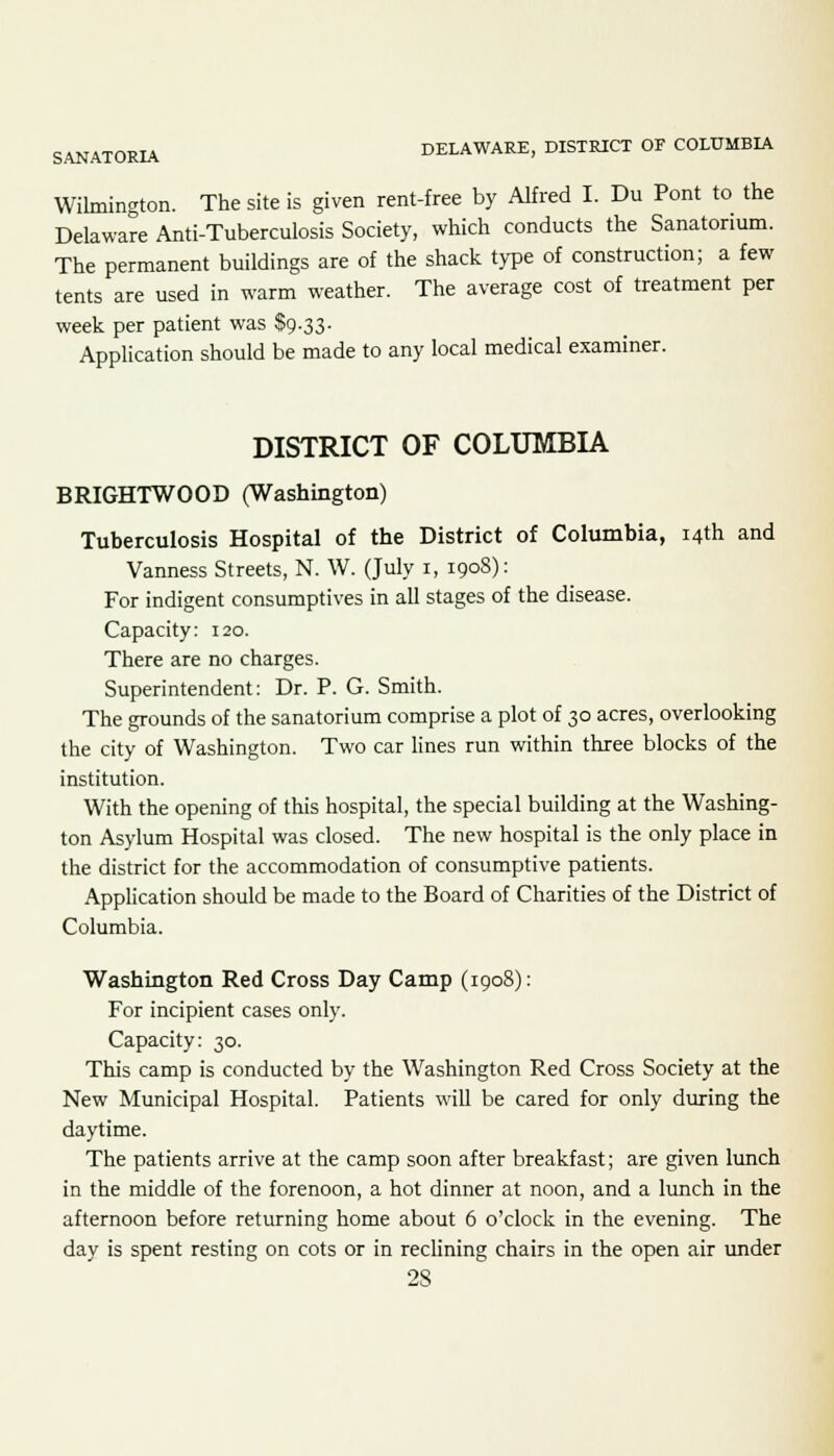 SANATORIA DELAWARE, DISTRICT OF COLUMBIA Wilmington. The site is given rent-free by Alfred I. Du Pont to the Delaware Anti-Tuberculosis Society, which conducts the Sanatorium. The permanent buildings are of the shack type of construction; a few tents are used in warm weather. The average cost of treatment per week per patient was $9.33. Application should be made to any local medical examiner. DISTRICT OF COLUMBIA BRIGHTWOOD (Washington) Tuberculosis Hospital of the District of Columbia, 14th and Vanness Streets, N. W. (July 1, 1908): For indigent consumptives in all stages of the disease. Capacity: 120. There are no charges. Superintendent: Dr. P. G. Smith. The grounds of the sanatorium comprise a plot of 30 acres, overlooking the city of Washington. Two car lines run within three blocks of the institution. With the opening of this hospital, the special building at the Washing- ton Asylum Hospital was closed. The new hospital is the only place in the district for the accommodation of consumptive patients. Application should be made to the Board of Charities of the District of Columbia. Washington Red Cross Day Camp (1908): For incipient cases only. Capacity: 30. This camp is conducted by the Washington Red Cross Society at the New Municipal Hospital. Patients will be cared for only during the daytime. The patients arrive at the camp soon after breakfast; are given lunch in the middle of the forenoon, a hot dinner at noon, and a lunch in the afternoon before returning home about 6 o'clock in the evening. The day is spent resting on cots or in reclining chairs in the open air under