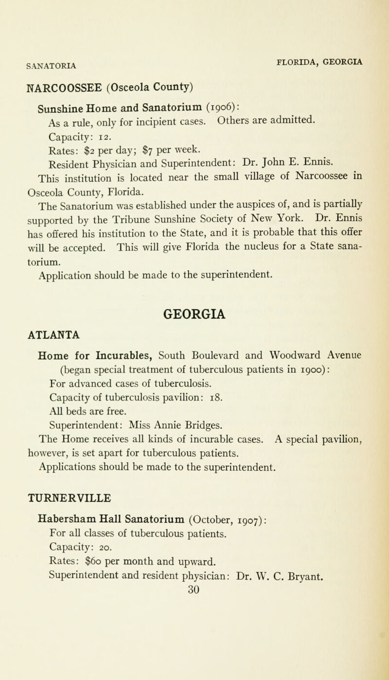 SANATORIA FLORIDA, GEORGIA NARCOOSSEE (Osceola County) Sunshine Home and Sanatorium (1906): As a rule, only for incipient cases. Others are admitted. Capacity: 12. Rates: $2 per day; $7 per week. Resident Physician and Superintendent: Dr. John E. Ennis. This institution is located near the small village of Narcoossee in Osceola County, Florida. The Sanatorium was established under the auspices of, and is partially supported by the Tribune Sunshine Society of New York. Dr. Ennis has offered his institution to the State, and it is probable that this offer will be accepted. This will give Florida the nucleus for a State sana- torium. Application should be made to the superintendent. GEORGIA ATLANTA Home for Incurables, South Boulevard and Woodward Avenue (began special treatment of tuberculous patients in 1900): For advanced cases of tuberculosis. Capacity of tuberculosis pavilion: 18. All beds are free. Superintendent: Miss Annie Bridges. The Home receives all kinds of incurable cases. A special pavilion, however, is set apart for tuberculous patients. Applications should be made to the superintendent. TURNERVILLE Habersham Hall Sanatorium (October, 1907): For all classes of tuberculous patients. Capacity: 20. Rates: $60 per month and upward. Superintendent and resident physician: Dr. W. C. Bryant.