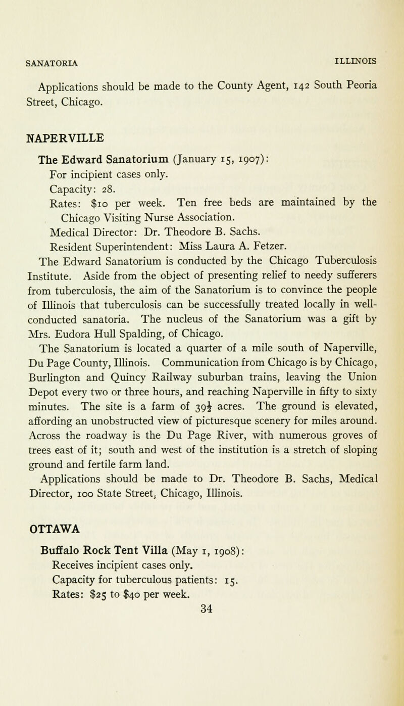 Applications should be made to the County Agent, 142 South Peoria Street, Chicago. NAPERVILLE The Edward Sanatorium (January 15, 1907): For incipient cases only. Capacity: 28. Rates: $10 per week. Ten free beds are maintained by the Chicago Visiting Nurse Association. Medical Director: Dr. Theodore B. Sachs. Resident Superintendent: Miss Laura A. Fetzer. The Edward Sanatorium is conducted by the Chicago Tuberculosis Institute. Aside from the object of presenting relief to needy sufferers from tuberculosis, the aim of the Sanatorium is to convince the people of IUinois that tuberculosis can be successfully treated locally in well- conducted sanatoria. The nucleus of the Sanatorium was a gift by Mrs. Eudora Hull Spalding, of Chicago. The Sanatorium is located a quarter of a mile south of Naperville, Du Page County, Illinois. Communication from Chicago is by Chicago, Burlington and Quincy Railway suburban trains, leaving the Union Depot every two or three hours, and reaching Naperville in fifty to sixty minutes. The site is a farm of 39J acres. The ground is elevated, affording an unobstructed view of picturesque scenery for miles around. Across the roadway is the Du Page River, with numerous groves of trees east of it; south and west of the institution is a stretch of sloping ground and fertile farm land. Applications should be made to Dr. Theodore B. Sachs, Medical Director, 100 State Street, Chicago, Illinois. OTTAWA Buffalo Rock Tent Villa (May 1, 1908): Receives incipient cases only. Capacity for tuberculous patients: 15. Rates: $25 to $40 per week.