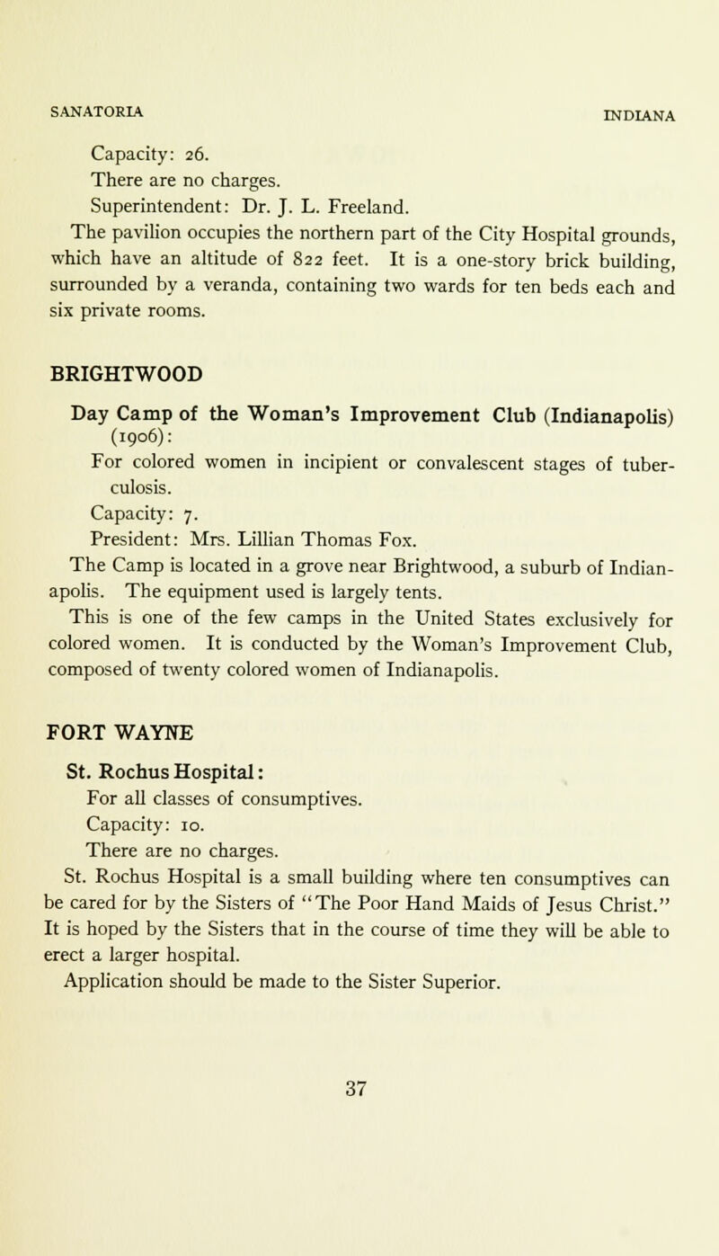 Capacity: 26. There are no charges. Superintendent: Dr. J. L. Freeland. The pavilion occupies the northern part of the City Hospital grounds, which have an altitude of 822 feet. It is a one-story brick building, surrounded by a veranda, containing two wards for ten beds each and six private rooms. BRIGHTWOOD Day Camp of the Woman's Improvement Club (Indianapolis) (1906): For colored women in incipient or convalescent stages of tuber- culosis. Capacity: 7. President: Mrs. Lillian Thomas Fox. The Camp is located in a grove near Brightwood, a suburb of Indian- apolis. The equipment used is largely tents. This is one of the few camps in the United States exclusively for colored women. It is conducted by the Woman's Improvement Club, composed of twenty colored women of Indianapolis. FORT WAYNE St. Rochus Hospital: For all classes of consumptives. Capacity: 10. There are no charges. St. Rochus Hospital is a small building where ten consumptives can be cared for by the Sisters of The Poor Hand Maids of Jesus Christ. It is hoped by the Sisters that in the course of time they will be able to erect a larger hospital. Application should be made to the Sister Superior.