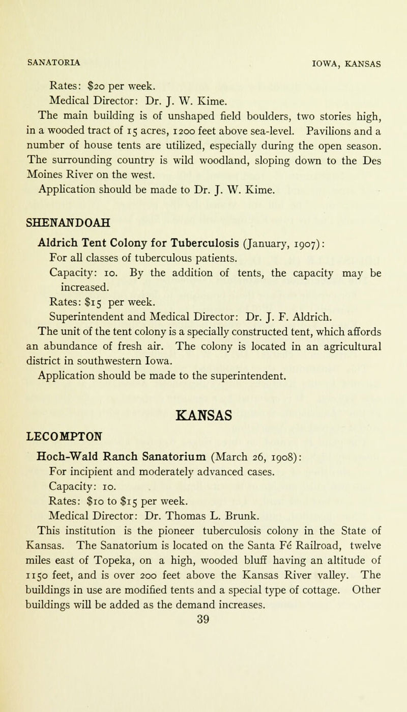 SANATORIA IOWA, KANSAS Rates: $20 per week. Medical Director: Dr. J. W. Kime. The main building is of unshaped field boulders, two stories high, in a wooded tract of 15 acres, 1200 feet above sea-level. Pavilions and a number of house tents are utilized, especially during the open season. The surrounding country is wild woodland, sloping down to the Des Moines River on the west. Application should be made to Dr. J. W. Kime. SHENANDOAH Aldrich Tent Colony for Tuberculosis (January, 1907): For all classes of tuberculous patients. Capacity: 10. By the addition of tents, the capacity may be increased. Rates: $15 per week. Superintendent and Medical Director: Dr. J. F. Aldrich. The unit of the tent colony is a specially constructed tent, which affords an abundance of fresh air. The colony is located in an agricultural district in southwestern Iowa. Application should be made to the superintendent. KANSAS LECOMPTON Hoch-Wald Ranch Sanatorium (March 26, 1908): For incipient and moderately advanced cases. Capacity: 10. Rates: $10 to $15 per week. Medical Director: Dr. Thomas L. Brunk. This institution is the pioneer tuberculosis colony in the State of Kansas. The Sanatorium is located on the Santa F6 Railroad, twelve miles east of Topeka, on a high, wooded bluff having an altitude of 1150 feet, and is over 200 feet above the Kansas River valley. The buildings in use are modified tents and a special type of cottage. Other buildings will be added as the demand increases.