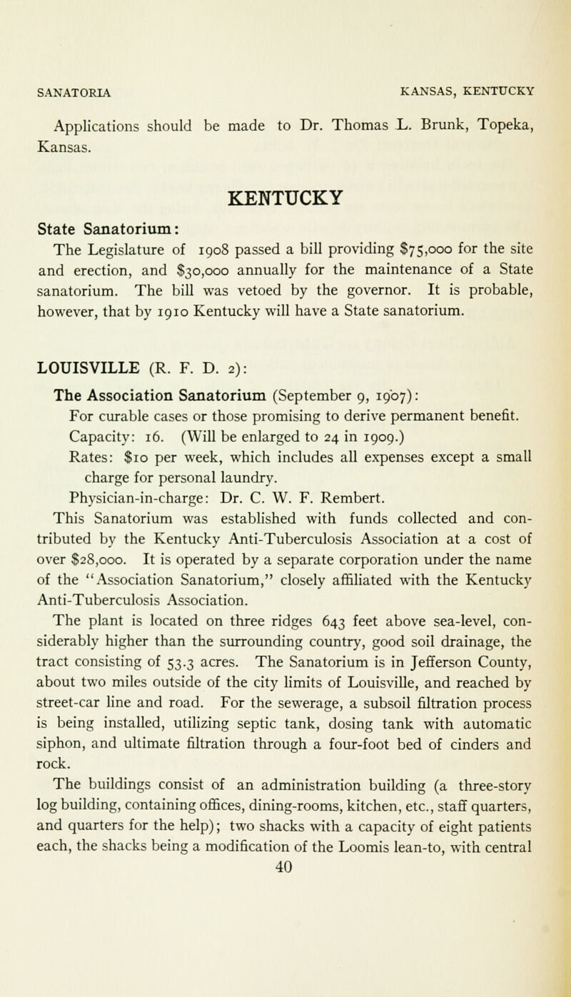 SANATORIA KANSAS, KENTUCKY Applications should be made to Dr. Thomas L. Brunk, Topeka, Kansas. KENTUCKY State Sanatorium: The Legislature of 1908 passed a bill providing $75,000 for the site and erection, and $30,000 annually for the maintenance of a State sanatorium. The bill was vetoed by the governor. It is probable, however, that by 1910 Kentucky will have a State sanatorium. LOUISVILLE (R. F. D. 2): The Association Sanatorium (September 9, 1907): For curable cases or those promising to derive permanent benefit. Capacity: 16. (Will be enlarged to 24 in 1909.) Rates: $10 per week, which includes all expenses except a small charge for personal laundry. Physician-in-charge: Dr. C. W. F. Rembert. This Sanatorium was established with funds collected and con- tributed by the Kentucky Anti-Tuberculosis Association at a cost of over $28,000. It is operated by a separate corporation under the name of the Association Sanatorium, closely affiliated with the Kentucky Anti-Tuberculosis Association. The plant is located on three ridges 643 feet above sea-level, con- siderably higher than the surrounding country, good soil drainage, the tract consisting of 53.3 acres. The Sanatorium is in Jefferson County, about two miles outside of the city limits of Louisville, and reached by street-car line and road. For the sewerage, a subsoil filtration process is being installed, utilizing septic tank, dosing tank with automatic siphon, and ultimate filtration through a four-foot bed of cinders and rock. The buildings consist of an administration building (a three-story log building, containing offices, dining-rooms, kitchen, etc., staff quarters, and quarters for the help); two shacks with a capacity of eight patients each, the shacks being a modification of the Loomis lean-to, with central