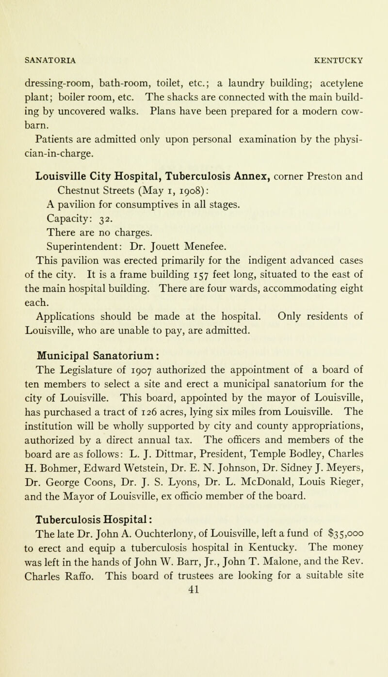 SANATORIA KENTUCKY dressing-room, bath-room, toilet, etc.; a laundry building; acetylene plant; boiler room, etc. The shacks are connected with the main build- ing by uncovered walks. Plans have been prepared for a modern cow- barn. Patients are admitted only upon personal examination by the physi- cian-in-charge. Louisville City Hospital, Tuberculosis Annex, corner Preston and Chestnut Streets (May i, 1908): A pavilion for consumptives in all stages. Capacity: 32. There are no charges. Superintendent: Dr. Jouett Menefee. This pavilion was erected primarily for the indigent advanced cases of the city. It is a frame building 157 feet long, situated to the east of the main hospital building. There are four wards, accommodating eight each. Applications should be made at the hospital. Only residents of Louisville, who are unable to pay, are admitted. Municipal Sanatorium: The Legislature of 1907 authorized the appointment of a board of ten members to select a site and erect a municipal sanatorium for the city of Louisville. This board, appointed by the mayor of Louisville, has purchased a tract of 126 acres, lying six miles from Louisville. The institution will be wholly supported by city and county appropriations, authorized by a direct annual tax. The officers and members of the board are as follows: L. J. Dittmar, President, Temple Bodley, Charles H. Bohmer, Edward Wetstein, Dr. E. N. Johnson, Dr. Sidney J. Meyers, Dr. George Coons, Dr. J. S. Lyons, Dr. L. McDonald, Louis Rieger, and the Mayor of Louisville, ex officio member of the board. Tuberculosis Hospital: The late Dr. John A. Ouchterlony, of Louisville, left a fund of $35,000 to erect and equip a tuberculosis hospital in Kentucky. The money was left in the hands of John W. Barr, Jr., John T. Malone, and the Rev. Charles Raffo. This board of trustees are looking for a suitable site