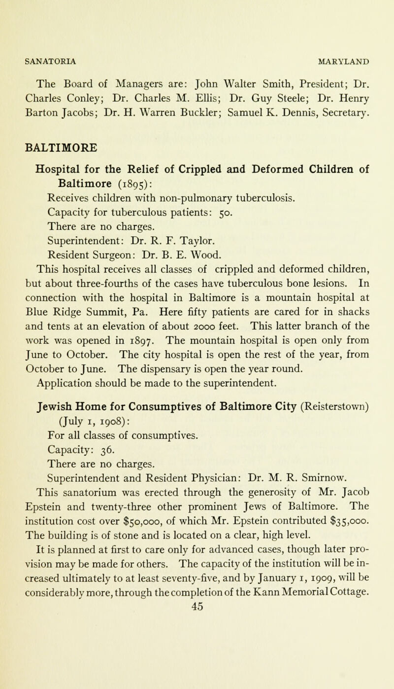 The Board of Managers are: John Walter Smith, President; Dr. Charles Conley; Dr. Charles M. Ellis; Dr. Guy Steele; Dr. Henry Barton Jacobs; Dr. H. Warren Buckler; Samuel K. Dennis, Secretary. BALTIMORE Hospital for the Relief of Crippled and Deformed Children of Baltimore (1895): Receives children with non-pulmonary tuberculosis. Capacity for tuberculous patients: 50. There are no charges. Superintendent: Dr. R. F. Taylor. Resident Surgeon: Dr. B. E. Wood. This hospital receives all classes of crippled and deformed children, but about three-fourths of the cases have tuberculous bone lesions. In connection with the hospital in Baltimore is a mountain hospital at Blue Ridge Summit, Pa. Here fifty patients are cared for in shacks and tents at an elevation of about 2000 feet. This latter branch of the work was opened in 1897. The mountain hospital is open only from June to October. The city hospital is open the rest of the year, from October to June. The dispensary is open the year round. Application should be made to the superintendent. Jewish Home for Consumptives of Baltimore City (Reisterstown) (July 1, 1908): For all classes of consumptives. Capacity: 36. There are no charges. Superintendent and Resident Physician: Dr. M. R. Smirnow. This sanatorium was erected through the generosity of Mr. Jacob Epstein and twenty-three other prominent Jews of Baltimore. The institution cost over $50,000, of which Mr. Epstein contributed $35,000. The building is of stone and is located on a clear, high level. It is planned at first to care only for advanced cases, though later pro- vision may be made for others. The capacity of the institution will be in- creased ultimately to at least seventy-five, and by January 1, 1909, will be considerably more, through the completion of the Kann Memorial Cottage.