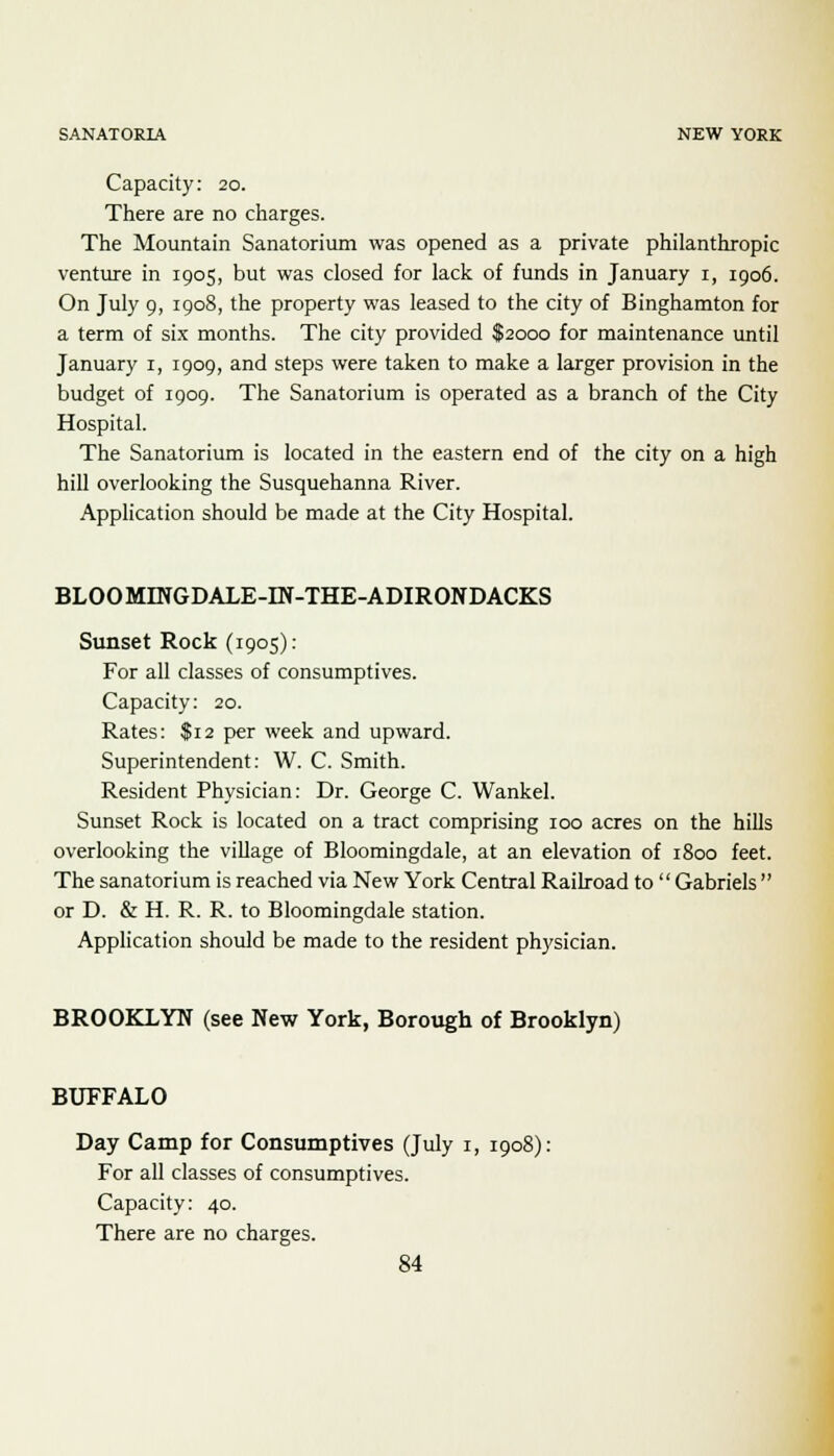 Capacity: 20. There are no charges. The Mountain Sanatorium was opened as a private philanthropic venture in 1905, but was closed for lack of funds in January 1, 1906. On July 9, 1908, the property was leased to the city of Binghamton for a term of six months. The city provided $2000 for maintenance until January 1, 1909, and steps were taken to make a larger provision in the budget of 1909. The Sanatorium is operated as a branch of the City Hospital. The Sanatorium is located in the eastern end of the city on a high hill overlooking the Susquehanna River. Application should be made at the City Hospital. BLOOMINGDALE-IN-THE-ADIRONDACKS Sunset Rock (1905): For all classes of consumptives. Capacity: 20. Rates: $12 per week and upward. Superintendent: W. C. Smith. Resident Physician: Dr. George C. Wankel. Sunset Rock is located on a tract comprising 100 acres on the hills overlooking the village of Bloomingdale, at an elevation of 1800 feet. The sanatorium is reached via New York Central Railroad to Gabriels  or D. & H. R. R. to Bloomingdale station. Application should be made to the resident physician. BROOKLYN (see New York, Borough of Brooklyn) BUFFALO Day Camp for Consumptives (July 1, 1908): For all classes of consumptives. Capacity: 40. There are no charges.