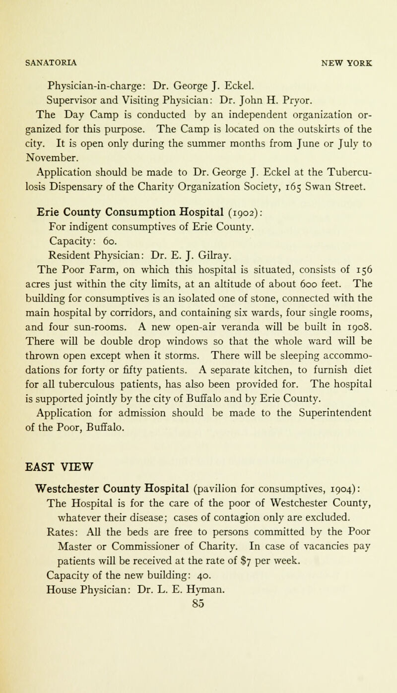 Physician-in-charge: Dr. George J. Eckel. Supervisor and Visiting Physician: Dr. John H. Pryor. The Day Camp is conducted by an independent organization or- ganized for this purpose. The Camp is located on the outskirts of the city. It is open only during the summer months from June or July to November. Application should be made to Dr. George J. Eckel at the Tubercu- losis Dispensary of the Charity Organization Society, 165 Swan Street. Erie County Consumption Hospital (1902): For indigent consumptives of Erie County. Capacity: 60. Resident Physician: Dr. E. J. Gilray. The Poor Farm, on which this hospital is situated, consists of 156 acres just within the city limits, at an altitude of about 600 feet. The building for consumptives is an isolated one of stone, connected with the main hospital by corridors, and containing six wards, four single rooms, and four sun-rooms. A new open-air veranda will be built in 1908. There will be double drop windows so that the whole ward will be thrown open except when it storms. There will be sleeping accommo- dations for forty or fifty patients. A separate kitchen, to furnish diet for all tuberculous patients, has also been provided for. The hospital is supported jointly by the city of Buffalo and by Erie County. Application for admission should be made to the Superintendent of the Poor, Buffalo. EAST VIEW Westchester County Hospital (pavilion for consumptives, 1904): The Hospital is for the care of the poor of Westchester County, whatever their disease; cases of contagion only are excluded. Rates: All the beds are free to persons committed by the Poor Master or Commissioner of Charity. In case of vacancies pay patients will be received at the rate of $7 per week. Capacity of the new building: 40. House Physician: Dr. L. E. Hyman.