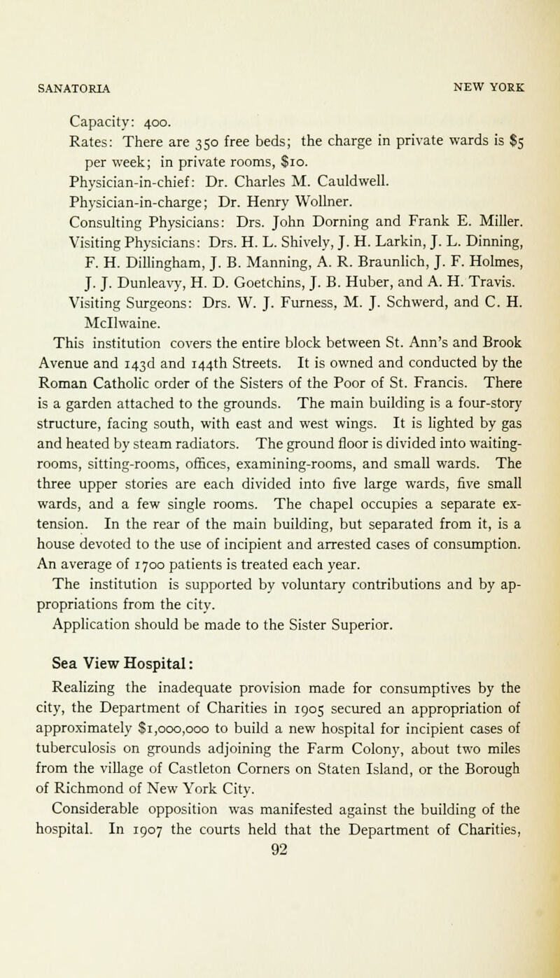 Capacity: 400. Rates: There are 350 free beds; the charge in private wards is $5 per week; in private rooms, $10. Physician-in-chief: Dr. Charles M. Cauldwell. Physician-in-charge; Dr. Henry Wollner. Consulting Physicians: Drs. John Doming and Frank E. Miller. Visiting Physicians: Drs. H. L. Shively, J. H. Larkin, J. L. Dinning, F. H. Dillingham, J. B. Manning, A. R. Braunlich, J. F. Holmes, J. J. Dunleavy, H. D. Goetchins, J. B. Huber, and A. H. Travis. Visiting Surgeons: Drs. W. J. Furness, M. J. Schwerd, and C. H. Mcllwaine. This institution covers the entire block between St. Ann's and Brook Avenue and 143d and 144th Streets. It is owned and conducted by the Roman Catholic order of the Sisters of the Poor of St. Francis. There is a garden attached to the grounds. The main building is a four-story structure, facing south, with east and west wings. It is lighted by gas and heated by steam radiators. The ground floor is divided into waiting- rooms, sitting-rooms, offices, examining-rooms, and small wards. The three upper stories are each divided into five large wards, five small wards, and a few single rooms. The chapel occupies a separate ex- tension. In the rear of the main building, but separated from it, is a house devoted to the use of incipient and arrested cases of consumption. An average of 1700 patients is treated each year. The institution is supported by voluntary contributions and by ap- propriations from the city. Application should be made to the Sister Superior. Sea View Hospital: Realizing the inadequate provision made for consumptives by the city, the Department of Charities in 1905 secured an appropriation of approximately $1,000,000 to build a new hospital for incipient cases of tuberculosis on grounds adjoining the Farm Colony, about two miles from the village of Castleton Corners on Staten Island, or the Borough of Richmond of New York City. Considerable opposition was manifested against the building of the hospital. In 1907 the courts held that the Department of Charities,