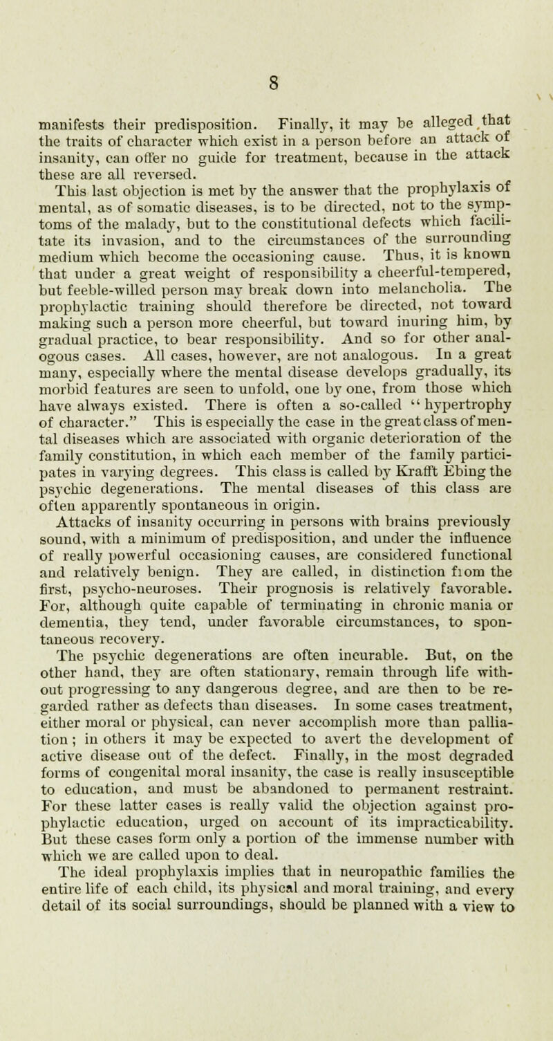 manifests their predisposition. Finally, it may be alleged that the traits of character which exist in a person before an attack of insanity, can otter no guide for treatment, because in the attack these are all reversed. This last objection is met by the answer that the prophylaxis of mental, as of somatic diseases, is to be directed, not to the symp- toms of the malady, but to the constitutional defects which facili- tate its invasion, and to the circumstauces of the surrounding medium which become the occasioning cause. Thus, it is known that under a great weight of responsibility a cheerful-tempered, but feeble-willed person may break down into melancholia. The prophylactic training should therefore be directed, not toward making such a person more cheerful, but toward inuring him, by gradual practice, to bear responsibility. And so for other anal- ogous cases. All cases, however, are not analogous. In a great many, especially where the mental disease develops gradually, its morbid features are seen to unfold, one by one, from those which have always existed. There is often a so-called  hypertrophy of character. This is especially the case in the great class of men- tal diseases which are associated with organic deterioration of the family constitution, in which each member of the family partici- pates in varying degrees. This class is called by Krafft Ebing the psychic degenerations. The mental diseases of this class are often apparently spontaneous in origin. Attacks of insanity occurring in persons with brains previously sound, with a minimum of predisposition, and under the influence of really powerful occasioning causes, are considered functional and relatively benign. They are called, in distinction fiom the first, psycho-neuroses. Their prognosis is relatively favorable. For, although quite capable of terminating in chronic mania or dementia, they tend, under favorable circumstances, to spon- taneous recovery. The psychic degenerations are often incurable. But, on the other hand, they are often stationary, remain through life with- out progressing to any dangerous degree, and are then to be re- garded rather as defects than diseases. In some cases treatment, either moral or physical, can never accomplish more than pallia- tion ; in others it may be expected to avert the development of active disease out of the defect. Finally, in the most degraded forms of congenital moral insanity, the case is really insusceptible to education, and must be abandoned to permanent restraint. For these latter cases is really valid the objection against pro- phylactic education, urged on account of its impracticability. But these cases form only a portion of the immense number with which we are called upon to deal. The ideal prophylaxis implies that in neuropathic families the entire life of each child, its physical and moral traiuing, and every detail of its social surroundings, should be planned with a view to
