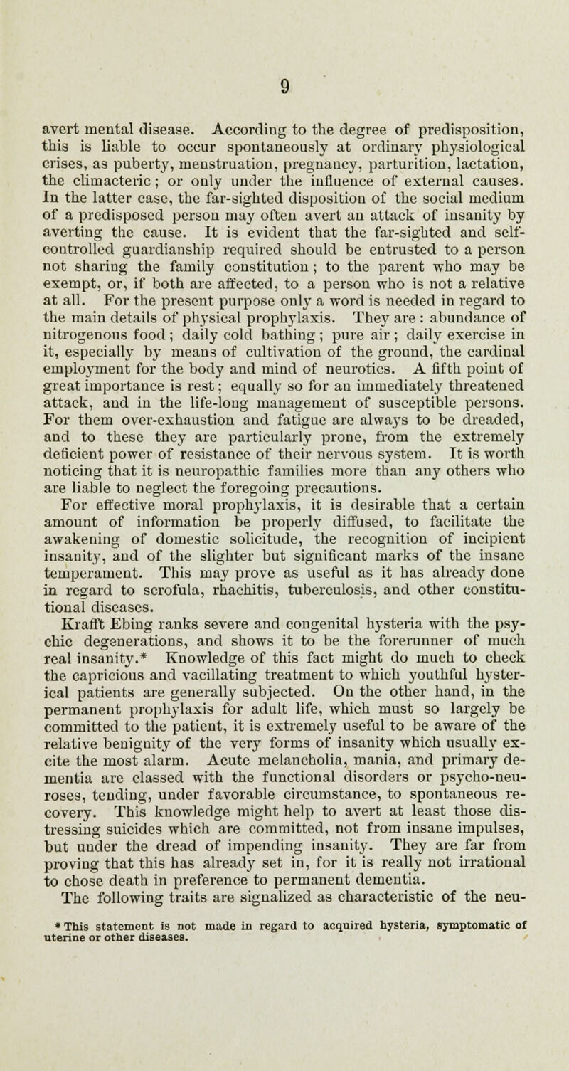 avert mental disease. According to the degree of predisposition, this is liable to occur spontaneously at ordinary physiological crises, as puberty, menstruation, pregnancy, parturition, lactation, the climacteric; or only under the influence of external causes. In the latter case, the far-sighted disposition of the social medium of a predisposed person may often avert an attack of insanity by averting the cause. It is evident that the far-sighted and self- controlled guardianship required should be entrusted to a person not sharing the family constitution; to the parent who may be exempt, or, if both are affected, to a person who is not a relative at all. For the present purpose only a word is needed in regard to the main details of physical prophylaxis. Thejr are : abundance of nitrogenous food ; daily cold bathing ; pure air ; daily exercise in it, especially by means of cultivation of the ground, the cardinal employment for the body and miud of neurotics. A fifth point of great importance is rest; equally so for an immediately threatened attack, and in the life-long management of susceptible persons. For them over-exhaustion and fatigue are always to be dreaded, and to these they are particularly prone, from the extremely deficient power of resistance of their nervous system. It is worth noticing that it is neuropathic families more than any others who are liable to neglect the foregoing precautions. For effective moral prophylaxis, it is desirable that a certain amount of information be properly diffused, to facilitate the awakening of domestic solicitude, the recognition of incipient insanity, and of the slighter but significant marks of the insane temperament. This may prove as useful as it has already done in regard to scrofula, rhachitis, tuberculosis, and other constitu- tional diseases. Krafft Ebing ranks severe and congenital hysteria with the psy- chic degenerations, and shows it to be the forerunner of much real insanity.* Knowledge of this fact might do much to check the capricious and vacillating treatment to which youthful hyster- ical patients are generally subjected. On the other hand, in the permanent prophylaxis for adult life, which must so largely be committed to the patient, it is extremely useful to be aware of the relative benignity of the very forms of insanity which usually ex- cite the most alarm. Acute melancholia, mania, and primary de- mentia are classed with the functional disorders or psycho-neu- roses, tending, under favorable circumstance, to spontaneous re- covery. This knowledge might help to avert at least those dis- tressing suicides which are committed, not from insane impulses, but uuder the dread of impending insanity. They are far from proving that this has already set in, for it is really not irrational to chose death in preference to permanent dementia. The following traits are signalized as characteristic of the neu- * This statement is not made in regard to acquired hysteria, symptomatic of uterine or other diseases.
