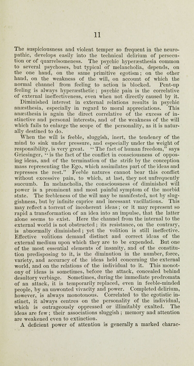 The suspiciousness and violent temper so frequent in the neuro- pathic, develops easily into the technical delirium of persecu- tion or of quarrelsomeness. The psychic hyperesthesia common to several psychoses, but typical of melancholia, depends, on the one hand, on the same primitive egotism; on the other hand, on the weakness of the will, on account of which the normal channel from feeling to action is blocked. Pent-up feeling is always hypersesthetic; psychic pain is the correlative of external ineffectiveness, even when not directly caused by it. Diminished interest in external relations results in psychic anaesthesia, especially in regard to moral appreciations. This anaesthesia is again the direct correlative of the excess of in- stinctive and personal interests, and of the weakness of the will which fails to enlarge the scope of the personality, as it is natur- ally destined to do. When the will is feeble, sluggish, inert, the tendency of the mind to sink under pressure, and especially under the weight of responsibility, is very great.  The fact of human freedom, says Griesinger, '' is the fact of the conflict in consciousness of oppos- ing ideas, and of the termination of the strife by the conception mass representing the Ego, which assimilates part of the ideas and represses the rest. Feeble natures cannot bear this conflict without excessive pain, to which, at last, they not unfrequently succumb. In melancholia, the consciousness of diminished will power is a prominent and most painful symptom of the morbid state. The feebleness of the will may be manifested, not by slug- gishness, but by infinite caprice and incessant vacillations. This may reflect a torrent of incoherent ideas ; or it may represent so rapid a transformation of an idea into an impulse, that the latter alone seems to exist. Here the channel from the internal to the external world is not obstructed ; its resistance, on the contrary, is abnormally diminished; yet the volition is still ineffective. Effective volitions demand distinct and correct ideas of the external medium upon which they are to be expended. But one of the most essential elements of insanity, and of the constitu- tion predisposing to it, is the diminution in the number, force, variety, and accuracy of the ideas held concerning the external world, and on the relations of the individual to it. This monot- ony of ideas is sometimes, before the attack, concealed behind desultory verbiage. Sometimes, during the immediate prodromata of an attack, it is temporarily replaced, even in feeble-minded people, by an unwonted vivacity and power. Completed delirium, however, is always monotonous. Correlated to the egotistic in- stinct, it always centres on the personality of the individual, which is outrageously oppressed or inimitably exalted. The ideas are few ; their associations sluggish ; memory and attention are weakened even to extinction. A deficient power of attention is generally a marked charac-