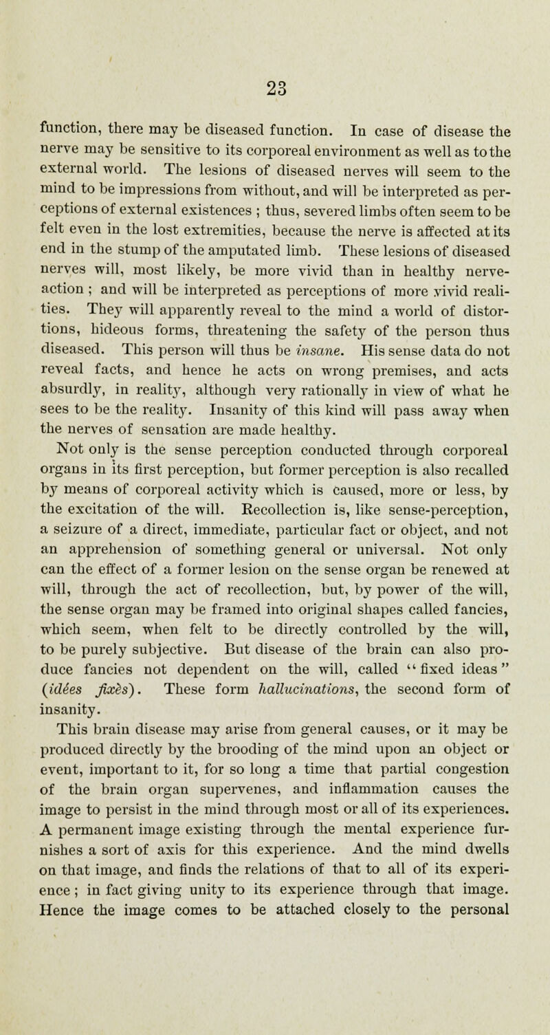 function, there may be diseased function. In case of disease the nerve may be sensitive to its corporeal environment as well as to the external world. The lesions of diseased nerves will seem to the mind to be impressions from without, and will be interpreted as per- ceptions of external existences ; thus, severed limbs often seem to be felt even in the lost extremities, because the nerve is affected at its end in the stump of the amputated limb. These lesions of diseased nerves will, most likely, be more vivid than in healthy nerve- action ; and will be interpreted as perceptions of more vivid reali- ties. They will apparently reveal to the mind a world of distor- tions, hideous forms, threatening the safety of the person thus diseased. This person will thus be insane. His sense data do not reveal facts, and hence he acts on wrong premises, and acts absurdly, in reality, although very rationally in view of what he sees to be the reality. Insanity of this kind will pass away when the nerves of sensation are made healthy. Not only is the sense perception conducted through corporeal organs in its first perception, but former perception is also recalled by means of corporeal activity which is caused, more or less, by the excitation of the will. Eecollection is, like sense-perception, a seizure of a direct, immediate, particular fact or object, and not an apprehension of something general or universal. Not only can the effect of a former lesion on the sense organ be renewed at will, through the act of recollection, but, by power of the will, the sense organ may be framed into original shapes called fancies, which seem, when felt to be directly controlled by the will, to be purely subjective. But disease of the brain can also pro- duce fancies not dependent on the will, called fixed ideas (idies fixes'). These form hallucinations, the second form of insanity. This brain disease may arise from general causes, or it may be produced directly by the brooding of the mind upon an object or event, important to it, for so long a time that partial congestion of the brain organ supervenes, and inflammation causes the image to persist in the mind through most or all of its experiences. A permanent image existing through the mental experience fur- nishes a sort of axis for this experience. And the mind dwells on that image, and finds the relations of that to all of its experi- ence ; in fact giving unity to its experience through that image. Hence the image comes to be attached closely to the personal
