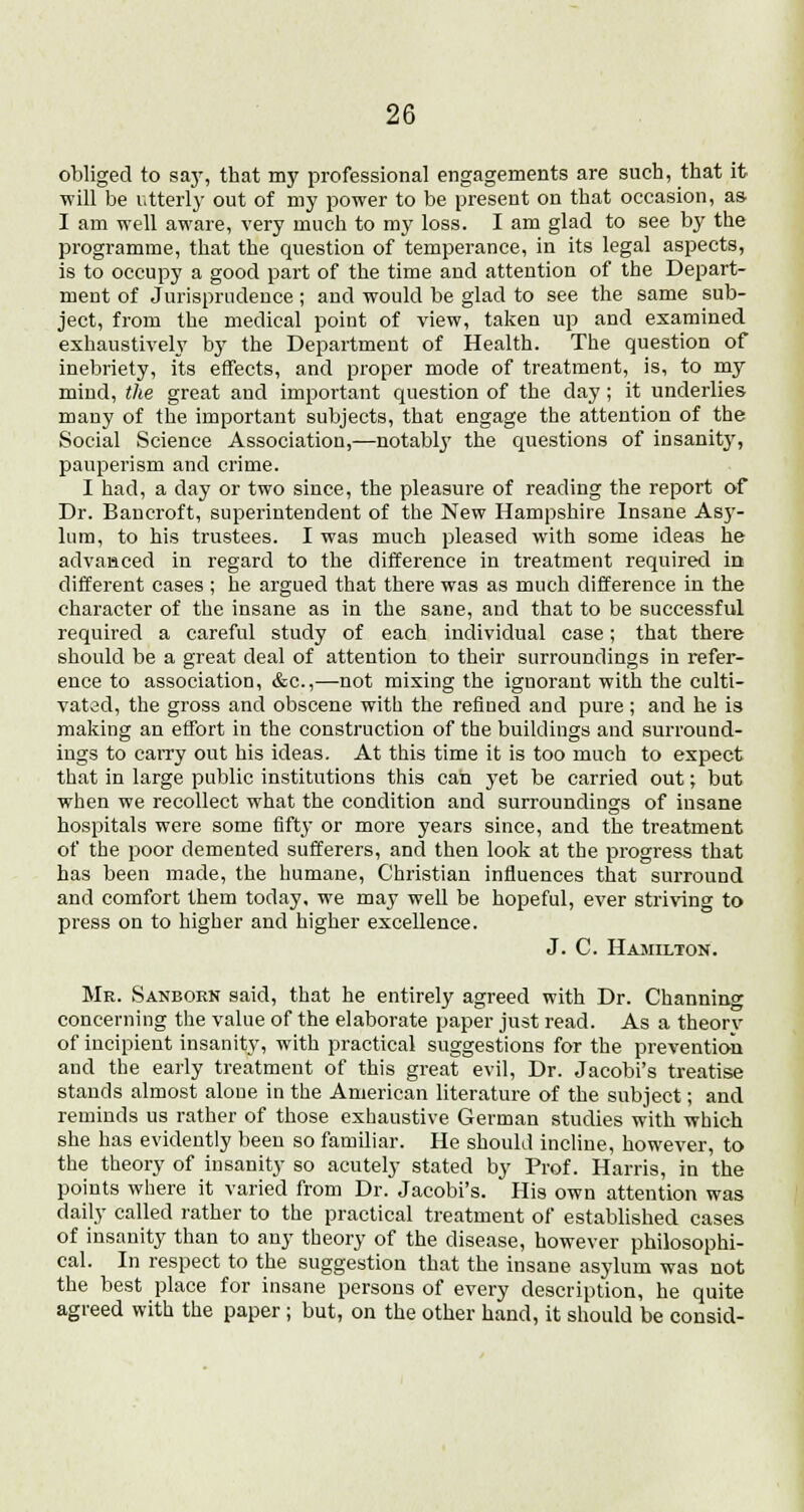 obliged to say, that my professional engagements are such, that it will be utterly out of my power to be present on that occasion, as I am well aware, very much to my loss. I am glad to see by the programme, that the question of temperance, in its legal aspects, is to occupy a good part of the time and attention of the Depart- ment of Jurisprudence ; and would be glad to see the same sub- ject, from the medical point of view, taken up and examined exhaustively by the Department of Health. The question of inebriety, its effects, and proper mode of treatment, is, to my mind, the great and important question of the day; it underlies many of the important subjects, that engage the attention of the Social Science Association,—notably the questions of insantty, pauperism and crime. I had, a day or two since, the pleasure of reading the report of Dr. Bancroft, superintendent of the New Hampshire Insane Asy- lum, to his trustees. I was much pleased with some ideas he advanced in regard to the difference in treatment required in different cases ; he argued that there was as much difference in the character of the insane as in the sane, and that to be successful required a careful study of each individual case; that there should be a great deal of attention to their surroundings in refer- ence to association, &c,—not mixing the ignorant with the culti- vated, the gross and obscene with the refined and pure ; and he is making an effort in the construction of the buildings and surround- ings to carry out his ideas. At this time it is too much to expect that in large public institutions this can yet be carried out; but when we recollect what the condition and surroundings of insane hospitals were some fifty or more years since, and the treatment of the poor demented sufferers, and then look at the progress that has been made, the humane, Christian influences that surround and comfort them today, we may well be hopeful, ever striving to press on to higher and higher excellence. J. C. Hamilton. Mr. Sanborn said, that he entirely agreed with Dr. Channing concerning the value of the elaborate paper just read. As a theory of incipient insanity, with practical suggestions for the prevention and the early treatment of this great evil, Dr. Jacobi's treatise stands almost alone in the American literature of the subject; and reminds us rather of those exhaustive German studies with which she has evidently been so familiar. He should incline, however, to the theory of insanity so acutely stated by Prof. Harris, in the points where it varied from Dr. Jacobi's. His own attention was daily called rather to the practical treatment of established cases of insanity than to any theory of the disease, however philosophi- cal. In respect to the suggestion that the insane asylum was not the best place for insane persons of every description, he quite agreed with the paper ; but, on the other hand, it should be consid-