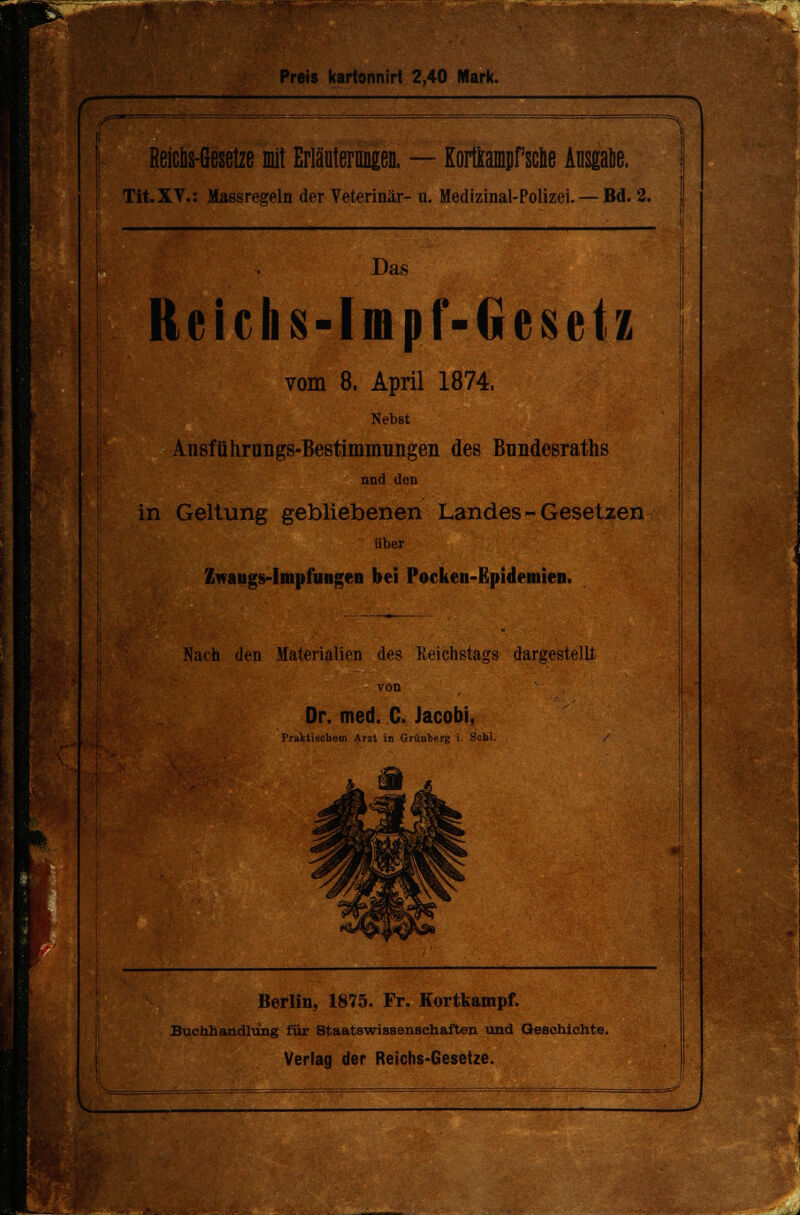 Preis kartonnirt 2,40 Mark. Reicüs-Gesetze mit Erläuterungen. — Korttampfsclie Alisgabe. Tit.XV.: Massregeln der Veterinär- u. Medizinal-Polizei. — Bd. 2. Das Reichs-lmpMüesetz vom 8. April 1874. Nebst Ansführnngs-Bestimmungen des Bnndesraths nnd den in Geltung gebliebenen Landes - Gesetzen über Zwaugs-Impfungen bei Pocken-Epidemien. Nach den Materialien des Reichstags dargestellt Dr. med. C. Jacobi, Praktischem Ar2t in Grünberg i. Schi. Berlin, 1875. Fr. Kortkampf. Buchhandlung für Staatswissenschaften und Geschichte.