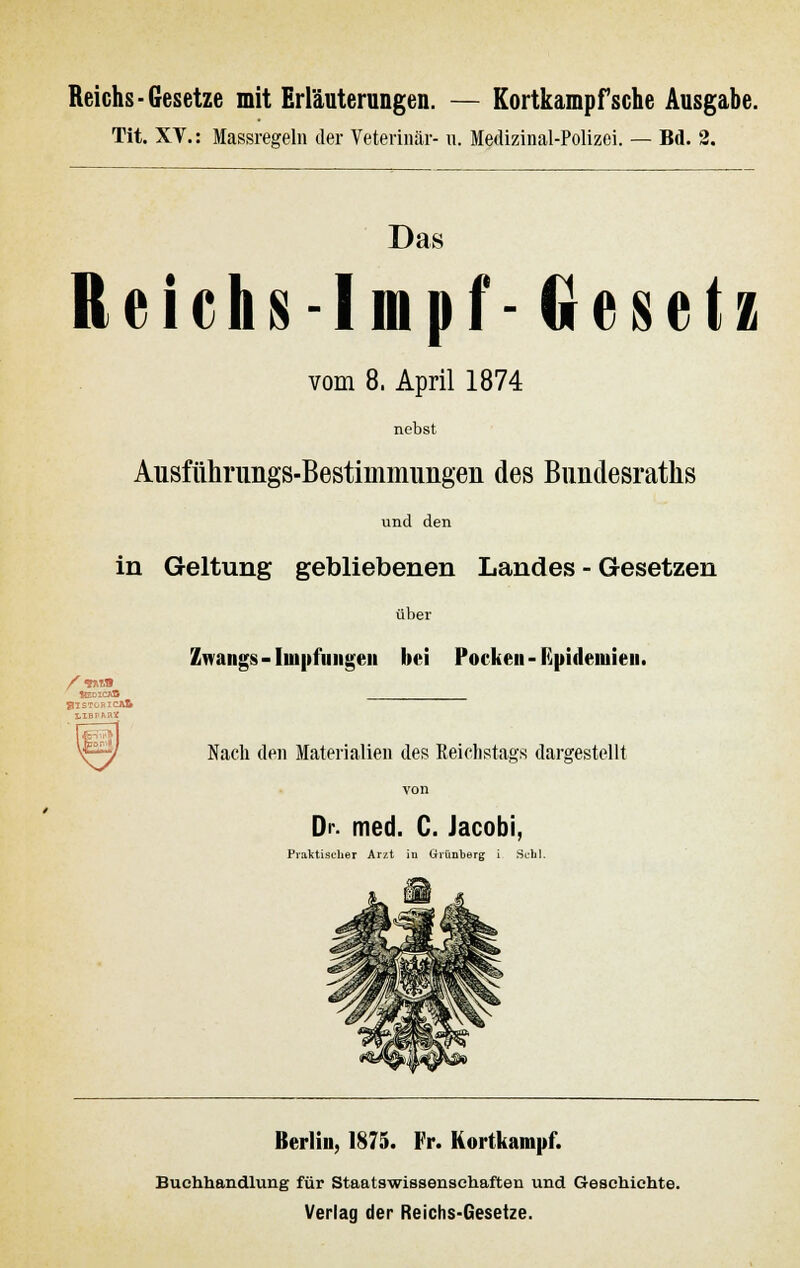 Reichs-Gesetze mit Erläuterungen. — Kortkampfsche Ausgabe. Tit. XV.: Massregeln der Veterinär- u. Medizinal-Polizei. — Bd. 2. Das Reichs -Impf- Gesetz vom 8. April 1874 nebst Ausführimgs-Bestimmimgen des Bundesratks und den in Geltung gebliebenen Landes - Gesetzen über Zwangs - Impfungen bei Pocken - Epidemien. /■«SM SlSTCRlCAfi Nach den Materialien des Reichstags dargestellt von Dr. med. C. Jacobi, Praktischer Arzt in Gvünberg i Schi. Berlin, 1875. Fr. Kortkampf. Buchhandlung für Staatswissensehaften und Geschichte. Verlag der Reichs-Gesetze.