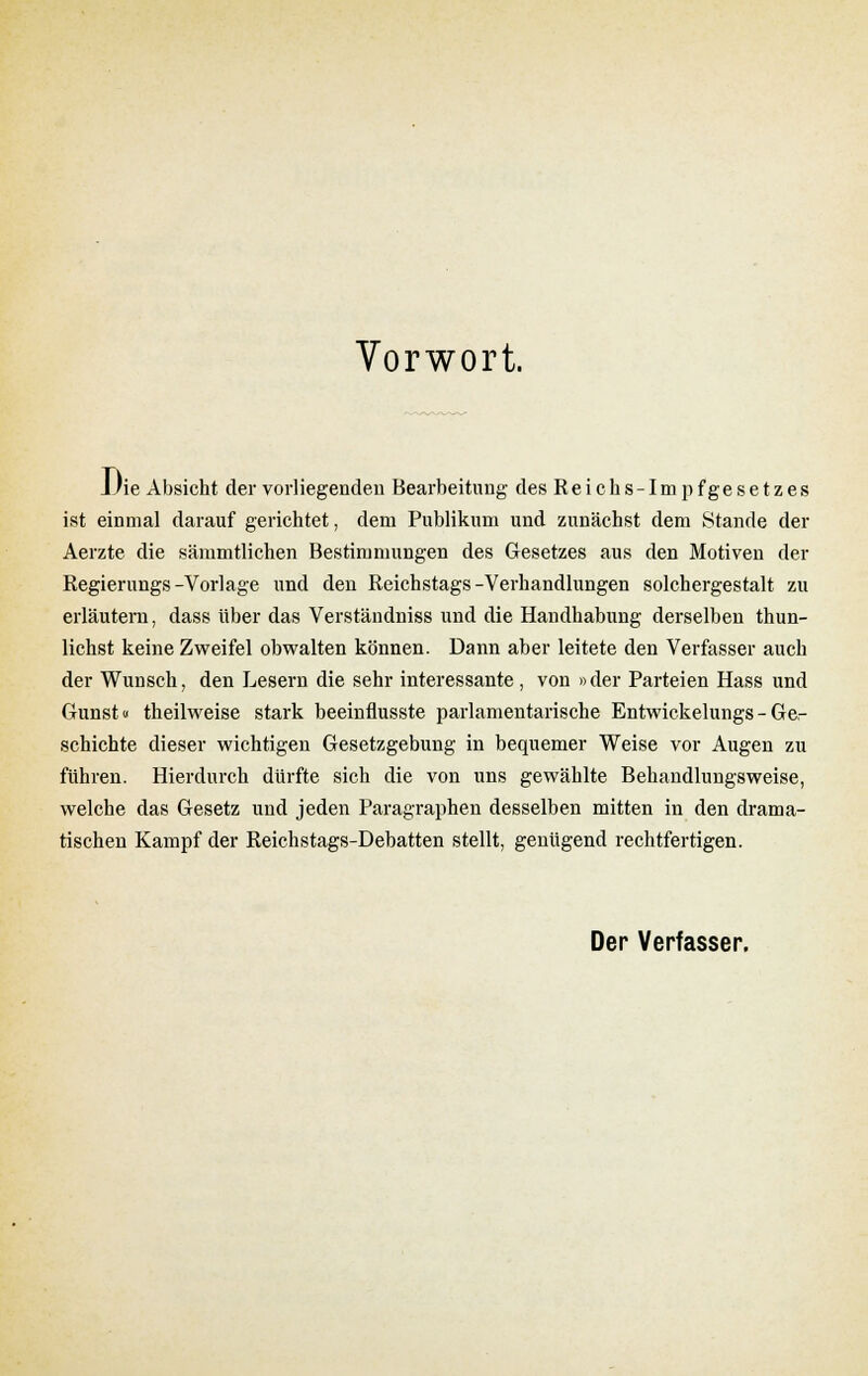 Vorwort. JJie Absicht der vorliegenden Bearbeitung des Reichs-Impfgesetzes ist einmal darauf gerichtet, dem Publikum und zunächst dem Stande der Aerzte die sämmtlichen Bestimmungen des Gesetzes aus den Motiven der Regierungs-Vorlage und den Reichstags-Verhandlungen solchergestalt zu erläutern, dass über das Verständniss und die Handhabung derselben thun- lichst keine Zweifel obwalten können. Dann aber leitete den Verfasser auch der Wunsch, den Lesern die sehr interessante , von »der Parteien Hass und Gunst« theilweise stark beeinflusste parlamentarische Entwickelungs - Ger schichte dieser wichtigen Gesetzgebung in bequemer Weise vor Augen zu führen. Hierdurch dürfte sich die von uns gewählte Behandlungsweise, welche das Gesetz und jeden Paragraphen desselben mitten in den drama- tischen Kampf der Reichstags-Debatten stellt, genügend rechtfertigen. Der Verfasser.