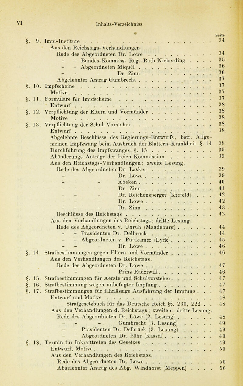 Seite §. 9. Impf-Institute 34 Aus den Reichstags-Verhandlungen. Rede des Abgeordneten Dr. Löwe 34 - Bundes-Kommiss. Reg.-Rath Nieberding .... 35 Abgeordneten Miquel 36 - - - Dr. Zinn 36 Abgelehnter Antrag Gumbrecht 37 §. 10. Impfscheine 37 Motive 37 §. 11. Formulare für Impfscheine ... 37 Entwurf 38 §. 12. Verpflichtung der Eltern und Vormünder 38 Motive 38 §. 13. Verpflichtung der Schul-Vorsteher 38 Entwurf 38 Abgelehnte Beschlüsse des Regierungs-Entwurfs, betr. Allge- meinen Impfzwang beim Ausbruch der Blattern-Krankheit. §.14 38 Durchführung des Impfzwanges. §.15 39 Abänderungs-Anträge der freien Kommission 39 Aus den Reichstags-Verhandlungen ; zweite Lesung. Rede des Abgeordneten Dr. Lasker 39 Dr. Löwe 39 Abeken 40 Dr. Zinn 41 Dr. Reichensperger (Krefeld) ... 42 Dr. Löwe 42 Dr. Zinn 43 Beschlüsse des Reichstags 4 3 Aus den Verhandlungen des Reichstags ; dritte Lesung. Rede des Abgeordneten v. Unruh (Magdeburg) 44 - Präsidenten Dr. Delbrück 44 - Abgeordneten v. Puttkamer (Lyck) ...... 45 Dr. Löwe 46 §. 14. Strafbestimmungen gegen Eltern und Vormünder 46 Aus den Verhandlungen des Reichstags. Rede des Abgeordneten Dr. Löwe 47 - - - Prinz Radziwill 46 §. 15. Strafbestimmungen für Aerzte und Schulvorsteher 47 §. 16. Strafbestimmung wegen unbefugter Impfung 47 §. 17. Strafbestimmungen für fahrlässige Ausführung der Impfung . . . 47 Entwurf und Motive 48 Strafgesetzbuch für das Deutsche Reich §§. 230, 222 . . 48 Aus den Verhandlungen d. Reichstags ; zweite u. dritte Lesung. Rede des Abgeordneten Dr. Löwe (2. Lesung) 48 Gumbrecht 3. Lesung) 49 Präsidenten Dr. Delbrück (3. Lesung) 49 Abgeordneten Dr. Bahr (Kassel' 49 §. 18. Termin für Inkrafttreten des Gesetzes 49 Entwurf, Motive 50 Aus den Verhandlungen des Reichstags. Rede des Abgeordneten Dr. Löwe 50 Abgelehnter Antrag des Abg. Windhorst (Meppen) .... 50