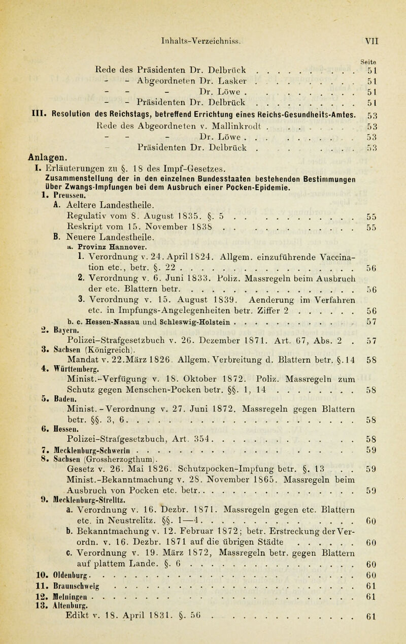 Seite Rede des Präsidenten Dr. Delbrück 51 - Abgeordneten Dr. Lasker 51 - - - Dr. Löwe 51 - Präsidenten Dr. Delbrück 51 III. Resolution des Reichstags, betreffend Errichtung eines Reichs-Gesundheits-Amtes. 53 Rede des Abgeordneten v. Mallinkrodt .... 53 - - - Dr. Löwe ... 53 Präsidenten Dr. Delbrück . . , .... 53 Anlagen. I. Erläuterungen zu §. 18 des Impf-Gesetzes. Zusammenstellung der in den einzelnen Bundesstaaten bestehenden Bestimmungen Über Zwangs-Impfungen bei dem Ausbruch einer Pocken-Epidemie. 1. l'lTUSM'll. A. Aeltere Landestheile. Regulativ vom 8. August 1835. §. 5 . . : 55 Reskript vom 15. November 1838 . . .... 55 B. Neuere Landestheile. a. Provinz Hannover. 1. Verordnung v. 24. April 1824. Allgem. einzuführende Vaccina- tion etc., betr. §.22 56 2. Verordnung v. 6. Juni 1833. Poliz. Massregeln beim Ausbruch der etc. Blattern betr 56 3. Verordnung v. 15. August 1839. Aenderung im Verfahren etc. in Impfungs-Angelegenheiten betr. Ziffer 2 56 b. c. Hessen-Nassau und Schleswig-Holstein 57 2. Bayern. Polizei-Strafgesetzbuch v. 20. Dezember 1871. Art. 67, Abs. 2 . 57 3« Sachsen (Königreich). Mandat v. 22.März 1826. Allgem. Verbreitung d. Blattern betr. §.14 58 4. Württemberg. Minist.-Verfügung v. 18. Oktober 1872. Poliz. Massregeln zum Schutz gegen Menschen-Pocken betr. §§. 1, 14 58 5. Baden. Minist.-Verordnung v. 27. Juni 1872. Massregeln gegen Blattern betr. §§. 3, 6 58 6. Hesseu. Polizei-Strafgesetzbuch, Art. 354 58 7. Mecklenburg-Schwerin ........ 59 8. Sachsen (Grossherzogthumj. Gesetz v. 26. Mai 1826. Schutzpocken-Impfung betr. §.13 . . 59 Minist.-Bekanntmachung v. 28. November 1865. Massregeln beim Ausbruch von Pocken etc. betr 59 9. Mecklenburg-Strellts!. a. Verordnung v. 16. Dezbr. 1871. Massregeln gegen etc. Blattern etc. in Neustrelitz. §§. 1—4 .... 60 b. Bekanntmachung v. 12. Februar 1872; betr. Erstreckung der Ver- ordn. v. 16. Dezbr. 1871 auf die übrigen Städte 60 C. Verordnung v. 19. März 1872, Massregeln betr. gegen Blattern auf plattem Lande. §.6 60 10. Oldenburg 60 II. Braunschweig , 61 12. JHelningen 61 13. Nienburg. Edikt v. 18. April 1831. §.56 61