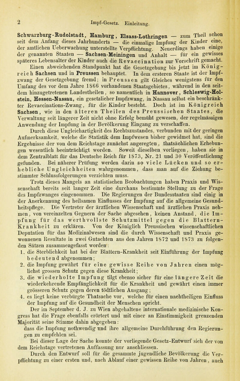 Schwarzburg-Rudolstadt, Hamburg, Elsass-Lothringen — zum Theil schon seit dem Anfang dieses Jahrhunderts — die einmalige Impfung der Kinder eine, der amtlichen Ueberwachung unterstellte Verpflichtung. Neuerdings haben einige der genannten Staaten — Sachsen-Meiningen und Anhalt — für ein gewisses späteres Lebensalter der Kinder auch die Revaccination zur Vorschrift gemacht. Einen abweichenden Standpunkt hat die Gesetzgebung bis jetzt im König- reich Sachsen und in Preussen behauptet. In dem ersteren Staate ist der Impf- zwang der Gesetzgebung fremd; in Preussen gilt Gleiches wenigstens für den Umfang des vor dem Jahre 1866 vorhandenen Staatsgebietes, während in den seit- dem hinzugetretenen Landestheilen, so namentlich in Hannover, Schleswig-Hol- stein, Hessen-Nassau, ein gesetzlicher Impfzwang, in Nassau selbst ein beschränk- ter Revaccinations-Zwang, für die Kinder besteht. Doch ist im Königreich Sachsen, wie in den älteren Theilen des Preussischen Staates, die Verwaltung seit längerer Zeit nicht ohne Erfolg bemüht gewesen, der regelmässigen Anwendung der Impfung in der Bevölkerung Eingang zu verschaffen. Durch diese Ungleichartigkeit des Rechtszustandes, verbunden mit der geringen Aufmerksamkeit, welche die Statistik dem Impfwesen bisher gewidmet hat, sind die Ergebnisse der von dem Reichstage zunächst angeregten, thatsächlichen Erhebun- gen wesentlich beeinträchtigt worden. Soweit dieselben vorliegen, haben sie in dem Zentralblatt für das Deutsche Reich für 1873, Nr. 21 und 30 Veröffentlichung gefunden. Bei näherer Prüfung werden darin so viele Lücken und so er- hebliche Ungleichheiten wahrgenommen, dass man auf die Ziehung be- stimmter Schlussfolgerungen verzichten muss. Trotz dieses Mangels an statistischen Beobachtungen haben Praxis und Wis- senschaft bereits seit langer Zeit eine durchaus bestimmte Stellung zu der Frage des Impfzwanges eingenommen. Die Regierungen der Bundesstaaten sind einig in der Anerkennung des heilsamen Einflusses der Impfung auf die allgemeine Gesund- heitspflege. Die Vertreter der ärztlichen Wissenschaft und ärztlichen Praxis neh- men, von vereinzelten Gegnern der Sache abgesehen, keinen Anstand, die Im- pfung für das werthvollste Schutzmittel gegen die Blattern- Krankheit zu erklären. Von der Königlich Preussischen wissenschaftlichen Deputation für das Medizinalwesen sind die durch Wissenschaft und Praxis ge- wonnenen Resultate in zwei Gutachten aus den Jahren 1872 und 1873 zu folgen- den Sätzen zusammengefasst worden: 1. die Sterblichkeit hat bei der Blattern-Krankheit seit Einführung der Impfung bedeutend abgenommen; 2. die Impfung gewährt für eine gewisse Reihe von Jahren einen mög- lichst grossen Schutz gegen diese Krankheit; 3. die wiederholte Impfung tilgt ebenso sicher für eine längere Zeit die wiederkehrende Empfänglichkeit für die Krankheit und gewährt einen immer grösseren Schutz gegen deren tödtlichen Ausgang; 4. es liegt keine verbürgte Thatsache vor, welche für einen nachtheiligen Einfluss der Impfung auf die Gesundheit der Menschen spricht. Der im September d. J. zu Wien abgehaltene internationale medizinische Kon- gress hat die Frage ebenfalls erörtert und mit einer an Einstimmigkeit grenzenden Majorität seine Stimme dahin abgegeben: dass die Impfung nothwendig und ihre allgemeine Durchführung den Regierun- gen zu empfehlen sei. Bei dieser Lage der Sache konnte der vorliegende Gesetz-Entwurf sich der von dem Reichstage vertretenen Auffassung nur anschliessen. Durch den Entwurf soll für die gesammte jugendliche Bevölkerung die Ver- pflichtung zu einer ersten und, nach Ablauf einer gewissen Reihe von Jahren, auch