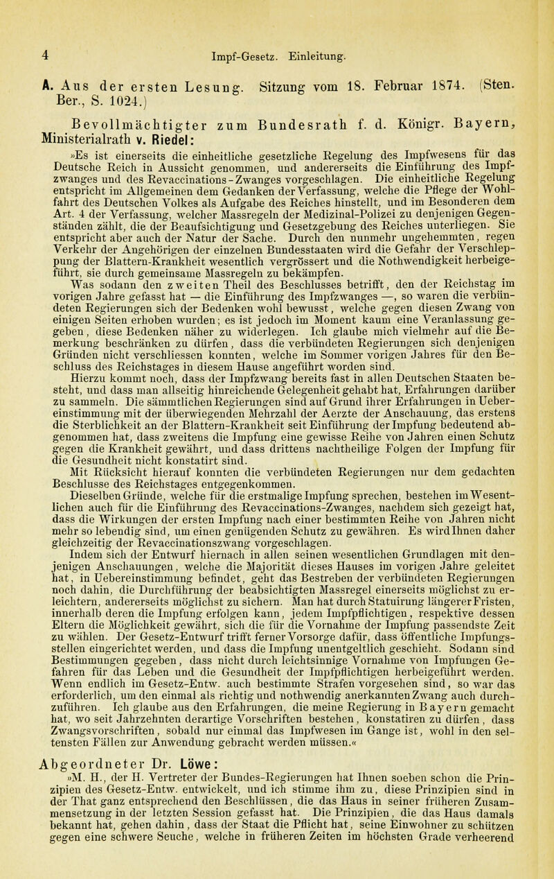 A. Aus der ersten Lesung. Sitzung vom 18. Februar 1874. (Sten. Ber., S. 1024.) Bevollmächtigter zum Bundesrath f. d. Königr. Bayern, Ministerialrath v. Riedel: «Es ist einerseits die einheitliche gesetzliche Regelung des Impfwesens für das Deutsche Reich in Aussicht genommen, und andererseits die Einführung des Impf- zwanges und des Revaccinations-Zwanges vorgeschlagen. Die einheitliche Regelung entspricht im Allgemeinen dem Gedanken der Verfassung, welche die Pflege der Wohl- fahrt des Deutschen Volkes als Aufgabe des Reiches hinstellt, und im Besonderen dem Art. 4 der Verfassung, welcher Massregeln der Medizinal-Polizei zu denjenigen Gegen- ständen zählt, die der Beaufsichtigung und Gesetzgebung des Reiches unterliegen. Sie entspricht aber auch der Natur der Sache. Durch den nunmehr ungehemmten, regen Verkehr der Angehörigen der einzelnen Bundesstaaten wird die Gefahr der Verschlep- pung der Blattern-Krankheit wesentlich vergrössert und die Notlrwendigkeit herbeige- führt, sie durch gemeinsame Massregeln zu bekämpfen. Was sodann den zweiten Theil des Beschlusses betrifft, den der Reichstag_im vorigen Jahre gefasst hat — die Einführung des Impfzwanges —, so waren die verbün- deten Regierungen sich der Bedenken wohl bewusst, welche gegen diesen Zwang von einigen Seiten erhoben wurden; es ist jedoch im Moment kaum eine Veranlassung ge- geben , diese Bedenken näher zu widerlegen. Ich glaube mich vielmehr auf die Be- merkung beschränken zu dürfen, dass die verbündeten Regierungen sich denjenigen Gründen nicht verschliessen konnten, welche im Sommer vorigen Jahres für den Be- schluss des Reichstages in diesem Hause angeführt worden sind. Hierzu kommt noch, dass der Impfzwang bereits fast in allen Deutschen Staaten be- steht, und dass man allseitig hinreichende Gelegenheit gehabt hat, Erfahrungen darüber zu sammeln. Die sämmtlichen Regierungen sind auf Grund ihrer Erfahrungen in Ueber- einstimmung mit der überwiegenden Mehrzahl der Aerzte der Anschauung, das erstens die Sterblichkeit an der Blattern-Krankheit seit Einführung der Impfung bedeutend ab- genommen hat, dass zweitens die Impfung eine gewisse Reihe von Jahren einen Schutz gegen die Krankheit gewährt, und dass drittens nachtheilige Folgen der Impfung für die Gesundheit nicht konstatirt sind. Mit Rücksicht hierauf konnten die verbündeten Regierungen nur dem gedachten Beschlüsse des Reichstages entgegenkommen. Dieselben Gründe, welche für die erstmalige Impfung sprechen, bestehen im Wesent- lichen auch für die Einführung des Revaccinations-Zwanges, nachdem sich gezeigt hat, dass die Wirkungen der ersten Impfung nach einer bestimmten Reihe von Jahren nicht mehr so lebendig sind, um einen genügenden Schutz zu gewähren. Es wird Ihnen daher gleichzeitig der Revaccinationszwang vorgeschlagen. Indem sich der Entwurf hiernach in allen seinen wesentlichen Grundlagen mit den- jenigen Anschauungen, welche die Majorität dieses Hauses im vorigen Jahre geleitet hat, in Uebereinstimmung befindet, geht das Bestreben der verbündeten Regierungen noch dahin, die Durchführung der beabsichtigten Massregel einerseits möglichst zu er- leichtern, andererseits möglichst zu sichern. Man hat durch Statuirung längerer Fristen, innerhalb deren die Impfung erfolgen kann, jedem Impfpflichtigen, respektive dessen Eltern die Möglichkeit gewährt, sich die für die Vornahme der Impfung passendste Zeit zu wählen. Der Gesetz-Entwurf trifft ferner Vorsorge dafür, dass öffentliche Impfungs- stellen eingerichtet werden, und dass die Impfung unentgeltlich geschieht. Sodann sind Bestimmungen gegeben, dass nicht durch leichtsinnige Vornahme von Impfungen Ge- fahren für das Leben und die Gesundheit der Impfpflichtigen herbeigeführt werden. Wenn endlich im Gesetz-Entw. auch bestimmte Strafen vorgesehen sind, so war das erforderlich, um den einmal als richtig und nothwendig anerkannten Zwang auch durch- zuführen. Ich glaube aus den Erfahrungen, die meine Regierung in Bayern gemacht hat, wo seit Jahrzehnten derartige Vorschriften bestehen, konstatiren zu dürfen , dass Zwangsvorschriften, sobald nur einmal das Impfwesen im Gange ist, wohl in den sel- tensten Fällen zur Anwendung gebracht werden müssen.« Abgeordneter Dr. Löwe: »M. H., der H. Vertreter der Bundes-Regierungen hat Ihnen soeben schon die Prin- zipien des Gesetz-Entw. entwickelt, und ich stimme ihm zu, diese Prinzipien sind in der That ganz entsprechend den Beschlüssen, die das Haus in seiner früheren Zusam- mensetzung in der letzten Session gefasst hat. Die Prinzipien, die das Haus damals bekannt hat, gehen dahin , dass der Staat die Pflicht hat, seine Einwohner zu schützen gegen eine schwere Seuche, welche in früheren Zeiten im höchsten Grade verheerend