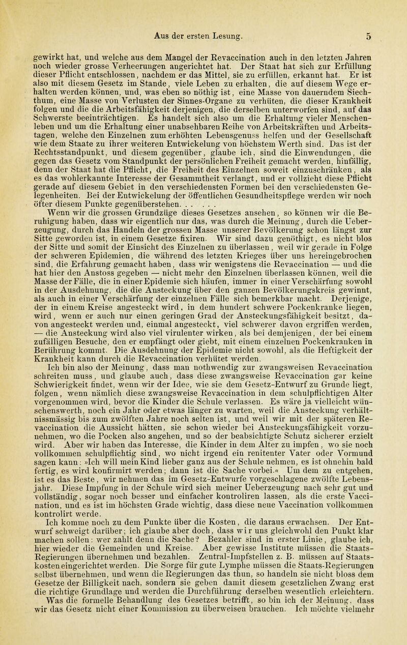 gewirkt hat, und welche aus dem Mangel der Eevaccination auch in den letzten Jahren noch wieder grosse Verheerungen angerichtet hat. Der Staat hat sich zur Erfüllung dieser Pflicht entschlossen, nachdem er das Mittel, sie zu erfüllen, erkannt hat. Er ist also mit diesem Gesetz im Stande, viele Leben zu erhalten, die auf diesem Wege er- halten werden können, und, was eben so nöthig ist, eine Masse von dauerndem Siech- thum, eine Masse von Verlusten der Sinnes-Organe zu verhüten, die dieser Krankheit folgen und die die Arbeitsfähigkeit derjenigen, die derselben unterworfen sind, auf das Schwerste beeinträchtigen. Es handelt sich also um die Erhaltung vieler Menschen- leben und um die Erhaltung einer unabsehbaren Reihe von Arbeitskräften und Arbeits- tagen, welche den Einzelnen zum erhöhten Lebensgenuss helfen und der Gesellschaft wie dem Staate zu ihrer weiteren Entwickelung von höchstem Werth sind. Das ist der Rechtsstandpunkt, und diesem gegenüber, glaube ich, sind die Einwendungen, die gegen das Gesetz vom Standpunkt der persönlichen Freiheit gemacht werden, hinfällig, denn der Staat hat die Pflicht, die Freiheit des Einzelnen soweit einzuschränken, als es das wohlerkannte Interesse der Gesammtheit verlangt, und er vollzieht diese Pflicht gerade auf diesem Gebiet in den verschiedensten Formen bei den verschiedensten Ge- legenheiten. Bei der Entwickelung der öffentlichen Gesundheitspflege werden wir noch öfter diesem Punkte gegenüberstehen Wenn wir die grossen Grundzüge dieses Gesetzes ansehen, so können wir die Be- ruhigung haben, dass wir eigentlich nur das, was durch die Meinung, durch die Ueber- zeugung, durch das Handeln der grossen Masse unserer Bevölkerung schon längst zur Sitte geworden ist, in einem Gesetze fixiren. Wir sind dazu genöthigt, es nickt blos der Sitte und somit der Einsicht des Einzelnen zu überlassen, weil wir gerade in Folge der schweren Epidemien, die während des letzten Krieges über uns hereingebrochen sind, die Erfahrung gemacht haben, dass wir wenigstens die Revaecination — und die hat hier den Anstoss gegeben — nicht mehr den Einzelnen überlassen können, weil die Masse der Fälle, die in einer Epidemie sich häufen, immer in einer Verschärfung sowohl in der Ausdehnung, die die Ansteckung über den ganzen Bevölkerungskreis gewinnt, als auch in einer Verschärfung der einzelnen Fälle sich bemerkbar macht. Derjenige, der in einem Kreise angesteckt wird. in dem hundert schwere Pockenkranke liegen, wird, wenn er auch nur einen geringen Grad der Ansteckungsfähigkeit besitzt, da- von angesteckt werden und, einmal angesteckt, viel schwerer davon ergriffen werden, — die Ansteckung wird also viel virulenter wirken, als bei demjenigen, der bei einem zufälligen Besuche, den er empfängt oder giebt, mit einem einzelnen Pockenkranken in Berührung kommt. Die Ausdehnung der Epidemie nicht sowohl, als die Heftigkeit der Krankheit kann durch die Revaecination verhütet werden. Ich bin also der Meinung, dass man nothwendig zur zwangsweisen Revaecination schreiten muss, und glaube auch, dass diese zwangsweise Revaecination gar keine Schwierigkeit findet, wenn wir der Idee, wie sie dem Gesetz-Entwurf zu Grunde liegt, folgen, wenn nämlich diese zwangsweise Revaecination in dem schulpflichtigen Alter vorgenommen wird, bevor die Kinder die Schule verlassen. Es wäre ja vielleicht wün- schenswerth, noch ein Jahr oder etwas länger zu warten, weil die Ansteckung verhält- nissmässig bis zum zwölften Jahre noch selten ist, und weil wir mit der späteren Re- vaecination die Aussicht hätten, sie schon wieder bei Ansteckungsfähigkeit vorzu- nehmen, wo die Pocken also angehen, und so der beabsichtigte Schutz sicherer erzielt wird. Aber wir haben das Interesse, die Kinder in dem Alter zu impfen, wo sie noch vollkommen schulpflichtig sind, wo nicht irgend ein renitenter Vater oder Vormund sagen kann: »Ich will mein Kind lieber ganz aus der Schule nehmen, es ist ohnehin bald fertig, es wird konfirmirt werden; dann ist die Sache vorbei« Um dem zu entgehen, ist es das Beste , wir nehmen das im Gesetz-Entwürfe vorgeschlagene zwölfte Lebens- jahr. Diese Impfung in der Schule wird sich meiner Ueberzeugung nach sehr gut und vollständig, sogar noch besser und einfacher kontroliren lassen, als die erste Vacci- nation, und es ist im höchsten Grade wichtig, dass diese neue Vaccination vollkommen kontrolirt werde. Ich komme noch zu dem Punkte über die Kosten, die daraus erwachsen. Der Ent- wurf schweigt darüber; ich glaube aber doch, dass wir uns gleichwohl den Punkt klar machen sollen: wer zahlt denn die Sache? Bezahlet' sind in erster Linie, glaube ich, hier wieder die Gemeinden und Kreise. Aber gewisse Institute müssen die Staats- Regierungen übernehmen und bezahlen. Zentral-Impfstellen z. B. müssen auf Staats- kosten eingerichtet werden. Die Sorge für gute Lymphe müssen die Staats-Regierungen selbst übernehmen, und wenn die Regierungen das thun, so handeln sie nicht bloss dem Gesetze der Billigkeit nach, sondern sie geben damit diesem gesetzlichen Zwang erst die richtige Grundlage und werden die Durchführung derselben wesentlich erleichtern. Was die formelle Behandlung des Gesetzes betrifft, so bin ich der Meinung, dass wir das Gesetz nicht einer Kommission zu überweisen brauchen. Ich möchte vielmehr