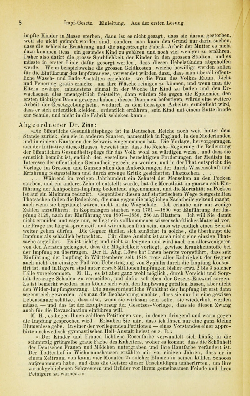 impfte Kinder in Masse sterben, dann ist es nicht gesagt, dass sie darum gestorben, weil sie nicht geimpft worden sind, sondern man kann den Grund nur darin suchen, dass die schlechte Ernährung und die angestrengte Fabrik-Arbeit der Mutter es nicht dazu kommen Hess, ein gesundes Kind zu gebären und noch viel weniger zu ernähren. Daher also datirt die grosse Sterblichkeit der Kinder in den grossen Städten, und es müsste in erster Linie dafür gesorgt werden, dass diesen Uebelstäuden abgeholfen werde. Wenn beispielsweise die grossen Geldkosten, welche bewilligt werden sollen für die Einführung des Impfzwanges, verwendet würden dazu, dass man überall öffent- liche Wasch- und Bade-Anstalten errichtete, wo die Frau des Volkes Raum, Licht und Feuerung gratis erhielte, um ihre Wäsche reinigen zu können, und wenn man die Eltern zwänge, mindestens einmal in der Woche ihr Kind zu baden und den Er- wachsenen dies unentgeltlich freistellte, dann würden Sie gegen die Epidemien den ersten tüchtigen Damm gezogen haben; diesen Damm zu befestigen, würde eine weitere Arbeit der Gesetzgebung -sein, wodurch es dem fleissigen Arbeiter ermöglicht wird, dass er sich ordentlich kleiden, ordentlich ernähren, sein Kind mit einem Butterbrode zur Schule, und nicht in die Fabrik schicken kann.« Abgeordneter Dr. Zinn: »Die öffentliche Gesundheitspflege ist im Deutschen Reiche noch weit hinter dem Stande zurück, den sie in anderen Staaten, namentlich inEngland, in den Niederlanden und in einigen Kantonen der Schweiz eingenommen hat. Die Vorlage, hervorgegangen aus der Initiative dieses Hauses, beweist mir, dass die Reichs-Regierung die Bedeutung der öffentlichen Gesundheitspflege für das Volk wohl zu würdigen weiss, und dass sie ernstlich bemüht ist. endlich den gestellten berechtigten Forderungen der Medizin im Interesse der öffentlichen Gesundheit gerecht zu werden, und in derThat entspricht die Vorlage im Grossen und Ganzen allen den Anforderungen der durch Wissenschaft und Erfahrung festgestellten und durch strenge Kritik gesicherten Thatsachen. . . . . . Während im vorigen Jahrhundert ein Zehntel der Menschen an den Pocken starben, und ein anderes Zehntel entstellt wurde, hat die Mortalität im ganzen seit Ein- führung der Kuhpocken-Impfung bedeutend abgenommen, und die Mortalität anPoQken ist auf ein Minimum reduzirt. Gegenüber diesen auf statistischem Wege festgestellten Thatsachen fallen die Bedenken, die man gegen die möglichen Nachtheile geltend macht, auch wenn sie begründet wären, nicht in die Wagschale. Ich erlaube mir nur wenige Zahlen anzuführen: in Kopenhagen starben von 1751 —1800 vor Einführung der Im- pfung 3128, nach der Einführung von 1807—1850, 286 an Blattern. Ich will Sie damit nicht ermüden und sage nur, es liegt ein vollkommenes wissenschaftliches Material vor; die Frage ist längst spruchreif, und wir müssen froh sein, dass wir endlich einen Schritt weiter gehen dürfen. Die Gegner theilen sich zunächst in solche, die überhaupt die Impfung als schädlich betrachten. Für diese Ansicht ist auch nicht eine einzige That- sache angeführt. Es ist richtig und nicht zu leugnen und wird auch am allerwenigsten von den Aerzten geleugnet, dass die Möglichkeit vorliegt, gewisse Krankheitstoffe bei der Impfung zu übertragen. Der H. Abg. Löwe hat Ihnen bereits vorgeführt, dass seit Einführung der Impfung in Württemberg seit 1818 trotz aller Rührigkeit der Gegner auch nicht ein einziger Fall von Uebertragung von Syphilis durch die Impfung konsta- tirt ist, und in Bayern sind unter etwa 8 Millionen Impfungen bisher etwa 2 bis 3 solcher Fälle vorgekommen. M. H., es ist aber ganz wohl möglich, durch Vorsicht und Sorg- talt derartige Schäden zu vermeiden, und dafür soll eben der Gesetz-Entwurf sorgen. Es ist bemerkt worden, man könne sich wohl den Impfzwang gefallen lassen, aber nicht den Wider-Impfungszwang. Die ausserordentliche Wohlthat der Impfung ist erst dann segensreich geworden, als man die Beobachtung machte , dass sie nur für eine gewisse Lebensdauer schütze. dass also, wenn sie wirksam sein solle, sie wiederholt werden müsse, — und das ist der Hauptvorzug der Gesetzes-Vorlage, dass sie diesen Zwang auch für die Revaccination einführen will. M. H., es liegen Ihnen zahllose Petitionen vor, in denen dringend und warm gegen die Impfung gesprochen wird. Erlauben Sie mir, dass ich Ihnen nur eine ganz kleine Blumenlese gebe. In einer der vorliegenden Petitionen — eines Vorstandes einer appro- birten schwedisch-gymnastischen Heil-Anstalt heisst es z. B.: »»Der Kinder und Frauen liebliche Rosenfarbe verwandelt sich häufig in die schmutzig grüngelbe graue Farbe des Kuheiters, woher es kommt, dass die Schönheit der Deutschen Frauen und Mädchen untergraben und ihre Hautfarbe verändert ist. Der Todtenhof in Wichmannshausen erzählte mir vor einigen Jahren, dass er in einem Zeitraum von kaum vier Monaten 27 solcher Blumen in seinen kühlen Schooss aufgenommen habe, und dass die Geister dieser Unschuldigen umherirrten, um ihre zurückgebliebenen Schwestern und Brüder vor ihrem gemeinsamen Feinde und ihren Peinigern zu warnen.««