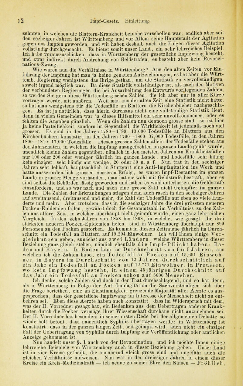 zehnten in welchen die Blattern-Krankheit beinahe verschollen war; endlich aber seit den sesliziger Jahren ist Württemberg und vor Allem seine Hauptstadt der Agitation gegen cbis Impfen geworden, und wir haben deshalb auch die Folgen dieser Agitation vollständig durchgemacht. Es bietet somit unser Land , ein sehr lehrreiches Beispiel- Ich habe vorauszuschicken , dass in Württemberg der gesetzliche Impfzwang besteht, und zwar indirekt durch Androhung von Geldstrafen, es besteht aber kein Revacci- nations-Zwang. Wie waren nun die Verhältnisse in Württemberg? Aus den alten Zeiten vor Ein- führung der Impfung hat man ja keine genauen Aufzeichnungen, es hat aber die Würt- temb. Regierung wenigstens das Ihrige gethan, um die Statistik zu vervollständigen, soweit irgend möglich war. Da diese Statistik vollständiger ist, als nach den Motiven der verbündeten Regierungen die bei Ausarbeitung des Entwurfs vorliegenden Zahlen, so werden Sie gern diese Württembergischen Zahlen, die ich aber nur in aller Kürze vortragen werde, mit anhören. Weil man aus der alten Zeit eine Statistik nicht hatte, so hat man wenigstens für die Todesfälle an Blattern die Kirchenbücher nachgeschla- gen. Es ist ja natürlich, dass hierin durchaus nicht eine vollständige Statistik liegt, denn in vielen Gemeinden war ja dieses Hilfsmittel ein sehr unvollkommenes, oder es fehlten die Angaben gänzlich. Wenn die Zahlen nun dennoch grosse sind, so ist hier ja keine Parteilichkeit, sondern im Gegenthe.il, die Wirklichkeit ist jedenfalls noch viel grösser. Es sind in den Jahren 1780—1789: 13,000 Todesfälle an Blattern aus den Kirchenbüchern konstatirt, in den Jahren 1790—1800: 37,000 Todesfälle, in den Jahren 1800—1810: 17,000 Todesfälle. Diesen grossen Zahlen allein der Todesfälle stehen aus den Jahrzehnten, in welchen die Impfung unangefochten im ganzen Lande geübt wurde, unendlich kleine Zahlen gegenüber, nämlich in den meisten Jahren an Krankheitsfällen nur 100 oder 200 oder weniger jährlich im ganzen Lande, und Todesfälle sehr häufig kein einziger, sehr häufig nur wenige, 20 oder 30 u. s. f. Nun trat in den sechziger Jahren sehr lebhaft hauptsächlich in Stuttgart eine Anti-Impfagitation ins Werk und hatte ausserordentlich grossen äusseren Erfolg, es waren Impf-Restanten im ganzen Lande in grosser Menge vorhanden, man hat sie wohl mit Geldstrafe bestraft, aber es sind selbst die Behörden lässig geworden und haben es wohl unterlassen, die Geldstrafe einzufordern, und so war nach und nach eine grosse Zahl nicht Geimpfter im ganzen Lande. Die Zahlen der Erkrankungen stiegen denn auch rasch in den sechziger Jahren auf zweitausend, dreitausend und mehr, die Zahl der Todesfälle auf eben so viele Hun- derte und mehr. Aber trotzdem, dass in die sechziger Jahre die drei grössten neueren Pocken-Epidemien fallen , gewährt doch die Gesammtzahl im Verhältniss zu den Zah- len aus älterer Zeit. in welcher überhaupt nicht geimpft wurde, einen ganz lehrreichen Vergleich. In den zehn Jahren von 1858 bis 1868, in welche, wie gesagt, die drei stärksten neueren Pocken-Epidemien fielen, sind in Württemberg überhaupt nur 899 Personen an den Pocken gestorben. Es kommt in diesem Zeiträume jährlich im Durch- schnitt ein Todesfall an Blattern auf 19,294 Einwohner. Ich will Ihnen einige Ver- gleichungen geben, zunächst aus zwei Ländern, welche Württemberg in dieser Beziehung ganz gleich stehen, nämlich ebenfalls die Impf-Pflicht haben: Ba- den und Bayern. In Baden kam im Durchschnitt von fünf Jahren, aus welchen ich die Zahlen habe, ein Todesfall an Pocken auf 15,691 Einwoh- ner, in Bayern im Durchschnitt von 12 Jahren durchschnittlich auf ein Jahr ein Todesfall an Pocken auf 12,771 Einwohner, in Preussen, wo kein Impfzwang besteht, in einem 45j ährigen Durchschnitt auf das Jahr ein Todes fall an Pocken schon auf 5600 Menschen. Ich denke, solche Zahlen sind doch in der That durchschlagend, und so hat denn, als in Württemberg in Folge der Anti-Impfagitation die Sachverständigen sich über die Frage beriethen , eine an Einstimmigkeit grenzende Majorität aller Äerzte es aus- gesprochen , dass der gesetzliche Impfzwang im Interesse der Menschheit nicht zu ent- behren sei. Eben diese Aerzte haben auch konstatirt, dass im Widerspruch mit dem, was der H. Vorredner gesagt hat, ein Bedenken aus dem Uebertragen anderer Krank- heiten durch die Pocken vermöge ihrer Wissenschaft durchaus nicht anzunehmen sei. Der H. Vorredner hat besonders in seiner ersten Rede bei der allgemeinen Debatte so wiederholt betont, dass namentlich Syphilis übertragen werde; in Württemberg ist konstatirt, dass in der ganzen langen Zeit, seit geimpft wird, auch nicht ein einziger Fall der Uebertragung von Syphilis durch Impfung zur Veröffentlichung oder amtlichen Anzeige gekommen ist. Nun handelt unser §. 1 auch von der Revaccination , und ich möchte Ihnen einige lehrreiche Beispiele von Württemberg auch in dieser Beziehung geben. Unser Land ist in vier Kreise getheilt, die annähernd gleich gross sind und ungefähr auch die gleichen Verhältnisse aufweisen. Nun war in den dreissiger Jahren in einem dieser Kreise ein Kreis-Medizinalrath — ich nenne zu seiner Ehre den Namen — Fröhlich,