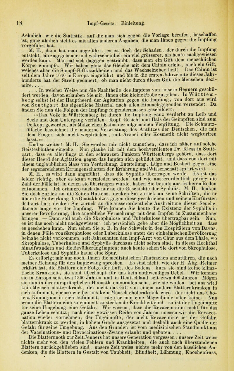 Aehnlich, wie die Statistik, auf die man sich gegen die Vorlage berufen , beschaffen ist, ganz ähnlich steht es mit allen anderen Angaben, die man Ihnen gegen die Impfung vorgeführt hat. M. H., dann hat man angeführt: es ist doch der Schaden, der durch die Impfung entsteht, ein zugegebener und wahrscheinlich ein viel grösserer, als heute nachgewiesen werden kann. Man hat sich dagegen gesträubt, dass man ein Gift dem menschlichen Körper einimpfe. Wir haben ganz das Gleiche mit dem Chinin erlebt, auch ein Gift, welches aber die Sumpf-Giftkrankheiten und das Wechselfieber heilt. Das Chinin ist seit dem Jahre 1640 in Europa eingeführt, und bis in die ersten Jahrzehnte dieses Jahr- hunderts hat der Streit gedauert, ob man nicht durch dieses Gift die Menschen dezi- mire. ... ... In welcher Weise nun die Nachtheile des Impfens von unsern Gegnern geschil- dert werden, davon erlauben Sie mir, Ihnen eine kleine Probe zu geben. In Württem- berg selbst ist der Hauptheerd der Agitation gegen die Impfung, von dort aus wird von Stuttgart das eigentliche Material nach allen Himmelsgegenden versendet. Da finden Sie nun die Folgen der Impfung folgendermassen geschildert: »»Das Volk in Württemberg ist durch die Impfung ganz verderbt an Leib und Seele und dem Untergang verfallen. Kopf, Gesicht und Hals der Geimpften sind zum Oelkopf geworden, als Malzeichen Kains der allgemeinen Vergiftung. Die Schmutz- ölfarbe bezeichnet die moderne Verwüstung des Antlitzes der Deutschen, die mit dem Finger sich nicht wegdrücken, mit Arznei oder Kosmetik nicht wegkuriren läSSt. im Und so weiter! M. H., Sie werden mir nicht zumuthen, dass ich näher auf solche Geistesblüthen eingehe. Nun glaube ich mit dem hochverdienten Dr. Kless in Stutt- gart , dass es allerdings zu den schwarzen Punkten Württembergs gehört, dass dort dieser Heerd der Agitation gegen das Impfen sich gebildet hat, und dass von dort mit einem unglaublichen Mass von Verdrehung, Entstellung, Lüge und Bosheit gegen eine der segensreichsten Errungenschaften der Erfahrung und Wissenschaft agitirt wird. . . . M. H., es wird dann angeführt, dass die Syphilis übertragen werde. Es ist das leider richtig, aber es kann vermieden werden, und wie ausserordentlich gering die Zahl der Fälle ist, in denen sie übertragen wurde, haben Sie bereits aus früheren Reden entnommen. Ich erinnere auch da nur an die Geschichte der Syphilis. M. H., denken Sie doch zurück an die Zeiten Huttens. denken Sie zurück an seine Schriften, die er über die Heilwirkung desGuaiakholzes gegen diese geschrieben und seinem Kurfürsten dedizirt hat; denken Sie zurück an die ausserordentliche Ausbreitung dieser Seuche, damals lange vor der Impfung. Wie können Sie heute die Existenz der Syphilis in unserer Bevölkerung, ihre angebliche Vermehrung mit dem Impfen in Zusammenhang bringen! — Dann soll auch die Skrophulose und Tuberkulose übertragbar sein. Nun, es ist das noch nicht nachgewiesen; ich persönlich gebe aber die Möglichkeit zu, dass es geschehen kann. Nun sehen Sie z. B. in der Schweiz in den Hospitälern vonDavos, in denen Fälle von Skrophulose oder Tuberkulose unter der einheimischen Bevölkerung beinahe nicht vorkommen, seit Jahrzehnten den Impf-Arzt von Chur aus demThale, wo Skrophulose, Tuberkulose und Syphylis durchaus nicht selten sind, in dieses Hochthal hinaufwandern und die Bevölkerung impfen; auch heute sehen Sie dort von Skrophulose, Tuberkulose und Syphilis kaum eine Spur. Es erübrigt mir nur noch, Ihnen die medizinischen Thatsachen anzuführen, die nach meiner Meinung für den Impfzwang sprechen. Es sind nicht, wie der H. Abg. Reimer erklärt hat, die Blattern eine Folge der Luft, des Bodens, kurz sie sind keine klima- tische Krankheit, sie sind überhaupt für uns kein notwendiges Uebel. Wir kennen sie in Europa seit etwa 1300 Jahren und in Deutschland seit etwa 400 Jahren. Mögen sie nun in ihrer ursprünglichen Heimath entstanden sein, wie sie wollen , bei uns wird kein Mensch blatternkrank, der nicht das Gift von einem andern Blatterukranken in sich aufnimmt, ebenso wie bei uns kein Mensch cholerakrank wird, der nicht das Cho- lera-Kontagium in sich aufnimmt, trage er nun eine Magenbinde oder keine. Nun wenn die Blattern eine so eminent ansteckende Krankheit sind, so ist der Ungeimpfte für seine Umgebung eine Gefahr. Wir wissen, dass die Revaccination nicht für das ganze Leben schützt; nach einer gewissen Reihe von Jahren müssen wir die Revacci- nation wieder vornehmen; der Ungeimpfte, der nicht Revaccinirte ist der Gefahr, blatternkrank zu werden, in hohem Grade ausgesetzt und deshalb auch eine Quelle der Gefahr für seine Umgebung. Aus den Gründen ist vom medizinischen Standpunkt aus der Vaccinations- und Revaccinations-Zwang erlaubt und geboten Die Blatternnoth zur Zeit Jenners hat unsere Generation vergessen: unsere Zeit weiss nichts mehr von den vielen Fehlern und Krankheiten, die auch nach überstandenen Blattern zurückgeblieben sind; unsere Zeit weiss nichts mehr von den hässlichen An- denken, die die Blattern in Gestalt von Taubheit, Blindheit, Lähmung, Knochenfrass,