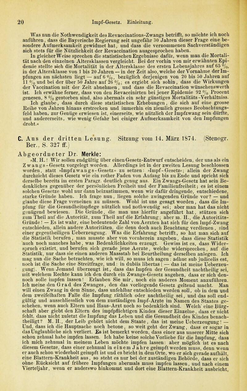 Was nun die Notwendigkeit des Revaccinations-Zwangs betrifft, so möchte ich noch anführen, dass die Bayerische Regierung seit ungefähr 30 Jahren dieser Frage eine be- sondere Aufmerksamkeit gewidmet hat, und dass die vernommenen Sachverständigen sich stets für die Nützlichkeit der Revaccination ausgesprochen haben. In gleicherweise sprechen die statistischen Ergebnisse dafür, wenn man die Mortali- tät nach den einzelnen Altersklassen vergleicht. Bei der vorhin von mir erwähnten Epi- demie stellte sich die Mortalität in der Altersklasse des ersten Lebensjahres auf 65 %, in der Altersklasse von 1 bis 20 Jahren —in der Zeit also, welche der Vornahme der Im- pfungen am nächsten liegt — auf 6 %, bezüglich derjenigen von 20 bis 50 Jahren auf 11 o/o und bei der über 50 Jahre auf 26 o/o; es ergiebt sich sohin, dass die Wirkungen der Vaccination mit der Zeit abnehmen, und dass die Revaccination wünschenswerth ist. Ich erwähne ferner, dass von den Revaccinirten bei jener Epidemie 92 % Procent genesen, 8 % gestorben sind, also abermals ein sehr günstiges Mortalitäts-Verhältniss. Ich glaube, dass durch diese statistischen Erhebungen, die sich auf eine grosse Reihe von Jahren hinaus erstrecken und immerhin ein ziemlich grosses Beobachtungs- feld haben, zur Geniige erwiesen ist, einerseits, wie nützlich der Impfzwang sein dürfte, und andererseits, wie wenig Gefahr bei einiger Aufmerksamkeit von den Impfungen droht.« C. Aus der dritten Lesung. Sitzung vom 14. März 1874. (Stenogr. Ber., S. 327 ff.) Abgeordneter Dr. Merkle: »M. H.! Wir sollen endgültig über einen Gesetz-Entwurf entscheiden, der uns als ein Zwangs- Gesetz vorgelegt worden. Allerdings ist in der zweiten Lesung beschlossen worden, statt »Impfzwangs-Gesetz« zu setzen: »Impf-Gesetz«; allein der Zwang durchzieht dieses Gesetz wie ein rother Faden von Anfang bis zu Ende und spricht sich derselbe bereits im ersten Paragr. deutlich genug aus. Ein Zwangs-Gesetz hat sein Be- denkliches gegenüber der persönlichen Freiheit und der Familienfreiheit; es ist einem solchen Gesetze wohl nur dann beizustimmen, wenn wir dafür dringende, entschiedene, starke Gründe haben. Ich frage nun, liegen solche zwingenden Gründe vor? — und glaube diese Frage verneinen zu müssen. Wohl ist uns gesagt worden, dass die Im- pfung für die Gesundheitspflege nützlich und nothwendig sei; aber man hat das nicht genügend bewiesen. Die Gründe, die man uns hierfür angeführt hat, stützen sich zum Theil auf die Autorität, zum Theil auf die Erfahrung; aber m. H., die Autoritäts- Gründe ! — Es ist wahr, eine bedeutende Zahl vonAerzten hat sich für den Impf-Zwang entschieden, allein andere Autoritäten, die denn doch auch Beachtung verdienen , sind einer gegenteiligen Ueberzeugung. Was die Erfahrung betrifft, so hat man sich auf die Statistik berufen, man musste aber von vornherein zugeben, dass diese Statistik auch noch manches habe, was Bedenklichkeiten erzeugt. Gewiss ist es, dass Wider- spruch existirt, und berufen sich gerade jene Aerzte, welche widersprechen, auf die Statistik, nur dass sie einen anderen Massstab bei Beurtheilung derselben anlegen. Ich mag nun die Sache betrachten, wie ich will, so muss ich sagen ; adhuc sub judicelis est, noch ist die Sache eine Streitfrage, und: in dubiis libertas ( — das ist meine Ueberzeu- gung). Wenn Jemand überzeugt ist, dass das Impfen der Gesundheit nachtheilig sei, mit welchem Rechte kann ich den durch ein Zwangs-Gesetz angehen, dass er sich den- noch solle impfen lassen! Erlauben Sie mir, noch ein anderes Moment anzuführen. Ich meine den Grad des Zwanges, den das vorliegende Gesetz geltend macht. Man will einen Zwang in dem Sinne, dass unfehlbar entschieden werden soll, ob in dem und dem zweifelhaften Falle die Impfung räthlich oder nachtheilig sei, und das soll end- gültig und ausschliesslich von dem zuständigen Impf-Arzte im Namen des Staates ge- schehen, wenn auch Eltern und Haus-Arzt noch so bedenklich sind. Welch' eine Bürg- schaft aber giebt den Eltern des impfpflichtigen Kindes dieser Einzelne, dass er nicht fehlt, dass nicht zuletzt die Impfung das Leben und die Gesundheit des Kindes benach- theiligt'? M. H., der Leib gehört nicht dem Staate, das ist meine Ueberzeugung! — Und, dass ich die Hauptsache noch betone, so weit geht der Zwang, dass er sogar in das Unglaubliche sich verliert. Es ist bemerkt worden, dass einer aus unserer Mitte sich schon zehmal habe impfen lassen. Ich habe keine solche Vorliebe für die Impfung, dass ich mich zehnmal in meinem Leben möchte impfen lassen: aber möglich ist es nach diesem Gesetze, dass einer zehnmal in einem Jahre geimpft werden muss, denn wenn er auch schon wiederholt geimpft ist und es bricht in dem Orte, wo er sich gerade aufhält, eine Blattern-Krankheit aus, so steht es nur bei der zuständigen Behörde, dass er sich ohne Rücksicht auf frühere Impfungen abermals muss impfen lassen, und nach einem Vierteljahr, wenn er anderswo hinkommt und dort eine Blattern-Krankheit ausbricht,