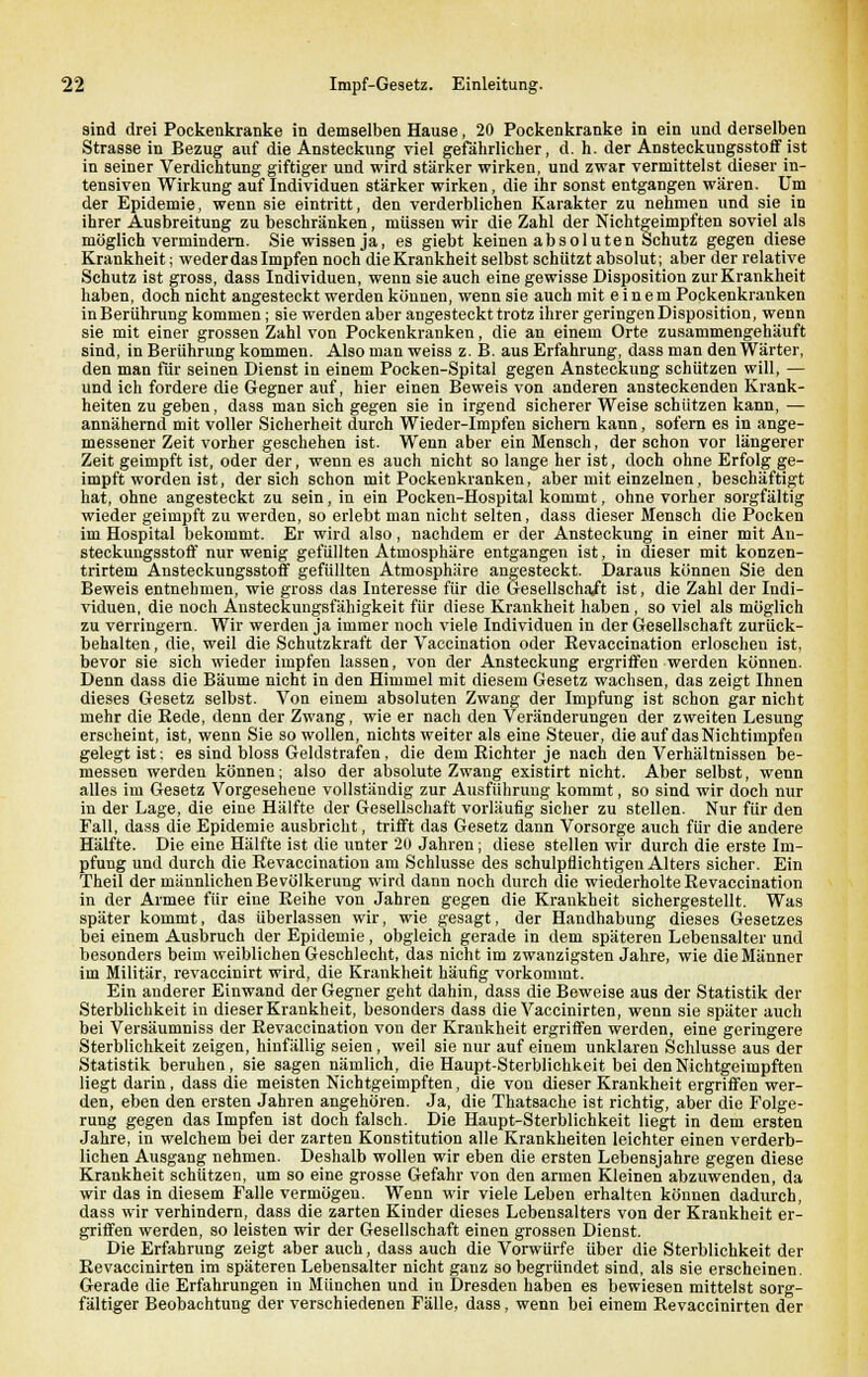 sind drei Pockenkranke in demselben Hause, 20 Pockenkranke in ein und derselben Strasse in Bezug auf die Ansteckung viel gefährlicher, d. h. der Ansteckungsstoff ist in seiner Verdichtung giftiger und wird stärker wirken, und zwar vermittelst dieser in- tensiven Wirkung auf Individuen stärker wirken, die ihr sonst entgangen wären. Um der Epidemie, wenn sie eintritt, den verderblichen Karakter zu nehmen und sie in ihrer Ausbreitung zu beschränken, müssen wir die Zahl der Nichtgeimpften soviel als möglich vermindern. Sie wissen ja, es giebt keinen absoluten Schutz gegen diese Krankheit; weder das Impfen noch die Krankheit selbst schützt absolut; aber der relative Schutz ist gross, dass Individuen, wenn sie auch eine gewisse Disposition zur Krankheit haben, doch nicht angesteckt werden können, wenn sie auch mit einem Pockenkranken in Berührung kommen; sie werden aber angesteckt trotz ihrer geringen Disposition, wenn sie mit einer grossen Zahl von Pockenkranken, die an einem Orte zusammengehäuft sind, in Berührung kommen. Also man weiss z. B. aus Erfahrung, dass man den Wärter, den man für seinen Dienst in einem Pocken-Spital gegen Ansteckung schützen will, — und ich fordere die Gegner auf, hier einen Beweis von anderen ansteckenden Krank- heiten zu geben, dass man sich gegen sie in irgend sicherer Weise schützen kann, — annähernd mit voller Sicherheit durch Wieder-Impfen sichern kann, sofern es in ange- messener Zeit vorher geschehen ist. Wenn aber ein Mensch, der schon vor längerer Zeit geimpft ist, oder der, wenn es auch nicht so lange her ist, doch ohne Erfolg ge- impft worden ist, der sich schon mit Pockenkranken, aber mit einzelnen, beschäftigt hat, ohne angesteckt zu sein, in ein Pocken-Hospital kommt, ohne vorher sorgfältig wieder geimpft zu werden, so erlebt man nicht selten, dass dieser Mensch die Pocken im Hospital bekommt. Er wird also, nachdem er der Ansteckung in einer mit An- steckungsstoff nur wenig gefüllten Atmosphäre entgangen ist, in dieser mit konzen- trirtem Ansteckungsstoff gefüllten Atmosphäre angesteckt. Daraus können Sie den Beweis entnehmen, wie gross das Interesse für die Gesellschaft ist, die Zahl der Indi- viduen, die noch Ansteckungsfähigkeit für diese Krankheit haben, so viel als möglich zu verringern. Wir werden ja immer noch viele Individuen in der Gesellschaft zurück- behalten, die, weil die Schutzkraft der Vaccination oder Revaccination erloschen ist, bevor sie sich wieder impfen lassen, von der Ansteckung ergriffen werden können. Denn dass die Bäume nicht in den Himmel mit diesem Gesetz wachsen, das zeigt Ihnen dieses Gesetz selbst. Von einem absoluten Zwang der Impfung ist schon gar nicht mehr die Bede, denn der Zwang, wie er nach den Veränderungen der zweiten Lesung erscheint, ist, wenn Sie so wollen, nichts weiter als eine Steuer, die auf dasNichtimpfen gelegt ist: es sind bloss Geldstrafen, die dem Richter je nach den Verhältnissen be- messen werden können; also der absolute Zwang existirt nicht. Aber selbst, wenn alles im Gesetz Vorgesehene vollständig zur Ausführung kommt, so sind wir doch nur in der Lage, die eine Hälfte der Gesellschaft vorläufig sicher zu stellen. Nur für den Fall, dass die Epidemie ausbricht, trifft das Gesetz dann Vorsorge auch für die andere Hälfte. Die eine Hälfte ist die unter 2Ü Jahren; diese stellen wir durch die erste Im- pfung und durch die Revaccination am Schlüsse des schulpflichtigen Alters sicher. Ein Theil der männlichen Bevölkerung wird dann noch durch die wiederholte Revaccination in der Armee für eine Reihe von Jahren gegen die Krankheit sichergestellt. Was später kommt, das überlassen wir, wie gesagt, der Handhabung dieses Gesetzes bei einem Ausbruch der Epidemie, obgleich gerade in dem späteren Lebensalter und besonders beim weiblichen Geschlecht, das nicht im zwanzigsten Jahre, wie die Männer im Militär, revaccinirt wird, die Krankheit häufig vorkommt. Ein anderer Einwand der Gegner geht dahin, dass die Beweise aus der Statistik der Sterblichkeit in dieser Krankheit, besonders dass die Vaccinirten, wenn sie später auch bei Versäumniss der Revaccination von der Krankheit ergriffen werden, eine geringere Sterblichkeit zeigen, hinfällig seien, weil sie nur auf einem unklaren »Schlüsse aus der Statistik beruhen, sie sagen nämlich, die Haupt-Sterblichkeit bei den Nichtgeimpften liegt darin, dass die meisten Nichtgeimpften, die von dieser Krankheit ergriffen wer- den, eben den ersten Jahren angehören. Ja, die Thatsache ist richtig, aber die Folge- rung gegen das Impfen ist doch falsch. Die Haupt-Sterblichkeit liegt in dem ersten Jahre, in welchem bei der zarten Konstitution alle Krankheiten leichter einen verderb- lichen Ausgang nehmen. Deshalb wollen wir eben die ersten Lebensjahre gegen diese Krankheit schützen, um so eine grosse Gefahr von den armen Kleinen abzuwenden, da wir das in diesem Falle vermögen. Wenn wir viele Leben erhalten können dadurch, dass wir verhindern, dass die zarten Kinder dieses Lebensalters von der Krankheit er- griffen werden, so leisten wir der Gesellschaft einen grossen Dienst. Die Erfahrung zeigt aber auch, dass auch die Vorwürfe über die Sterblichkeit der Revaccinirten im späteren Lebensalter nicht ganz so begründet sind, als sie erscheinen. Gerade die Erfahrungen in München und in Dresden haben es bewiesen mittelst sorg- fältiger Beobachtung der verschiedenen Fälle, dass, wenn bei einem Revaccinirten der