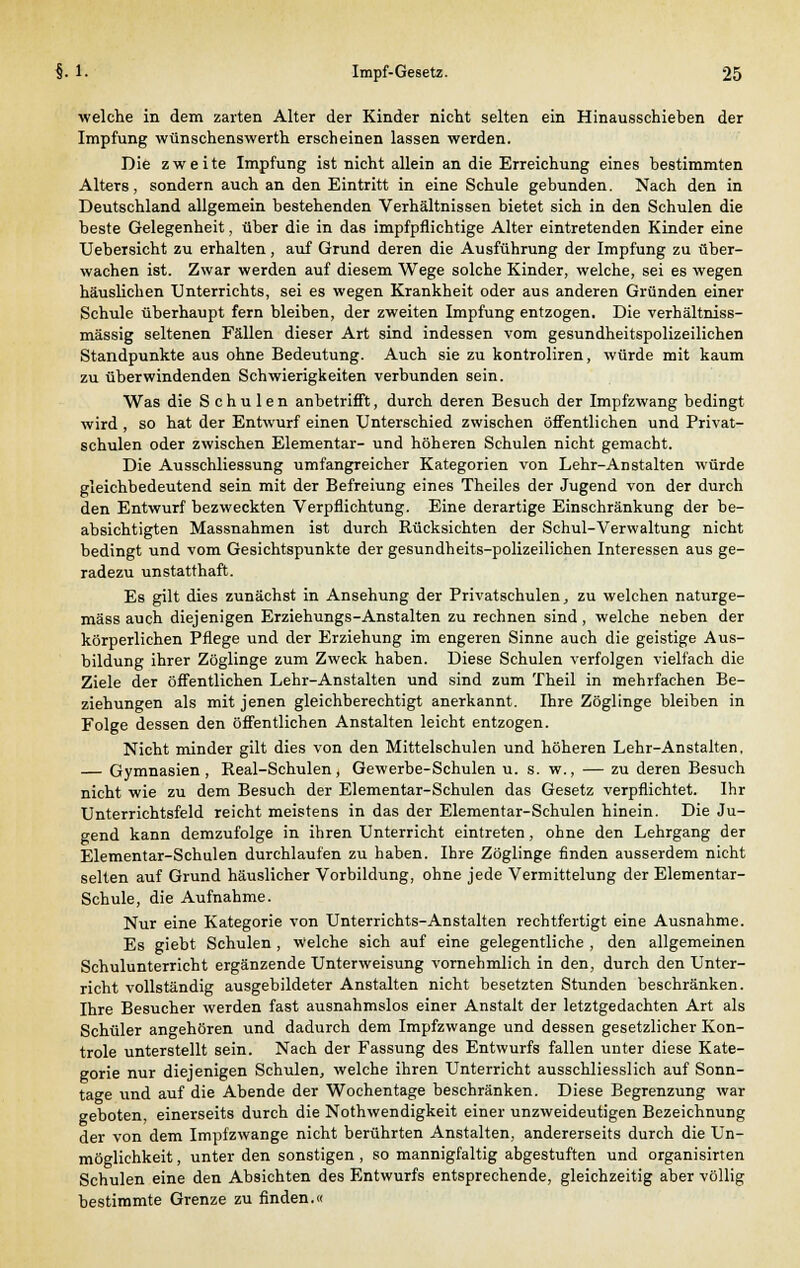 welche in dem zarten Alter der Kinder nicht selten ein Hinausschieben der Impfung wünschenswerth erscheinen lassen werden. Die z w e i te Impfung ist nicht allein an die Erreichung eines bestimmten Alters, sondern auch an den Eintritt in eine Schule gebunden. Nach den in Deutschland allgemein bestehenden Verhältnissen bietet sich in den Schulen die beste Gelegenheit, über die in das impfpflichtige Alter eintretenden Kinder eine Uebersicht zu erhalten, auf Grund deren die Ausführung der Impfung zu über- wachen ist. Zwar werden auf diesem Wege solche Kinder, welche, sei es wegen häuslichen Unterrichts, sei es wegen Krankheit oder aus anderen Gründen einer Schule überhaupt fern bleiben, der zweiten Impfung entzogen. Die verhältniss- mässig seltenen Fällen dieser Art sind indessen vom gesundheitspolizeilichen Standpunkte aus ohne Bedeutung. Auch sie zu kontroliren, würde mit kaum zu überwindenden Schwierigkeiten verbunden sein. Was die Schulen anbetrifft, durch deren Besuch der Impfzwang bedingt wird , so hat der Entwurf einen Unterschied zwischen öffentlichen und Privat- schulen oder zwischen Elementar- und höheren Schulen nicht gemacht. Die Ausschliessung umfangreicher Kategorien von Lehr-Anstalten würde gleichbedeutend sein mit der Befreiung eines Theiles der Jugend von der durch den Entwurf bezweckten Verpflichtung. Eine derartige Einschränkung der be- absichtigten Massnahmen ist durch Rücksichten der Schul-Verwaltung nicht bedingt und vom Gesichtspunkte der gesundheits-polizeilichen Interessen aus ge- radezu unstatthaft. Es gilt dies zunächst in Ansehung der Privatschulen, zu welchen naturge- mäss auch diejenigen Erziehungs-Anstalten zu rechnen sind, welche neben der körperlichen Pflege und der Erziehung im engeren Sinne auch die geistige Aus- bildung ihrer Zöglinge zum Zweck haben. Diese Schulen verfolgen vielfach die Ziele der öffentlichen Lehr-Anstalten und sind zum Theil in mehrfachen Be- ziehungen als mit jenen gleichberechtigt anerkannt. Ihre Zöglinge bleiben in Folge dessen den öffentlichen Anstalten leicht entzogen. Nicht minder gilt dies von den Mittelschulen und höheren Lehr-Anstalten, — Gymnasien, Real-Schulen, Gewerbe-Schulen u. s. w., — zu deren Besuch nicht wie zu dem Besuch der Elementar-Schulen das Gesetz verpflichtet. Ihr Unterrichtsfeld reicht meistens in das der Elementar-Schulen hinein. Die Ju- gend kann demzufolge in ihren Unterricht eintreten, ohne den Lehrgang der Elementar-Schulen durchlaufen zu haben. Ihre Zöglinge finden ausserdem nicht selten auf Grund häuslicher Vorbildung, ohne jede Vermittelung der Elementar- schule, die Aufnahme. Nur eine Kategorie von Unterrichts-Anstalten rechtfertigt eine Ausnahme. Es giebt Schulen , welche sich auf eine gelegentliche , den allgemeinen Schulunterricht ergänzende Unterweisung vornehmlich in den, durch den Unter- richt vollständig ausgebildeter Anstalten nicht besetzten Stunden beschränken. Ihre Besucher werden fast ausnahmslos einer Anstalt der letztgedachten Art als Schüler angehören und dadurch dem Impfzwange und dessen gesetzlicher Kon- trole unterstellt sein. Nach der Fassung des Entwurfs fallen unter diese Kate- gorie nur diejenigen Schulen, welche ihren Unterricht ausschliesslich auf Sonn- tage und auf die Abende der Wochentage beschränken. Diese Begrenzung war geboten, einerseits durch die Nothwendigkeit einer unzweideutigen Bezeichnung der von dem Impfzwange nicht berührten Anstalten, andererseits durch die Un- möglichkeit , unter den sonstigen , so mannigfaltig abgestuften und organisirten Schulen eine den Absichten des Entwurfs entsprechende, gleichzeitig aber völlig bestimmte Grenze zu finden.«
