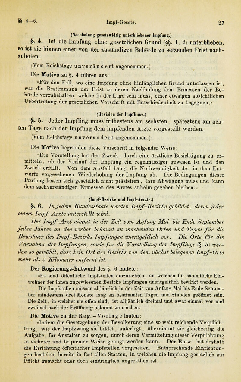 (Nachbolung gesetzwidrig unterbliebener Impfung.) §. 4. Ist die Impfung ohne gesetzlichen Grund (§§. 1, 2) unterblieben, so ist sie binnen einer von der zuständigen Behörde zu setzenden Frist nach- zuholen. (Vom Reichstage unverändert angenommen.) Die Motive zu §. 4 führen aus: »Für den Fall, wo eine Impfung ohne hinlänglichen Grund unterlassen ist, war die Bestimmung der Frist zu deren Nachholung dem Ermessen der Be- hörde vorzubehalten, welche in der Lage sein muss, einer etwaigen absichtlichen Uebertretung der gesetzlichen Vorschrift mit Entschiedenheit zu begegnen.« (Revision der Impflinge.) §. 5. Jeder Impfling muss frühestens am sechsten, spätestens am ach- ten Tage nach der Impfung dem impfenden Arzte vorgestellt werden. (Vom Reichstage unverändert angenommen.) Die Motive begründen diese Vorschrift in folgender Weise : »Die Vorstellung hat den Zweck, durch eine ärztliche Besichtigung zu er- mitteln , ob der Verlauf der Impfung ein regelmässiger gewesen ist und den Zweck erfüllt. Von dem Ausfall hängt die Nothwendigkeit der in dem Ent- würfe vorgesehenen Wiederholung der Impfung ab. Die Bedingungen dieser Prüfung lassen sich gesetzlich nicht präzisiren , ihre Abwägung muss und kann dem sachverständigen Ermessen des Arztes anheim gegeben bleiben.» (Impf-Bezirke und Impf-Aerzte.) §. 6. In jedem Bundesstaate werden Impf-Bezirke gebildet, deren jeder einem Impf-Arzte unterstellt wird. Der Impf-Arzt nimmt in der Zeit vom Anfang Mai bis Ende September jeden Jahres an den vorher bekannt zu machenden Orten und Tagen für die Bewohner des Impf-Bezirks Impfungen unentgeltlich vor. Die Orte für die Vornahme der Impfungen, sowie für die Vorstellung der Impflinge (§. 5) wer- den so gewählt, dass kein Ort des Bezirks von dem nächst belegenen Impf-Orte mehr als 5 Kilometer entfernt ist. Der Regierungs-Entwurf des §. 6 lautete: »Es sind öffentliche Impfstellen einzurichten, an welchen fiir sämmtliche Ein- wohner der ihnen zugewiesenen Bezirke Impfungen unentgeltlich bewirkt werden. Die Impfstellen müssen alljährlich in der Zeit von Anfang Mai bis Ende Septem- ber mindestens drei Monate lang an bestimmten Tagen und Stunden geöffnet sein. Die Zeit, in welcher sie offen sind , ist alljährlich dreimal und zwar einmal vor und zweimal nach der Eröffnung bekannt zu machen.« Die Motive zu der Reg.-Vorlage lauten: »Indem die Gesetzgebung der Bevölkerung eine so weit reichende Verpflich- tung, wie der Impfzwang sie bildet, auferlegt, übernimmt sie gleichzeitig die Aufgabe, für Anstalten zu sorgen, durch deren Vermittelung dieser Verpflichtung in sicherer und bequemer Weise genügt werden kann. Der Entw. hat deshalb die Erriehtung öffentlicher Impfstellen vorgesehen. Entsprechende Einrichtun- gen bestehen bereits in fast allen Staaten, in welchen die Impfung gesetzlich zur Pflicht gemacht oder doch eindringlich angerathen ist.