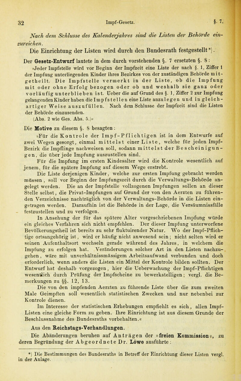 Nach dem Schlüsse des Kalenderjahres sind die Listen der Behörde ein- zureichen. Die Einrichtung der Listen wird durch den Bundesrath festgestellt *). Der Gesetz-Entwurf lautete in dem durch vorstehenden §. 7 ersetzten §. 8: »Jeder Impfstelle wird vor Beginn der Impfzeit eine Liste der nach §. 1, Ziffer 1 der Impfung unterliegenden Kinder ihres Bezirkes von der zuständigen Behörde mit- getheilt. Die Impfstelle vermerkt in der Liste, ob die Impfung mit oder ohne Erfolg bezogen oder ob und weshalb sie ganz oder vorläufig unterblieben ist. Ueber die auf Grund des §. 1, Ziffer 2 zur Impfung gelangenden Kinder haben die Impf stellen eine Liste anzulegen und in gleich- artiger Weise auszufüllen. Nach dem Schlüsse der Impfzeit sind die Listen der Behörde einzusenden. (Abs. 2 wie Ges. Abs. 5.)« Die Motive zu diesem §. 8 besagten: »Für dieKontrole der Impf-Pfliehtigen ist in dem Entwürfe auf zwei Wegen gesorgt, einmal mittelst einer Liste, welche für jeden Impf- Bezirk die Impflinge nachweisen soll, sodann mittelst der Bescheinigun- gen, die über jede Impfung auszustellen sind. Für die Impfung im ersten Kindesalter wird die Kontrole wesentlich auf jenem, für die spätere Impfung auf diesem Wege erstrebt. Die Liste derjenigen Kinder, welche zur ersten Impfung gebracht werden müssen , soll vor Beginn der Impfungszeit durch die Verwaltungs-Behörde an- gelegt werden. Die an der Impfstelle vollzogenen Impfungen sollen an dieser Stelle selbst, die Privat-Impfungen auf Grund der von den Aerzten zu führen- den Verzeichnisse nachträglich von der Verwaltungs-Behörde in die Listen ein- getragen werden. Daraufhin ist die Behörde in der Lage, die Versäumnissfälle festzustellen und zu verfolgen. In Ansehung der für das spätere Alter vorgeschriebenen Impfung würde ein gleiches Verfahren sich nicht empfehlen. Der dieser Impfung unterworfene Bevölkerungstheil ist bereits zu sehr fluktuirender Natur. Wo der Impf-Pflich- tige ortsangehörig ist, wird er häufig nicht anwesend sein ; nicht selten wird er seinen Aufenthaltsort wechseln gerade während des Jahres, in welchem die Impfung zu erfolgen hat. Veränderungen solcher Art in den Listen nachzu- gehen , wäre mit unverhältnissmässigem Arbeitsaufwand verbunden und doch erforderlich, wenn anders die Listen ein Mittel der Kontrole bilden sollten. Der Entwurf hat deshalb vorgezogen, hier die Ueberwachung der Impf-Pflichtigen wesentlich durch Prüfung der Impfscheine zu bewerkstelligen; vergl. die Be- merkungen zu §§. 12, 13. Die von den impfenden Aerzten zu führende Liste über die zum zweiten Male Geimpften soll wesentlich statistischen Zwecken und nur nebenbei zur Kontrole dienen. Im Interesse der statistischen Erhebungen empfiehlt es sich, allen Impf- Listen eine gleiche Form zu geben. Ihre Einrichtung ist aus diesem Grunde der Beschlussnahme des Bundesraths vorbehalten.« Aus den Reichstags-Verhandlungen. Die Abänderungen beruhen auf Anträgen der »freien Kommission«, zu deren Begründung der Abgeordnete Dr. Löwe ausführte : *) Die Bestimmungen des Bundesraths in Betreff der Einrichtung dieser Listen vergl. in der Anlage.