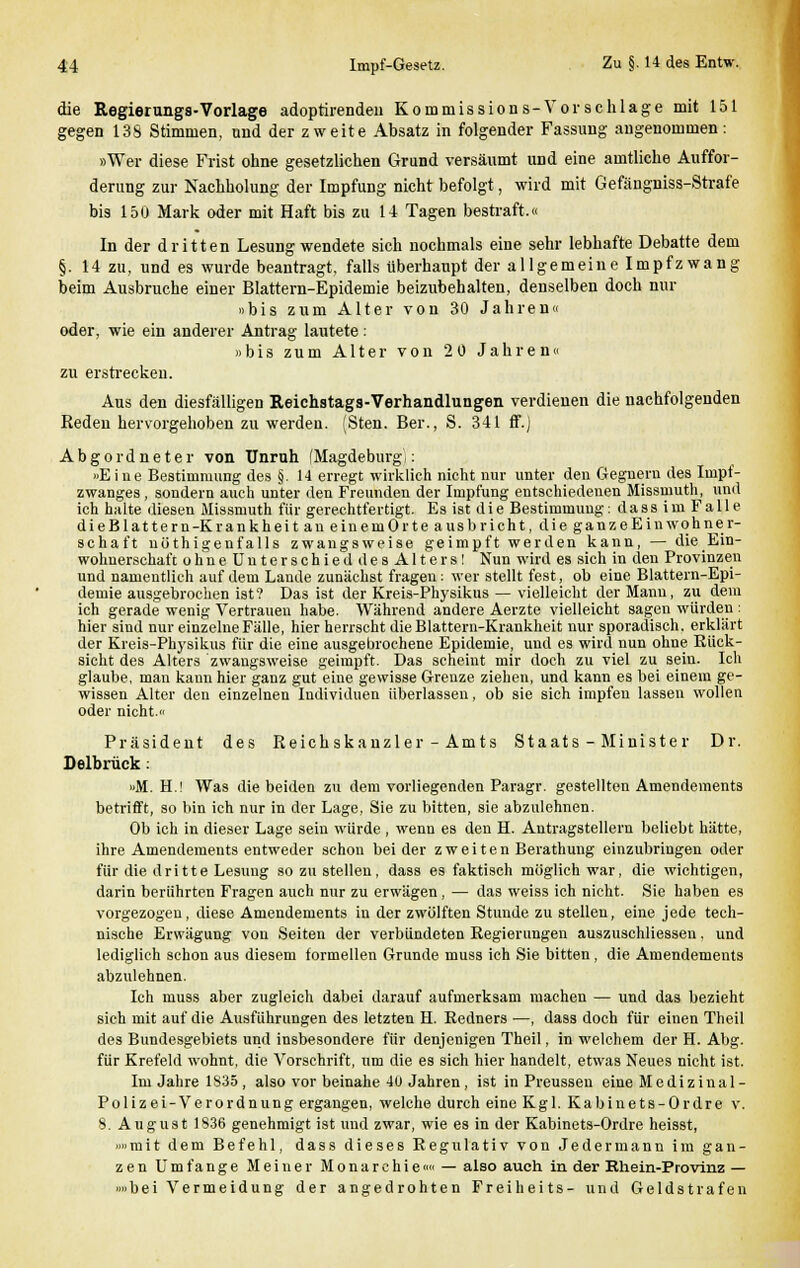 die Regierungs-Vorlage adoptirenden Kommissions-Vor schlage mit 151 gegen 138 Stimmen, und der zweite Absatz in folgender Fassung angenommen: »Wer diese Frist ohne gesetzlichen Grund versäumt und eine amtliche Auffor- derung zur Nachholung der Impfung nicht befolgt, wird mit Gefängniss-Strafe bis 150 Mark oder mit Haft bis zu 14 Tagen bestraft.« In der dritten Lesung wendete sich nochmals eine sehr lebhafte Debatte dem §. 14 zu, und es wurde beantragt, falls überhaupt der allgemeine Impfzwang beim Ausbruche einer Blattern-Epidemie beizubehalten, denselben doch nur »bis zum Alter von 30 Jahren« oder, wie ein anderer Antrag lautete: »bis zum Alter von 20 Jahren« zu erstrecken. Aus den diesfälligen Reichstags-Verhandlungen verdienen die nachfolgenden Reden hervorgehoben zu werden. (Sten. Ber., S. 341 ff.) Abgord neter von Unruh (Magdeburg): »Eine Bestimmung des §. 14 erregt wirklich nicht nur unter den Gegnern des Impf- zwanges , sondern auch unter den Freunden der Impfung entschiedenen Missmuth, und ich halte diesen Missmuth für gerechtfertigt. Es ist die Bestimmung: dass im Falle dieBlatteru-Krankheit an eiuemOrte aus bricht, die ganz eEinwohner- schaft nöthigenfalls zwangsweise geimpft werden kann, — die Ein- wohnerschaft ohneUnterschied desAlters! Nun wird es sich in den Provinzen und namentlich auf dem Lande zunächst fragen: wer stellt fest, ob eine Blattern-Epi- demie ausgebrochen ist? Das ist der Kreis-Physikus — vielleicht der Manu, zu dem ich gerade wenig Vertrauen habe. Während andere Aerzte vielleicht sagen würden : hier sind nur einzelne Fälle, hier herrscht die Blattern-Krankheit nur sporadisch, erklärt der Kreis-Physikus für die eine ausgebrochene Epidemie, und es wird nun ohne Rück- sicht des Alters zwangsweise geimpft. Das seheint mir doch zu viel zu sein. Ich glaube, man kann hier ganz gut eine gewisse Grenze ziehen, und kann es bei einem ge- wissen Alter den einzelnen Individuen überlassen, ob sie sich impfen lassen wollen oder nicht.« Präsident des Reichskanzler-Amts Staats-Minister Dr. Delbrück: »M. H.! Was die beiden zu dem vorliegenden Paragr. gestellten Amendements betrifft, so bin ich nur in der Lage, Sie zu bitten, sie abzulehnen. Ob ich in dieser Lage sein würde , wenn es den H. Antragstellern beliebt hätte, ihre Amendements entweder schon beider zweiten Berathung einzubringen oder für die dritte Lesung so zu stellen, dass es faktisch möglich war, die wichtigen, darin berührten Fragen auch nur zu erwägen, — das weiss ich nicht. Sie haben es vorgezogen, diese Amendements in der zwölften Stunde zu stellen, eine jede tech- nische Erwägung von Seiten der verbündeten Regierungen auszuschliesseu, und lediglich schon aus diesem formellen Grunde muss ich Sie bitten, die Amendements abzulehnen. Ich muss aber zugleich dabei darauf aufmerksam machen — und das bezieht sich mit auf die Ausführungen des letzten H. Redners —, dass doch für einen Theil des Bundesgebiets und insbesondere für denjenigen Theil, in welchem der H. Abg. für Krefeld wohnt, die Vorschrift, um die es sich hier handelt, etwas Neues nicht ist. Im Jahre 1S35, also vor beinahe 40 Jahren, ist in Preussen eine Medizinal- Polizei-Verordnung ergangen, welche durch eine Kgl. Kabinets-Ordre v. 8. August 1836 genehmigt ist und zwar, wie es in der Kabinets-Ordre heisst, »»mit dem Befehl, dass dieses Regulativ von Jedermann im gan- zen U m f a n g e Meiner Monarchie«« — also auch in der Rhein-Provinz — »»bei Vermeidung der angedrohten Freiheits- und Geldstrafen