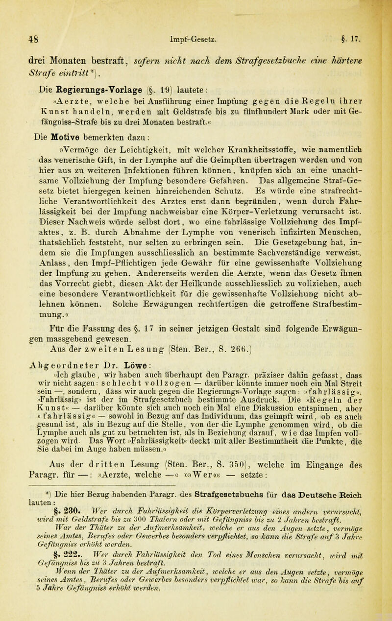 drei Monaten bestraft, sofern nicht nach dem Strafgesetzbuche eine härtere Strafe eintritt *). Die Regierungs-Vorlage §. 19) lautete: »Aerzte, welche bei Ausführung einer Impfung gegen dieRegelu ihrer Kunst handeln, werden mit Geldstrafe bis zu fünfhundert Mark oder mit Ge- fängniss-Strafe bis zu drei Monaten bestraft.« Die Motive bemerkten dazu : »Vermöge der Leichtigkeit, mit welcher Krankheitsstoffe, wie namentlich das venerische Gift, in der Lymphe auf die Geimpften übertragen werden und von hier aus zu weiteren Infektionen führen können, knüpfen sich an eine unacht- same Vollziehung der Impfung besondere Gefahren. Das allgemeine Straf-Ge- setz bietet hiergegen keinen hinreichenden Schutz. Es würde eine strafrecht- liche Verantwortlichkeit des Arztes erst dann begründen, wenn durch Fahr- lässigkeit bei der Impfung nachweisbar eine Körper-Verletzung verursacht ist. Dieser Nachweis würde selbst dort, wo eine fahrlässige Vollziehung des Impf- aktes, z. B. durch Abnahme der Lymphe von venerisch infizirten Menschen, thatsächlich feststeht, nur selten zu erbringen sein. Die Gesetzgebung hat, in- dem sie die Impfungen ausschliesslich an bestimmte Sachverständige verweist, Anlass, den Impf-Pflichtigen jede Gewähr für eine gewissenhafte Vollziehung der Impfung zu geben. Andererseits werden die Aerzte, wenn das Gesetz ihnen das Vorrecht giebt, diesen Akt der Heilkunde ausschliesslich zu vollziehen, auch eine besondere Verantwortlichkeit für die gewissenhafte Vollziehung nicht ab- lehnen können. Solche Erwägungen rechtfertigen die getroffene Strafbestim- mung.« Für die Fassung des §.17 in seiner jetzigen Gestalt sind folgende Erwägun- gen massgebend gewesen. Aus der zweiten Lesung (Sten. Ber., S. 266.) Abgeordneter Dr. Löwe: »Ich glaube , wir haben auch überhaupt den Paragr. präziser dahin gefasst, dass wir nicht sagen: schlecht vollzogen — darüber könnte immer noch ein Mal Streit sein —, sondern, dass wir auch gegen die Eegierungs-Vorlage sagen : «fahrlässig«. ■ Fahrlässig« ist der im Strafgesetzbuch bestimmte Ausdruck. Die »Pegeln der Kunst« — darüber könnte sich auch noch ein Mal eine Diskussion entspinnen, aber » fahrlässig« — sowohl in Bezug auf das Individuum, das geimpft wird, ob es auch gesund ist, als in Bezug auf die Stelle, von der die Lymphe genommen wird, ob die Lymphe auch als gut zu betrachten ist. als in Beziehung darauf, wie das Impfen voll- zogen wird. Das Wort »Fahrlässigkeit« deckt mit aller Bestimmtheit die Punkte, die Sie dabei im Auge haben müssen.« Aus der dritten Lesung (Sten. Ber., S. 350), welche im Eingange des Paragr. für—: »Aerzte, welche—« »»Wer«« — setzte: *) Die hier Bezug habenden Paragr. des Strafgesetzbuchs für das Deutsche Eeich lauten: §. 230. Wer durch Fahrlässigkeit die Kürperverletzung eines andern verursacht, wird mit Geldstrafe bis zu 300 Thalern oder mit Gefängniss bis zu 2 Jahren bestraft. War der Thäter zu der Aufmerksamkeit, welche er aus den Augen setzte, vermöge seines Amtes, Berufes oder Gewerbes besonders verpflichtet, so kann die Strafe auf 3 Jahre Gefiingniss erhöht werden. §.222.. Wer durch Fahrlässigkeit den Tod eines Menschen verursacht, wird mit Gefängniss bis zu 3 Jahren bestraft. Wenn der Thäter zu der Aufmerksamkeit, welche er aus den Augen setzte, vermöge seines Amtes, Berufes oder Gewerbes besonders verpflichtet icar, so kann die Strafe bis auf 5 Jahre Gefängtiiss erhöht werden.