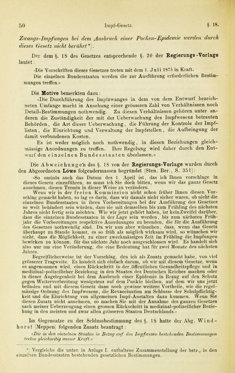 Zwangs-Impfungen bei dem Atisbruch einer Pocken-Epidemie werden durch dieses Gesetz nicht berührt *). Der dem §. 18 des Gesetzes entsprechende §. 20 der Regierungs-Vorlage lautet: Die Vorschriften dieses Gesetzes treten mit dem 1. Juli 1875 in Kraft. Die einzelnen Bundesstaaten werden die zur Ausführung erforderlichen Bestim- mungen treffen.« Die Motive bemerkten dazu : »Die Durchführung des Impfzwanges in dem von dem Entwurf bezeich- neten Umfange macht in Ansehung einer grösseren Zahl von Verhältnissen noch Detail-Bestimmungen nothwendig. Zu diesen Verhältnissen gehören unter an- deren die Zuständigkeit der mit der üeberwachung des Impfwesens betrauten Behörden, die Art dieser Üeberwachung, die Führung der Kontrole der Impf- listen , die Einrichtung und Verwaltung der Impfstellen , die Aufbringung der damit verbundenen Kosten. Es ist weder möglich noch nothwendig, in diesen Beziehungen gleich- massige Anordnungen zu treffen. Ihre Regelung wird daher durch den Ent- wurf den einzelnen Bundesstaaten überlassen.« Die Abweichunge'n des §. 18 von der Regierungs-Vorlage wurden durch den Abgeordneten Löwe folgendermassen begründet (Sten. Ber., S. 351): »So omiuös auch das Datum des 1. April ist, das ich Ihnen vorschlage in dieses Gesetz einzuführen, so niuss ich Sie doch bitten, wenn wir das ganze Gesetz annehmen, diesen Termin in dieser Weise zu verändern. Wenn wir in der freien Kommission nicht schon früher Ihnen diesen Vor- schlag gemacht haben, so lag es darin, dass wir damals nicht sicher waren, ob nicht die einzelnen Bundesstaaten in ihren Vorbereitungen bei der Ausführung des Gesetzes so weit behindert sein würden, dass sie mit demselben bis zum Frühling des nächsten Jahres nicht fertig sein möchten. Wie wir jetzt gehört haben, ist keinZweifel darüber, dass die einzelnen Bundesstaaten in der Lage sein werden, bis zum nächsten Früh- jahr die Vorbereitungen respektive Anordnungen zu beenden, die für die Ausführung des Gesetzes nothwendig sind. Da wir nun aber wünschen, dass, wenn das Gesetz überhaupt zu Stande kommt, es so früh als möglich wirksam wird, so wünschen wir nicht, dass die Möglichkeit, zu einer zweckmässigen Zeit im Frühling die Impfungen bewirken zu können, für das nächste Jahr noch ausgeschlossen wird. Es handelt sich also nur um eine Veränderung, die eine Bedeutung hat für zwei Monate des nächsten Jahres. Begreiflicherweise ist der Vorschlag, den ich als Zusatz gemacht habe, von viel grösserer Tragweite. Es handelt sich einfach darum, ob wir mit diesem Gesetze, wenn es angenommen wird, einen Rückschritt in der.öffentlichen Gesundheitspflege und in medizinal-polizeilicher Beziehung in den Staaten des Deutschen Reiches machen oder in dieser Angelegenheit bei dem Ausbruch einer Epidemie in Bezug auf den Schutz gegen Weiterverbreitung wenigstens auf dem Punkte bleiben, auf dem wir uns jetzt befinden und mit diesem Gesetz dann noch gewisse weitere Vortheile, wie die regel- mässige Ordnung des Impfwesens, die Revaccination am Schlüsse der Schulpflichtig- keit und die Einrichtung von allgemeinen Impf-Anstalten dazu kommen. Wenn Sie diesen Zusatz nicht annehmen, so machen Sie mit der Annahme des ganzen Gesetzes nach meiner Ueberzeugung einen grossen Rückschritt in medizinal-polizeilicher Bezie- hung in den meisten und zwar allen grösseren Staaten Deutschlands. Im Gegensatze zu der Schlussbestimmung des §. 18 hatte der Abg. Wind- horst (Meppen) folgenden Zusatz beantragt: «Die in den einzelnen Staaten in Bezug auf das Impfwesen bestehenden Bestimmungen treten gleiehzeitig ausser Kraft.«  Vergleiche die unten in Anlage I. enthaltene Zusammenstellung der betr., in den einzelnen Bundesstaaten bestehenden gesetzlichen Bestimmungen.