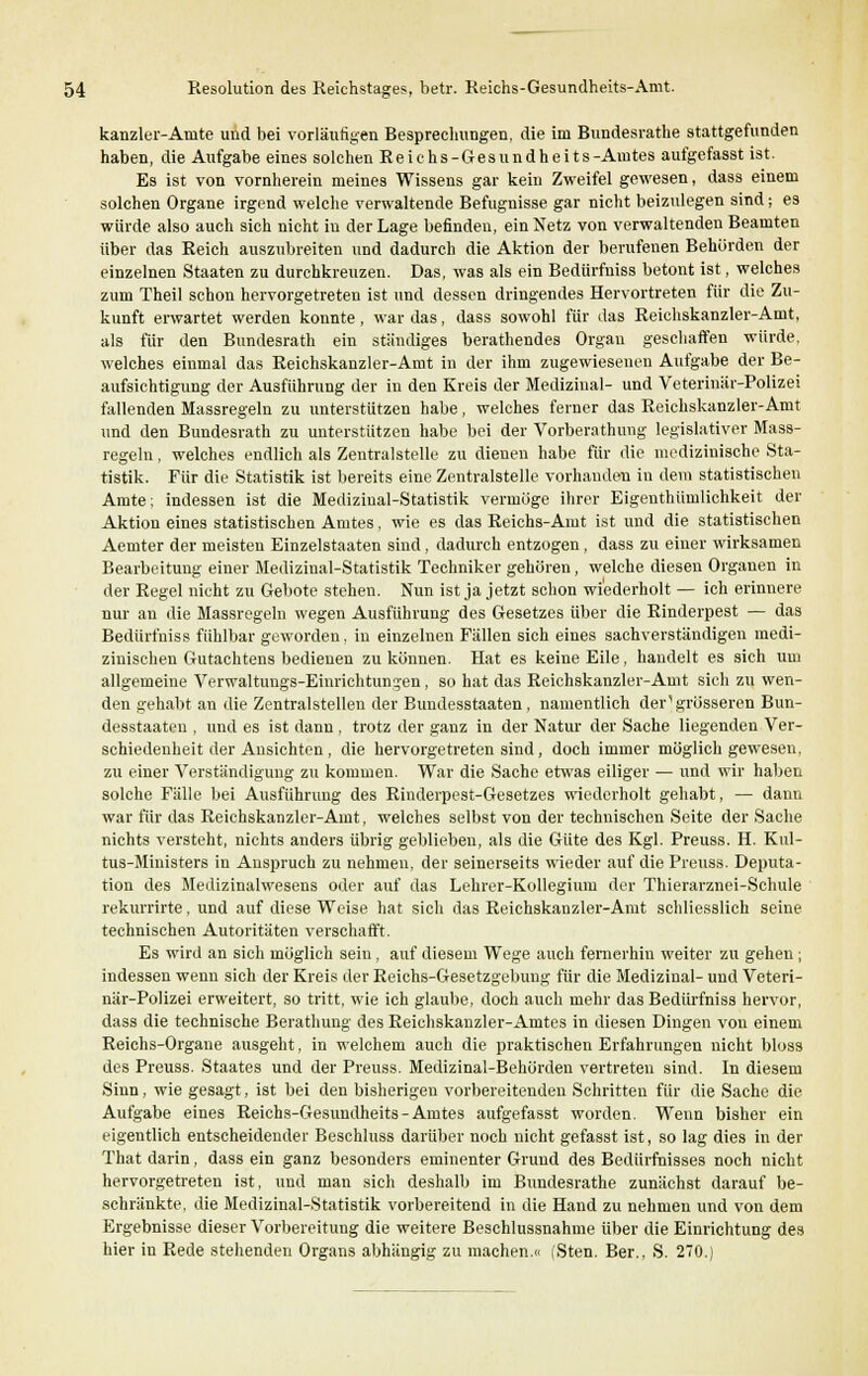 kanzler-Anite und bei vorläufigen Besprechungen, die im Bundesrate stattgefunden haben, die Aufgabe eines solchen Reichs-Gesundheits-Amtes aufgefasst ist. Es ist von vornherein meines Wissens gar kein Zweifel gewesen, dass einem solchen Organe irgend welche verwaltende Befugnisse gar nicht beizulegen sind; es würde also auch sich nicht in der Lage befinden, ein Netz von verwaltenden Beamten über das Reich auszubreiten und dadurch die Aktion der berufenen Behörden der einzelnen Staaten zu durchkreuzen. Das, was als ein Bedürfniss betont ist, welches zum Theil schon hervorgetreten ist und dessen dringendes Hervortreten für die Zu- kunft erwartet werden konnte , war das, dass sowohl für das Reichskanzler-Amt, als für den Bundesrath ein ständiges berathendes Organ geschaffen würde, welches einmal das Reichskanzler-Amt in der ihm zugewiesenen Aufgabe der Be- aufsichtigung der Ausführung der in den Kreis der Medizinal- und Veterinär-Polizei fallenden Massregeln zu unterstützen habe, welches ferner das Reichskanzler-Amt und den Bundesrath zu unterstützen habe bei der Vorberathung legislativer Mass- regeln , welches endlich als Zentralstelle zu dienen habe für die medizinische Sta- tistik. Für die Statistik ist bereits eine Zentralstelle vorhanden in dem statistischen Amte; indessen ist die Mediziual-Statistik vermöge ihrer Eigenthümlichkeit der Aktion eines statistischen Amtes, wie es das Reichs-Amt ist und die statistischen Aemter der meisten Einzelstaaten sind, dadurch entzogen, dass zu einer wirksamen Bearbeitung einer Medizinal-Statistik Techniker gehören, welche diesen Organen in der Regel nicht zu Gebote stehen. Nun ist ja jetzt schon wiederholt — ich erinnere nur an die Massregeln wegen Ausführung des Gesetzes über die Rinderpest — das Bedürfniss fühlbar geworden, in einzelnen Fällen sich eines sachverständigen medi- zinischen Gutachtens bedienen zu können. Hat es keine Eile, handelt es sich um allgemeine Verwaltungs-Einrichtungen, so hat das Reichskanzler-Amt sicli zu wen- den gehabt an die Zentralstellen der Bundesstaaten, namentlich der1 grösseren Bun- desstaaten , und es ist dann , trotz der ganz in der Natur der Sache liegenden Ver- schiedenheit der Ansichten , die hervorgetreten sind, doch immer möglich gewesen, zu einer Verständigung zu kommen. War die Sache etwas eiliger — und wir haben solche Fälle bei Ausführung des Rinderpest-Gesetzes wiederholt gehabt, — dann war für das Reichskanzler-Amt, welches selbst von der technischen Seite der Sache nichts versteht, nichts anders übrig geblieben, als die Güte des Kgl. Preuss. H. Kul- tus-Ministers in Anspruch zu nehmen, der seinerseits wieder auf die Preuss. Deputa- tion des Medizinalwesens oder auf das Lehrer-Kollegium der Thierarznei-Schule rekurrirte, und auf diese Weise hat sich das Reichskanzler-Amt schliesslich seine technischen Autoritäten verschafft. Es wird an sich möglich sein, auf diesem Wege auch fernerhin weiter zu gehen; indessen wenn sich der Kreis der Reichs-Gesetzgebmig für die Medizinal- und Veteri- när-Polizei erweitert, so tritt, wie ich glaube, doch auch mehr das Bedürfniss hervor, dass die technische Berathung des Reichskanzler-Amtes in diesen Dingen von einem Reichs-Organe ausgeht, in welchem auch die praktischen Erfahrungen nicht bloss des Preuss. Staates und der Preuss. Medizinal-Behörden vertreten sind. In diesem Sinn, wie gesagt, ist bei den bisherigen vorbereitenden Schritten für die Sache die Aufgabe eines Reichs-Gesundheits-Amtes aufgefasst worden. Wenn bisher ein eigentlich entscheidender Beschluss darüber noch nicht gefasst ist, so lag dies in der That darin, dass ein ganz besonders eminenter Grund des Bedürfnisses noch nicht hervorgetreten ist, und man sich deshalb im Bundesrathe zunächst darauf be- schränkte, die Medizinal-Statistik vorbereitend in die Hand zu nehmen und von dem Ergebnisse dieser Vorbereitung die weitere Beschlussnahme über die Einrichtung des hier in Rede stehenden Organs abhängig zu machen.« (Sten. Ber., S. 270.)