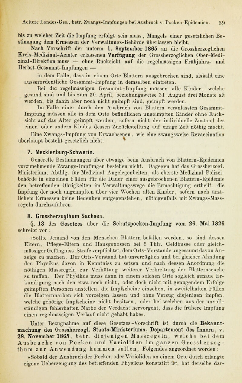 bis zu welcher Zeit die Impfung erfolgt sein muss, Mangels einer gesetzlichen Be- stimmung dem Ermessen der Verwaltungs-Behörde überlassen bleibt. Nach Vorschrift der unterm 1. September 1865 an die Grossherzoglichen Kreis-Medizinal-Aemter erlassenen Verfügung der Grossherzoglichen Ober-Medi- zinal-Direktion muss — ohne Rücksicht auf die regelmässigen Frühjahrs- und Herbst-Gesammt-Inipfungen — in dem Falle, dass in einem Orte Blattern ausgebrochen sind, alsbald eine ausserordentliche Gesammt-Impfung in demselben eintreten. Bei der regelmässigen Gesammt-Impfung müssen alle Kinder, welche gesund sind und bis zum 30. April, beziehungsweise 31. August drei Monate alt werden, bis dahin aber noch nicht geimpft sind, geimpft werden. Im Falle einer durch den Ausbruch von Blattern veranlassten Gesammt- Impfung müssen alle in dem Orte befindlichen ungeimpften Kinder ohne Rück- sicht auf das Alter geimpft werden , sofern nicht der individuelle Zustand des einen oder andern Kindes dessen Zurückstellung auf einige Zeit nöthig macht. Eine Zwangs-Impfung von Erwachsenen , wie eine zwangsweise Revaccination überhaupt besteht gesetzlich nicht. 7. Mecklenburg-Schwerin. Generelle Bestimmungen über etwaige beim Ausbruch von Blattern-Epidemien vorzunehmende Zwangs-Impfungen bestehen nicht. Dagegen hat das Grossherzogl. Ministerium, Abthlg. für Medizinal-Angelegenheiten, als oberste Medizinal-Polizei- behörde in einzelnen Fällen für die Dauer einer ausgebrochenen Blattern-Epidemie den betreffenden Obrigkeiten im Verwaltungswege die Ermächtigung ertheilt. die Impfung der noch ungeimpften über vier Wochen alten Kinder, sofern nach ärzt- lichem Ermessen keine Bedenken entgegenstehen , nöthigenfalls mit Zwangs-Mass- regeln durchzuführen. 8. Grossherzogthum Sachsen. §. 13 des Gesetzes über die Schutzpocken-Impfung vom 26. Mai 1826 schreibt vor : »Sollte Jemand von den Menschen-Blattern befallen werden, so sind dessen Eltern, Pflege-Eltern und Hausgenossen bei 5 Thlr. Geldbusse oder gleich- massiger Gefängniss-Strafe verpflichtet, dem Orts-Vorstande ungesäumt davon An- zeige zu machen. Der Orts-Vorstand hat unverzüglich und bei gleicher Ahndung den Physikus davon in Kenntniss zu setzen und nach dessen Anordnung die nöthigen Massregeln zur Verhütung weiterer Verbreitung der Blatternseuche zu treffen. Der Physikus muss dann in einem solchen Orte sogleich genaue Er- kundigung nach den etwa noch nicht, oder doch nicht mit genügendem Erfolge geimpften Personen anstellen, die Impfscheine einsehen, in zweifelhaften Fällen die Blatternnarben sich vorzeigen lassen und ohne Verzug diejenigen impfen, welche gehörige Impfscheine nicht besitzen, oder bei welchen aus der unvoll- ständigen fehlerhaften Narbe der Verdacht hervorgeht, dass die frühere Impfung einen regelmässigen Verlauf nicht gehabt habe«. Unter Bezugnahme auf diese Gesetzes-Vorschrift ist durch die Bekannt- machung des Grossherzogl, Staats-Ministeriums, Departement des Innern, v. 28. November 1865, betr. diejenigen Massregeln, welche bei dem Ausbruche von Pocken und Varioliden im ganzen Grossherzog- thum zur Anwendung kommen sollen, Folgendes angeordnet worden : »Sobald der Ausbruch der Pocken oder Varioliden an einem Orte durch erlangte eigene Ueberzeugung des betreffenden Physikus konstatirt ist, hat derselbe dar-