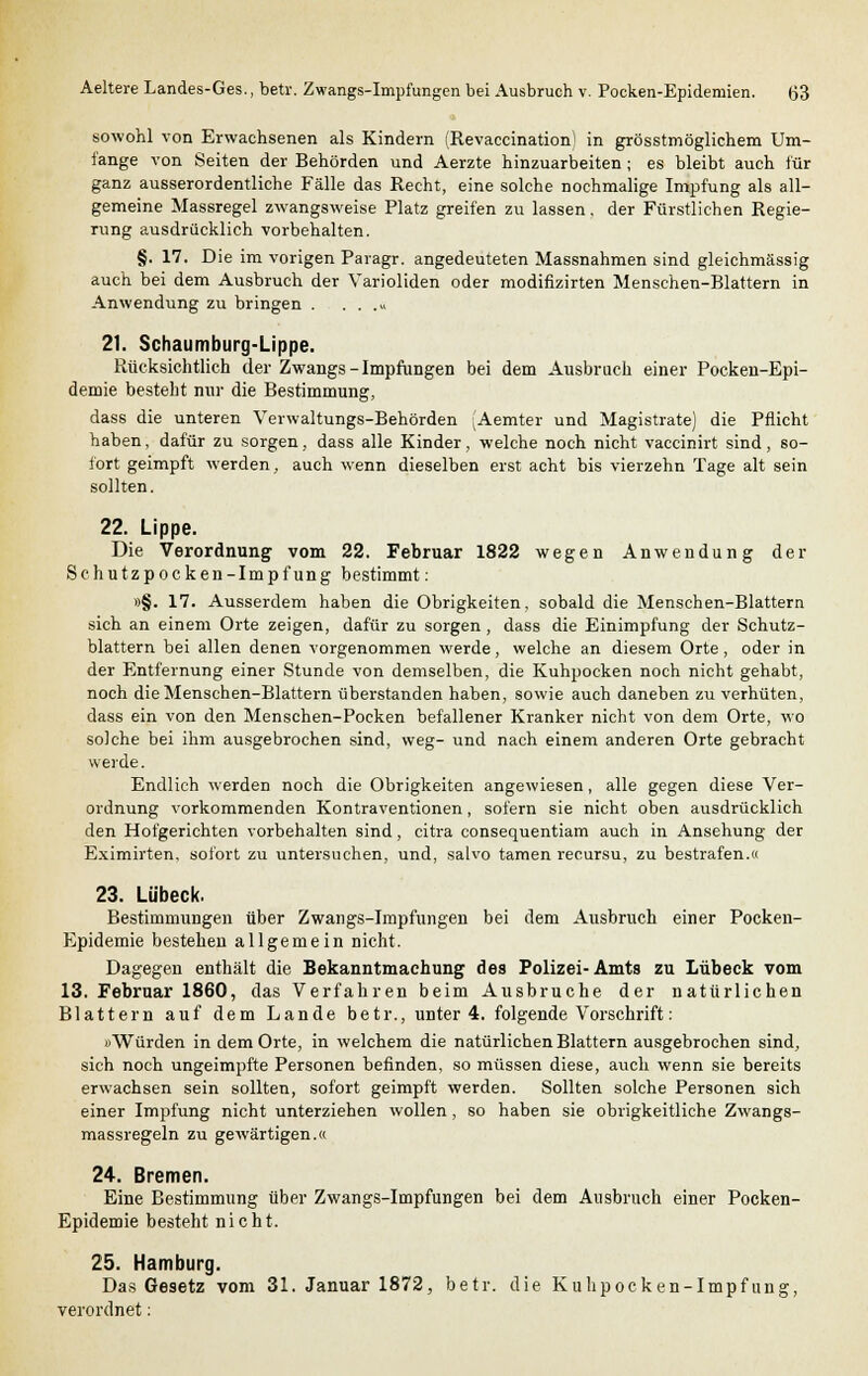 sowohl von Erwachsenen als Kindern (Revaccination) in grösstmöglichem Um- fange von Seiten der Behörden und Aerzte hinzuarbeiten ; es bleibt auch für ganz ausserordentliche Fälle das Recht, eine solche nochmalige Impfung als all- gemeine Massregel zwangsweise Platz greifen zu lassen, der Fürstlichen Regie- rung ausdrücklich vorbehalten. §. 17. Die im vorigen Paragr. angedeuteten Massnahmen sind gleichmässig auch bei dem Ausbruch der Varioliden oder modifizirten Menschen-Blattern in Anwendung zu bringen . . . .» 21. Schaumburg-Lippe. Rücksichtlich der Zwangs - Impfungen bei dem Ausbruch einer Pocken-Epi- demie besteht nur die Bestimmung, dass die unteren Verwaltungs-Behörden (Aemter und Magistrate) die Pflicht haben, dafür zu sorgen, dass alle Kinder, welche noch nicht vaccinirt sind, so- fort geimpft werden, auch wenn dieselben erst acht bis vierzehn Tage alt sein sollten. 22. Lippe. Die Verordnung vom 22. Februar 1822 wegen Anwendung der Schutzpocken-Impfung bestimmt: »§. 17. Ausserdem haben die Obrigkeiten, sobald die Menschen-Blattern sich an einem Orte zeigen, dafür zu sorgen , dass die Einimpfung der Schutz- blattern bei allen denen vorgenommen werde, welche an diesem Orte, oder in der Entfernung einer Stunde von demselben, die Kuhpocken noch nicht gehabt, noch die Menschen-Blattern überstanden haben, sowie auch daneben zu verhüten, dass ein von den Menschen-Pocken befallener Kranker nicht von dem Orte, wo solche bei ihm ausgebrochen sind, weg- und nach einem anderen Orte gebracht werde. Endlich werden noch die Obrigkeiten angewiesen , alle gegen diese Ver- ordnung vorkommenden Kontraventionen, sofern sie nicht oben ausdrücklich den Hofgerichten vorbehalten sind, citra consequentiam auch in Ansehung der Eximirten. sofort zu untersuchen, und, salvo tarnen recursu, zu bestrafen.« 23. Lübeck. Bestimmungen über Zwangs-Impfungen bei dem Ausbruch einer Pocken- Epidemie bestehen allgemein nicht. Dagegen enthält die Bekanntmachung des Polizei-Amts zu Lübeck vom 13. Februar 1860, das Verfahren beim Ausbruche der natürlichen Blattern auf dem Lande betr., unter 4. folgende Vorschrift: »Würden in dem Orte, in welchem die natürlichen Blattern ausgebrochen sind, sich noch ungeimpfte Personen befinden, so müssen diese, auch wenn sie bereits erwachsen sein sollten, sofort geimpft werden. Sollten solche Personen sich einer Impfung nicht unterziehen wollen, so haben sie obrigkeitliche Zwangs- massregeln zu gewärtigen.« 24. Bremen. Eine Bestimmung über Zwangs-Impfungen bei dem Ausbruch einer Pocken- Epidemie besteht nicht. 25. Hamburg. Das Gesetz vom 31. Januar 1872, betr. die Kuhpocken-Impfung, verordnet: