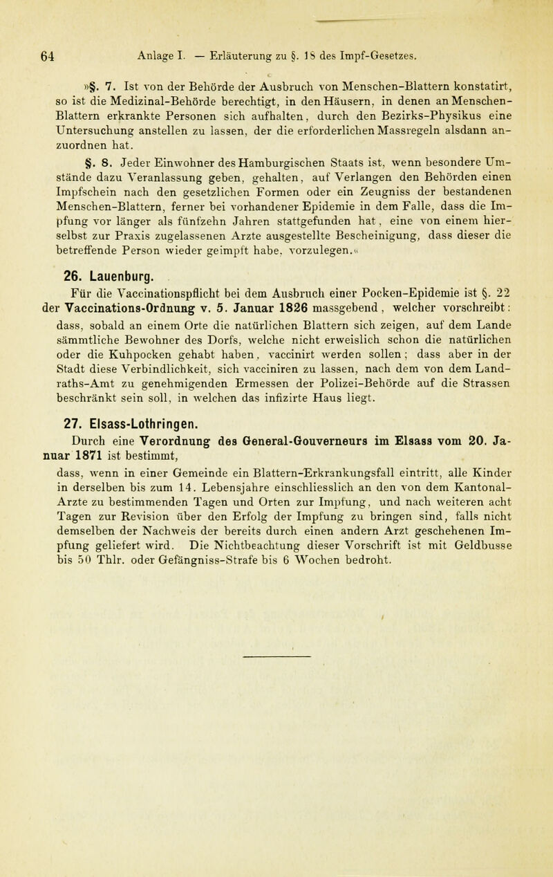 »§. 7. Ist von der Behörde der Ausbruch von Menschen-Blattern konstatirt, so ist die Medizinal-Behörde berechtigt, in den Häusern, in denen an Menschen- Blattern erkrankte Personen sich aufhalten, durch den Bezirks-Physikus eine Untersuchung anstellen zu lassen, der die erforderlichen Massregeln alsdann an- zuordnen hat. §. 8. Jeder Einwohner des Hamburgischen Staats ist, wenn besondere Um- stände dazu Veranlassung geben, gehalten, auf Verlangen den Behörden einen Impfschein nach den gesetzlichen Formen oder ein Zeugniss der bestandenen Menschen-Blattern, ferner bei vorhandener Epidemie in dem Falle, dass die Im- pfung vor länger als fünfzehn Jahren stattgefunden hat, eine von einem hier- selbst zur Praxis zugelassenen Arzte ausgestellte Bescheinigung, dass dieser die betreffende Person wieder geimpft habe, vorzulegen. 26. Lauenburg. Für die Vaccinationspflicht bei dem Ausbruch einer Pocken-Epidemie ist §. 22 der Vaccinations-Ordnung v. 5. Januar 1826 massgebend, welcher vorschreibt: dass, sobald an einem Orte die natürlichen Blattern sich zeigen, auf dem Lande sämmtliche Bewohner des Dorfs, welche nicht erweislich schon die natürlichen oder die Kuhpocken gehabt haben, vaccinirt werden sollen; dass aber in der Stadt diese Verbindlichkeit, sich vacciniren zu lassen, nach dem von dem Land- raths-Amt zu genehmigenden Ermessen der Polizei-Behörde auf die Strassen beschränkt sein soll, in welchen das infizirte Haus liegt. 27. Elsass-Lothringen. Durch eine Verordnung des General-Gouverneurs im Elsass vom 20. Ja- nuar 1871 ist bestimmt, dass, wenn in einer Gemeinde ein Blattern-Erkrankungsfall eintritt, alle Kinder in derselben bis zum 14. Lebensjahre einschliesslich an den von dem Kantonal- Arzte zu bestimmenden Tagen und Orten zur Impfung, und nach weiteren acht Tagen zur Revision über den Erfolg der Impfung zu bringen sind, falls nicht demselben der Nachweis der bereits durch einen andern Arzt geschehenen Im- pfung geliefert wird. Die Nichtbeachtung dieser Vorschrift ist mit Geldbusse bis 50 Thlr. oder Gefängniss-Strafe bis 6 Wochen bedroht.