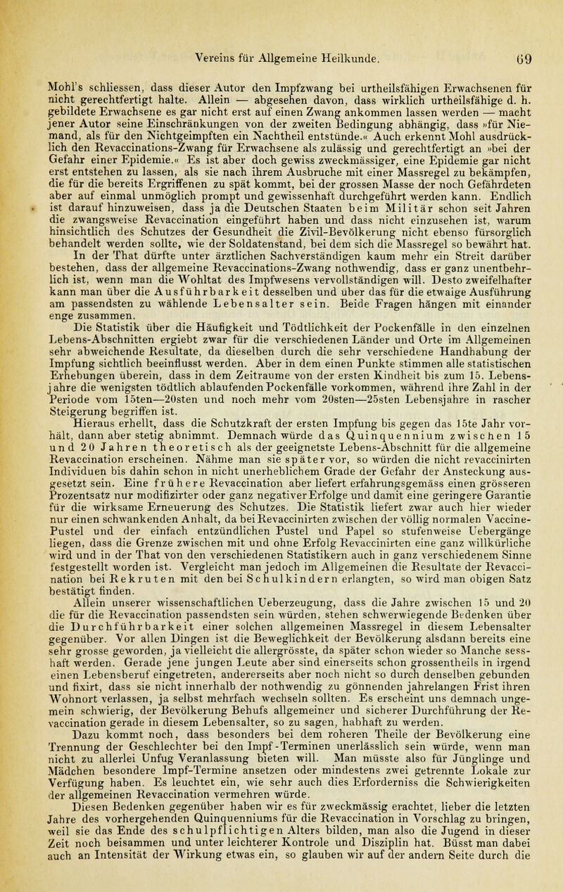 Mohl's schliessen, dass dieser Autor den Impfzwang bei urtheilsfähigen Erwachsenen für nicht gerechtfertigt halte. Allein — abgesehen davon, dass wirklich urtheilsfähige d. h. gebildete Erwachsene es gar nicht erst auf einen Zwang ankommen lassen werden — macht jener Autor seine Einschränkungen von der zweiten Bedingung abhängig, dass «für Nie- mand, als für den Nichtgeimpften ein Nachtheil entstünde.« Auch erkennt Mohl ausdrück- lich den Revaccinations-Zwang für Erwachsene als zulässig und gerechtfertigt an »bei der Gefahr einer Epidemie.« Es ist aber doch gewiss zweckmässiger, eine Epidemie gar nicht erst entstehen zu lassen, als sie nach ihrem Ausbruche mit einer Massregel zu bekämpfen, die für die bereits Ergriffenen zu spät kommt, bei der grossen Masse der noch Gefährdeten aber auf einmal unmöglich prompt und gewissenhaft durchgeführt werden kann. Endlich ist daraufhinzuweisen, dass ja die Deutschen Staaten beim Militär schon seit Jahren die zwangsweise Revaccination eingeführt haben und dass nicht einzusehen ist, warum hinsichtlich des Schutzes der Gesundheit die Zivil-Bevölkerung nicht ebenso fürsorglich behandelt werden sollte, wie der Soldatenstand, bei dem sich die Massregel so bewährt hat. In der That dürfte unter ärztlichen Sachverständigen kaum mehr ein Streit darüber bestehen, dass der allgemeine Revaccinations-Zwang nothwendig, dass er ganz unentbehr- lich ist, wenn man die Wohltat des Impfwesens vervollständigen will. Desto zweifelhafter kann man über die Ausführbarkeit desselben und über das für die etwaige Ausführung am passendsten zu wählende Lebensalter sein. Beide Fragen hängen mit einander enge zusammen. Die Statistik über die Häufigkeit und Tödtlichkeit der Pockenfälle in den einzelnen Lebens-Abschnitten ergiebt zwar für die verschiedenen Länder und Orte im Allgemeinen sehr abweichende Resultate, da dieselben durch die sehr verschiedene Handhabung der Impfung sichtlich beeinflusst werden. Aber in dem einen Punkte stimmen alle statistischen Erhebungen überein, dass in dem Zeiträume von der ersten Kindheit bis zum 15. Lebens- jahre die wenigsten tödtlich ablaufenden Pockenfälle vorkommen, während ihre Zahl in der Periode vom 15ten—20sten und noch mehr vom 20sten—25sten Lebensjahre in rascher Steigerung begriffen ist. Hieraus erhellt, dass die Schutzkraft der ersten Impfung bis gegen das 15te Jahr vor- hält, dann aber stetig abnimmt. Demnach würde das Quinquennium zwischen 15 und 20 Jahren theoretisch als der geeignetste Lebens-Abschnitt für die allgemeine Revaccination erscheinen. Nähme man sie später vor, so würden die nicht revaccinirten Individuen bis dahin schon in nicht unerheblichem Grade der Gefahr der Ansteckung aus- gesetzt sein. Eine frühere Revaccination aber liefert erfahrungsgemäss einen grösseren Prozentsatz nur modifizirter oder ganz negativer Erfolge und damit eine geringere Garantie für die wirksame Erneuerung des Schutzes. Die Statistik liefert zwar auch hier wieder nur einen schwankenden Anhalt, da bei Revaccinirten zwischen der völlig normalen Vaccine- Pustel und der einfach entzündlichen Pustel und Papel so stufenweise Uebergänge liegen, dass die Grenze zwischen mit und ohne Erfolg Revaccinirten eine ganz willkürliche wird und in der That von den verschiedenen Statistikern auch in ganz verschiedenem Sinne festgestellt worden ist. Vergleicht man jedoch im Allgemeinen die Resultate der Revacci- nation bei Rekruten mit den bei Schulkindern erlangten, so wird man obigen Satz bestätigt finden. Allein unserer wissenschaftlichen Ueberzeugung, dass die Jahre zwischen 15 und 2(1 die für die Revaccination passendsten sein würden, stehen schwerwiegende Bedenken über die Durchführbarkeit einer solchen allgemeinen Massregel in diesem Lebensalter gegenüber. Vor allen Dingen ist die Beweglichkeit der Bevölkerung alsdann bereits eine sehr grosse geworden, ja vielleicht die allergrösste, da später schon wieder so Manche sess- haft werden. Gerade jene jungen Leute aber sind einerseits schon grossentheils in irgend einen Lebensberuf eingetreten, andererseits aber noch nicht so durch denselben gebunden und fixirt, dass sie nicht innerhalb der nothwendig zu gönnenden jahrelangen Frist ihren Wohnort verlassen, ja selbst mehrfach wechseln sollten. Es erscheint uns demnach unge- mein schwierig, der Bevölkerung Behufs allgemeiner und sicherer Durchführung der Re- vaccination gerade in diesem Lebensalter, so zu sagen, habhaft zu werden. Dazu kommt noch, dass besonders bei dem roheren Theile der Bevölkerung eine Trennung der Geschlechter bei den Impf-Terminen unerlässlich sein würde, wenn man nicht zu allerlei Unfug Veranlassung bieten will. Man müsste also für Jünglinge und Mädchen besondere Impf-Termine ansetzen oder mindestens zwei getrennte Lokale zur Verfügung haben. Es leuchtet ein, wie sehr auch dies Erforderniss die Schwierigkeiten der allgemeinen Revaccination vermehren würde. Diesen Bedenken gegenüber haben wir es für zweckmässig erachtet, lieber die letzten Jahre des vorhergehenden Quinquenniums für die Revaccination in Vorschlag zu bringen, weil sie das Ende des schulpflichtigen Alters bilden, man also die Jugend in dieser Zeit noch beisammen und unter leichterer Kontrole und Disziplin hat. Büsst man dabei auch an Intensität der Wirkung etwas ein, so glauben wir auf der andern Seite durch die