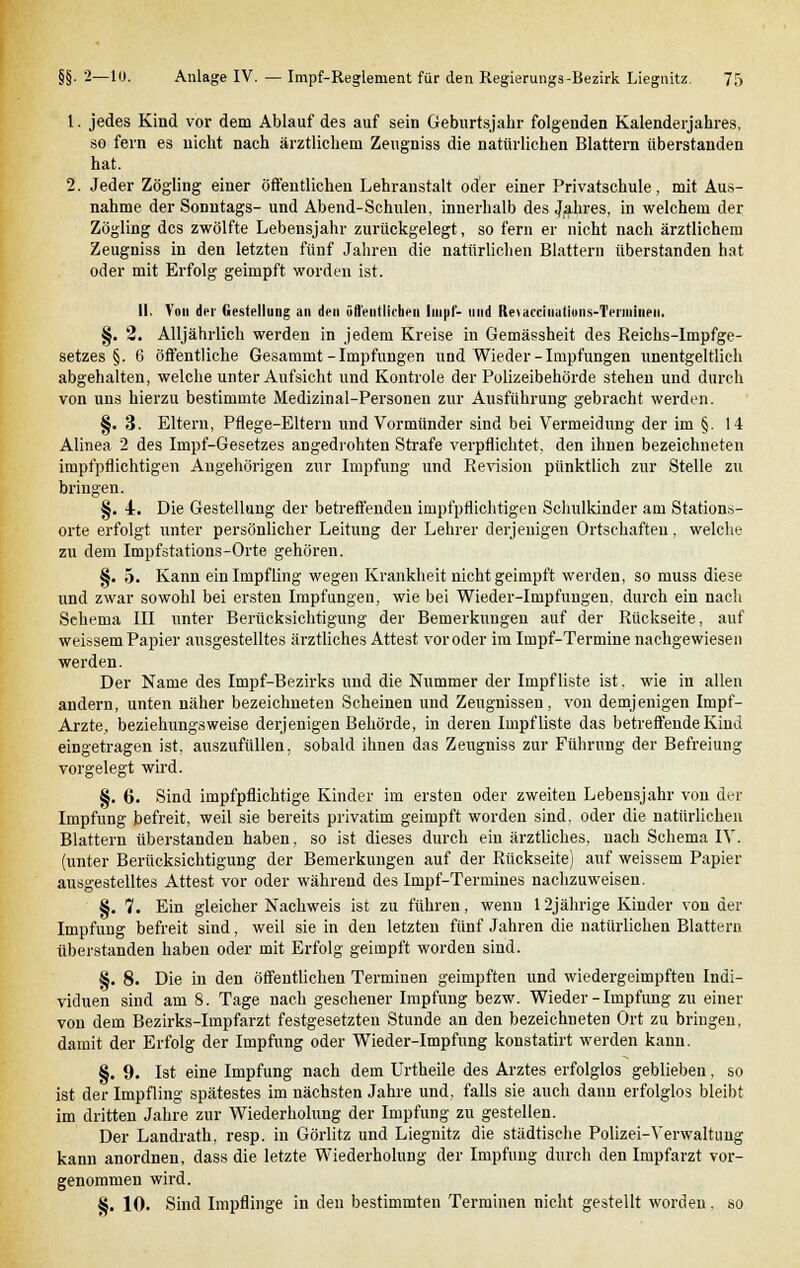 1. jedes Kind vor dem Ablauf des auf sein Geburtsjahr folgenden Kalenderjahres, so fern es nicht nach ärztlichem Zeugniss die natürlichen Blattern überstanden hat. 2. Jeder Zögling einer öffentlichen Lehranstalt oder einer Privatschule, mit Aus- nahme der Sonntags- und Abend-Schulen, innerhalb des Jahres, in welchem der Zögling des zwölfte Lebensjahr zurückgelegt, so fern er nicht nach ärztlichem Zeugniss in den letzten fünf Jahren die natürlichen Blattern überstanden hat oder mit Erfolg geimpft worden ist. II. Von der Gestellung an den öffentlichen Impf- und Retacciiiatiuiis-Teiiniiieii. §. 2. Alljährlich werden in jedem Kreise in Gemässheit des Reichs-Impfge- setzes §. 6 öffentliche Gesammt-Impfungen und Wieder-Impfungen unentgeltlich abgehalten, welche unter Aufsicht und Kontrole der Polizeibehörde stehen und durch von uns hierzu bestimmte Medizinal-Personen zur Ausführung gebracht werden. §. 3. Eltern, Pflege-Eltern und Vormünder sind bei Vermeidung der im §. 14 Alinea 2 des Impf-Gesetzes angedrohten Strafe verpflichtet, den ihnen bezeichneten impfpflichtigen Augehörigen zur Impfung und Revision pünktlich zur Stelle zu bringen. §. i. Die Gestellung der betreffenden impfpflichtigen Schulkinder am Stations- orte erfolgt unter persönlicher Leitung der Lehrer derjenigen Ortschaften, welche zu dem Impfstations-Orte gehören. §. 5. Kann ein Impfling wegen Krankheit nichtgeimpft werden, so muss diese und zwar sowohl bei ersten Impfungen, wie bei Wieder-Impfuugen. durch ein nach Schema III unter Berücksichtigung der Bemerkungen auf der Rückseite, auf weissem Papier ausgestelltes ärztliches Attest vor oder im Impf-Termine nachgewiesen werden. Der Name des Impf-Bezirks und die Nummer der Impf liste ist. wie in allen andern, unten näher bezeichneten Scheinen und Zeugnissen, von demjenigen Inipf- Arzte, beziehungsweise derjenigen Behörde, in deren Impf liste das betreffende Kind eingetragen ist. auszufüllen, sobald ihnen das Zeugniss zur Führung der Befreiung vorgelegt wird. 8. 6. Sind impfpflichtige Kinder im ersten oder zweiten Lebensjahr von der Impfung befreit, weil sie bereits privatim geimpft worden sind, oder die natürlichen Blattern überstanden haben, so ist dieses durch ein ärztliches, nach Schema IV. (unter Berücksichtigung der Bemerkungen auf der Rückseite) auf weissem Papier ausgestelltes Attest vor oder während des Impf-Termines nachzuweisen. §. 7. Ein gleicher Nachweis ist zu führen, wenn 12jährige Kinder von der Impfung befreit sind, weil sie in den letzten fünf Jahren die natürlichen Blattern überstanden haben oder mit Erfolg geimpft worden sind. 8. 8. Die in den öffentlichen Terminen geimpften und wiedergeimpften Indi- viduen sind am 8. Tage nach gesehener Impfung bezw. Wieder - Impfung zu einer von dem Bezirks-Impfarzt festgesetzten Stunde an den bezeichneten Ort zu bringen, damit der Erfolg der Impfung oder Wieder-Impfung konstatirt werden kann. §. 9. Ist eine Impfung nach dem Urtheile des Arztes erfolglos geblieben, so ist der Impfling spätestes im nächsten Jahre und, falls sie auch dann erfolglos bleibt im dritten Jahre zur Wiederholung der Impfung zu gesteilen. Der Landrath, resp. in Görlitz und Liegnitz die städtische Polizei-Verwaltung kann anordnen, dass die letzte Wiederholung der Impfung durch den Impfarzt vor- genommen wird. S. 10. Sind Impflinge in den bestimmten Terminen nicht gestellt worden. so