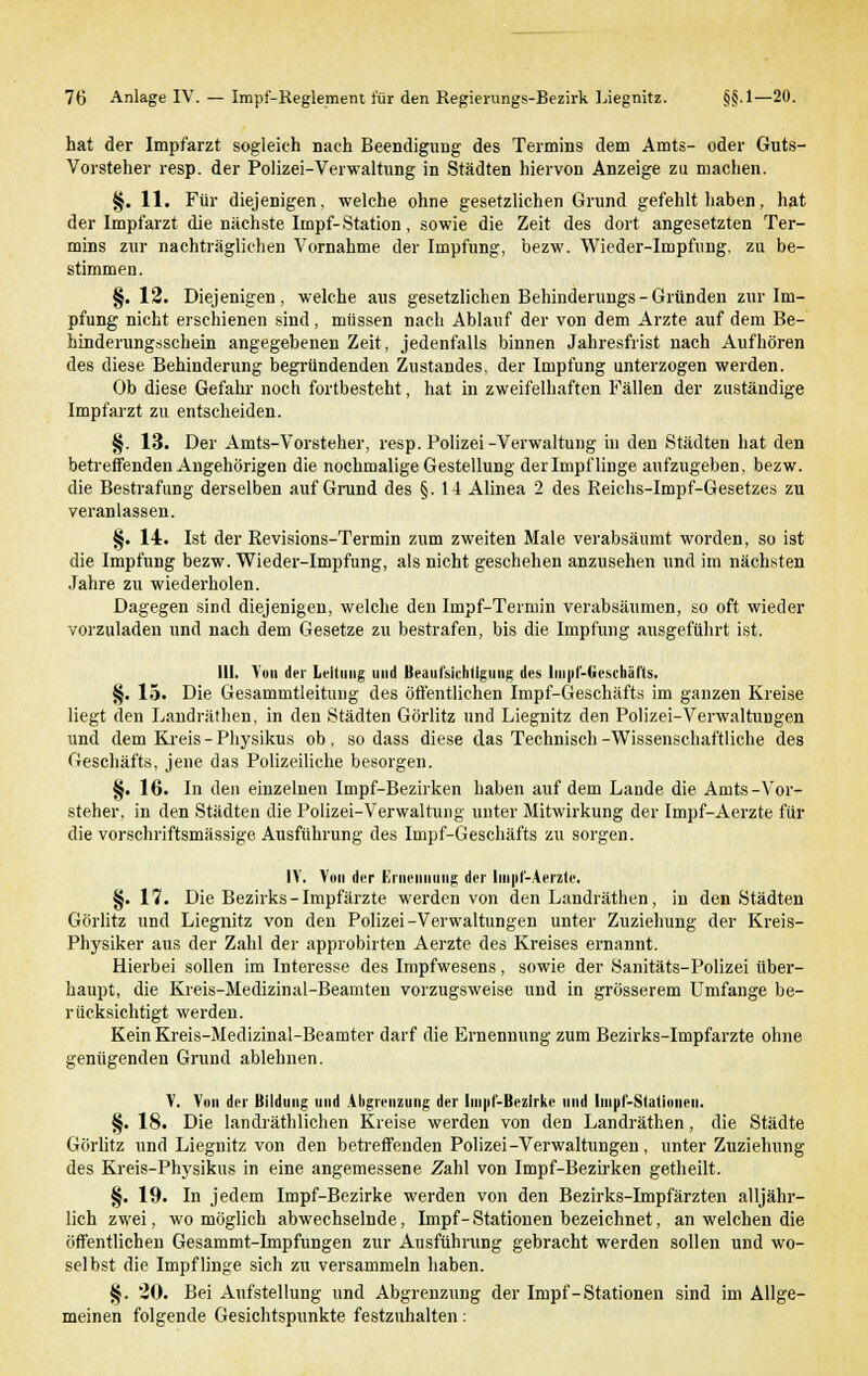 hat der Impfarzt sogleich nach Beendigung des Termins dem Amts- oder Guts- Vorsteher resp. der Polizei-Verwaltung in Städten hiervon Anzeige zu machen. §. 11. Für diejenigen, welche ohne gesetzlichen Grund gefehlt haben, hat der Impfarzt die nächste Impf-Station, sowie die Zeit des dort angesetzten Ter- mins zur nachträglichen Vornahme der Impfung, bezw. Wieder-Impfung. zu be- stimmen. §. 12. Diejenigen, welche aus gesetzlichen Behinderungs- Gründen zur Im- pfung nicht erschienen sind, müssen nach Ablauf der von dem Arzte auf dem Be- hinderungsschein angegebenen Zeit, jedenfalls binnen Jahresfrist nach Aufhören des diese Behinderung begründenden Zustandes, der Impfung unterzogen werden. Ob diese Gefahr noch fortbesteht, hat in zweifelhaften Fällen der zuständige Impfarzt zu entscheiden. §. 13. Der Amts-Vorsteher, resp. Polizei-Verwaltung in den Städten hat den betreffenden Angehörigen die nochmalige Gestellung der Impflinge aufzugeben, bezw. die Bestrafung derselben auf Grund des §.14 Alinea 2 des Reichs-Impf-Gesetzes zu veranlassen. §. 14. Ist der Revisions-Termin zum zweiten Male verabsäumt worden, so ist die Impfung bezw. Wieder-Impfung, als nicht geschehen anzusehen und im nächsten Jahre zu wiederholen. Dagegen sind diejenigen, welche den Impf-Termin verabsäumen, so oft wieder vorzuladen und nach dem Gesetze zu bestrafen, bis die Impfung ausgeführt ist. III. Von der Leitung und Beaufsichtigung des liii|>Miescbäl'ts. §. 15. Die Gesammtleitung des öffentlichen Impf-Geschäfts im ganzen Kreise liegt den Landräthen, in den Städten Görlitz und Liegnitz den Polizei-Verwaltungen und dem Kreis-Physikus ob, sodass diese das Technisch-Wissenschaftliche des Geschäfts, jene das Polizeiliche besorgen. §. 16. In den einzelnen Impf-Bezirken haben auf dem Lande die Amts-Vor- steher, in den Städten die Polizei-Verwaltung unter Mitwirkung der Impf-Aerzte für die vorschriftsmässige Ausführung des Impf-Geschäfts zu sorgen. IV. Von der Ernennung der Impf-Aerzte. §. 17. Die Bezirks-Impfärzte werden von den Landräthen, in den Städten Görlitz und Liegnitz von den Polizei-Verwaltungen unter Zuziehung der Kreis- Physiker aus der Zahl der approbirten Aerzte des Kreises ernannt. Hierbei sollen im Interesse des Impfwesens, sowie der Sanitäts-Polizei über- haupt, die Kreis-Medizinal-Beamten vorzugsweise und in grösserem Umfange be- rücksichtigt werden. KeinKreis-Medizinal-Beamter darf die Ernennung zum Bezirks-Impfarzte ohne genügenden Grund ablehnen. V. Von der Bildung und Abgrenzung der linpl'-Bezlrkc und Iiupf-Statiniieii. §. 18. Die landräthlichen Kreise werden von den Landräthen, die Städte Görlitz und Liegnitz von den betreffenden Polizei-Verwaltungen, unter Zuziehung des Kreis-Physikus in eine angemessene Zahl von Impf-Bezirken getheilt. §. 19. In jedem Impf-Bezirke werden von den Bezirks-Impfärzten alljähr- lich zwei, wo möglich abwechselnde, Impf- Stationen bezeichnet, an welchen die öffentlichen Gesammt-Impfungen zur Ausführung gebracht werden sollen und wo- selbst die Impflinge sich zu versammeln haben. §. 20. Bei Aufstellung und Abgrenzung der Impf-Stationen sind im Allge- meinen folgende Gesichtspunkte festzuhalten: