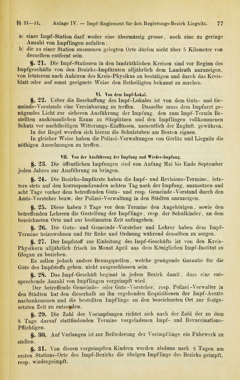a) einer Impf-Station darf weder eine übermässig grosse, noch eine zu geringe Anzahl von Impflingen zufallen ; b) die zu einer Station zusammen gelegten Orte dürfen nicht über 5 Kilometer von derselben entfernt sein. §. 21. Die Impf-Stationen in den landräthlichen Kreisen sind vor Beginn des Impfgeschäfts von den Bezirks-Impfärzten alljährlich dem Landrath anzuzeigen, von letzterem nach Anhören des Kreis-Physikus zu bestätigen und durch das Kreis- blatt oder auf sonst geeignete Weise den Betheiligteu bekannt zu machen. YI. Von dem lmpf-Lokal. §. 22. Ueber die Beschaffung des Impf-Lokales ist von dem Guts- und Ge- meinde-Vorstande eine Vereinbarung zu treffen. Dasselbe muss dem Impfarzt ge- nügendes Licht zur sicheren Ausführung der Impfung, den zum Impf-Termin Be- stellten auskömmlichen Raum zu Sitzplätzen und den Impflingen vollkommenen Schutz vor nachtheiligen Witterungs-Einflüssen, namentlich der Zugluft, gewähren. In der Regel werden sich hierzu die Schulstuben am Besten eignen. In gleicher Weise haben die Polizei-Verwaltungen von Görlitz und Liegnitz die nöthigen Anordnungen zu treffen. MI. Vi»i der Ausführung der lni|ifung und Wieder-lmpfung. §. 23. Die öffentlichen Impfungen sind von Anfang Mai bis Ende September jeden Jahres zur Ausführung zu bringen. §. 24. Die Bezirks-Impfärzte haben die Impf- und Revisions-Termine, letz- tere stets auf den korrespondirenden achten Tag nach der Impfung, anzusetzen und acht Tage vorher dem betreffenden Guts- und resp. Gemeinde-Vorstand durch den Amts-Vorsteher bezw. der Polizei-Verwaltung in den Städten anzuzeigen. §. 25. Diese haben 3 Tage vor dem Termine den Angehörigen, sowie den betreffenden Lehrern die Gestellung der Impflinge, resp. der Schulkinder, an dem bezeichneten Orte und zur bestimmten Zeit aufzugeben. §. 26. Die Guts- und Gemeinde-Vorsteher und Lehrer haben dem Iinpf- Termine beizuwohnen und für Ruhe und Ordnung während desselben zu sorgen. §. 27. Der Impfstoff zur Einleitung des Impf-Geschäfts ist von den Kreis- Physikern alljährlich frisch im Monat April aus dem Königlichen Impf-Institut zu Glogau zu beziehen. Es sollen jedoch andere Bezusgquellen, welche genügende Garantie für die Güte des Impfstoffs geben, nicht ausgeschlossen sein. §. 28. Das Impf-Geschäft beginnt in jedem Bezirk damit, dass eine ent- sprechende Anzahl von Impflingen vorgeimpft wird. Der betreffende Gemeinde- oder Guts-Vorsteher, resp. Polizei-Verwalter in den Städten hat den dieserhalb an ihn ergehenden Requisitionen der Impf-Aerzte nachzukommen und die bestellten Impflinge an den bezeichneten Ort zur festge- setzten Zeit zu entsenden. §. 29. Die Zahl der Vorimpfungen richtet sich nach der Zahl der zu dem 8 Tage darauf stattfindenden Termine vorgeladenen Impf- und Revaccinations- Pflichtigen. 8. 30. Auf Verlangen ist zur Beförderung der Vorimpflinge ein Fuhrwerk zu stellen. 8. 31. Von diesen vorgeimpften Kindern werden alsdann nach S Tagen am ersten Stations-Orte des Impf-Bezirks die übrigen Impflinge des Bezirks geimpft, resp. wiedergeimpft.