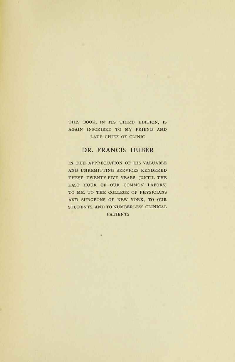 AGAIN INSCRIBED TO MY FRIEND AND LATE CHIEF OF CLINIC DR. FRANCIS HUBER IN DUE APPRECIATION OF HIS VALUABLE AND UNREMITTING SERVICES RENDERED THESE TWENTY-FIVE YEARS (UNTIL THE LAST HOUR OF OUR COMMON LABORS) TO ME, TO THE COLLEGE OF PHYSICIANS AND SURGEONS OF NEW YORK, TO OUR STUDENTS, AND TO NUMBERLESS CLINICAL PATIENTS