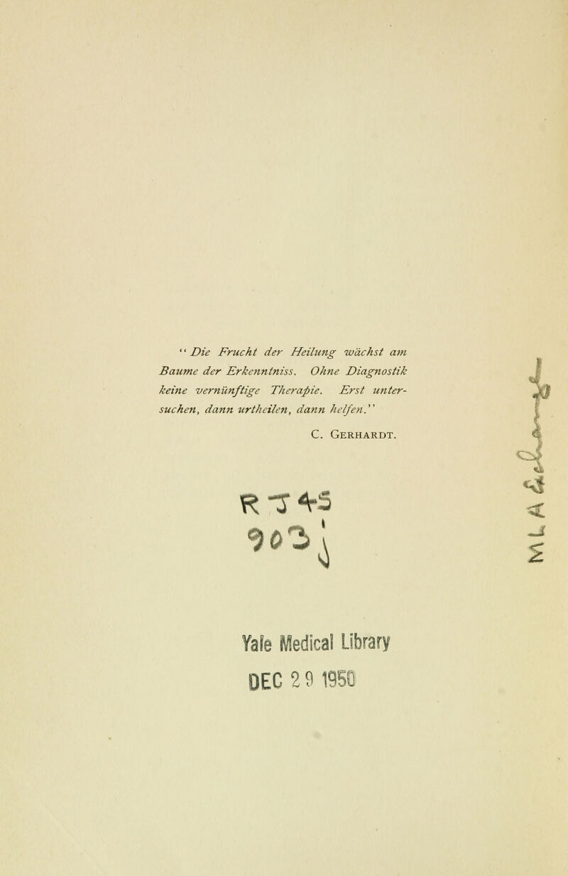 '' Die Frucht der Heilung wdchst a?n Baumc der Erkennlniss. Ohne Diagnostik keine verniinftige Therapie. Erst unter- suchen, dann urtheilen, dann helfen. C. Gerhardt. Yafe Medical Library DEC 2 9 19SQ