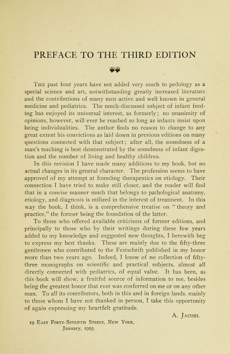 The past four years have not added very much to pedology as a special science and art, notwithstanding greatly increased literature and the contributions of many men active and well known in general medicine and pediatrics. The much-discussed subject of infant feed- ing has enjoyed its universal interest, as formerly; no unanimity of opinions, however, will ever be reached so long as infants insist upon being individualities. The author finds no reason to change to any great extent his convictions as laid down in previous editions on many questions connected with that subject; after all, the soundness of a man's teaching is best demonstrated by the soundness of infant diges- tion and the number of living and healthy children. In this revision I have made many additions to my book, but no actual changes in its general character. The profession seems to have approved of my attempt at founding therapeutics on etiology. Their connection I have tried to make still closer, and the reader will find that in a concise manner much that belongs to pathological anatomy, etiology, and diagnosis is utilized in the interest of treatment. In this way the book, I think, is a comprehensive treatise on  theory and practice, the former being the foundation of the latter. To those who offered available criticisms of former editions, and principally to those who by their writings during these few years added to my knowledge and suggested new thoughts, I herewith beg to express my best thanks. These are mainly due to the fifty-three gentlemen who contributed to the Festschrift published in my honor more than two years ago. Indeed, I know of no collection of fifty- three monographs on scientific and practical subjects, almost all directly connected with pediatrics, of equal value. It has been, as this book will show, a fruitful source of information to me, besides being the greatest honor that ever was conferred on me or on any other man. To all its contributors, both in this and in foreign lands, mainly to those whom I have not thanked in person, I take this opportunity of again expressing my heartfelt gratitude. A. Jacobi. 19 East Forty-Seventh Street, New York, January, 1503.