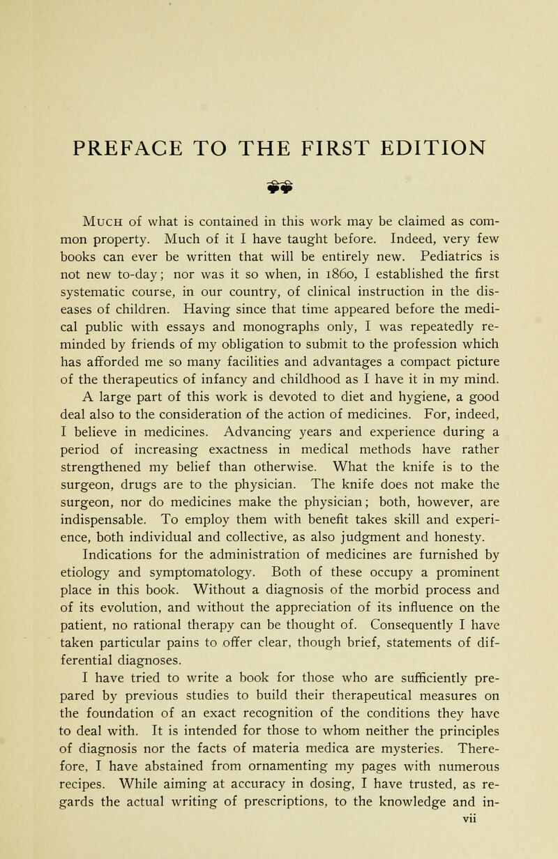 Much of what is contained in this work may be claimed as com- mon property. Much of it I have taught before. Indeed, very few books can ever be written that will be entirely new. Pediatrics is not new to-day; nor was it so when, in i860, I established the first systematic course, in our country, of clinical instruction in the dis- eases of children. Having since that time appeared before the medi- cal public with essays and monographs only, I was repeatedly re- minded by friends of my obligation to submit to the profession which has afforded me so many facilities and advantages a compact picture of the therapeutics of infancy and childhood as I have it in my mind. A large part of this work is devoted to diet and hygiene, a good deal also to the consideration of the action of medicines. For, indeed, I believe in medicines. Advancing years and experience during a period of increasing exactness in medical methods have rather strengthened my belief than otherwise. What the knife is to the surgeon, drugs are to the physician. The knife does not make the surgeon, nor do medicines make the physician; both, however, are indispensable. To employ them with benefit takes skill and experi- ence, both individual and collective, as also judgment and honesty. Indications for the administration of medicines are furnished by etiology and symptomatology. Both of these occupy a prominent place in this book. Without a diagnosis of the morbid process and of its evolution, and without the appreciation of its influence on the patient, no rational therapy can be thought of. Consequently I have taken particular pains to offer clear, though brief, statements of dif- ferential diagnoses. I have tried to write a book for those who are sufficiently pre- pared by previous studies to build their therapeutical measures on the foundation of an exact recognition of the conditions they have to deal with. It is intended for those to whom neither the principles of diagnosis nor the facts of materia medica are mysteries. There- fore, I have abstained from ornamenting my pages with numerous recipes. While aiming at accuracy in dosing, I have trusted, as re- gards the actual writing of prescriptions, to the knowledge and in-