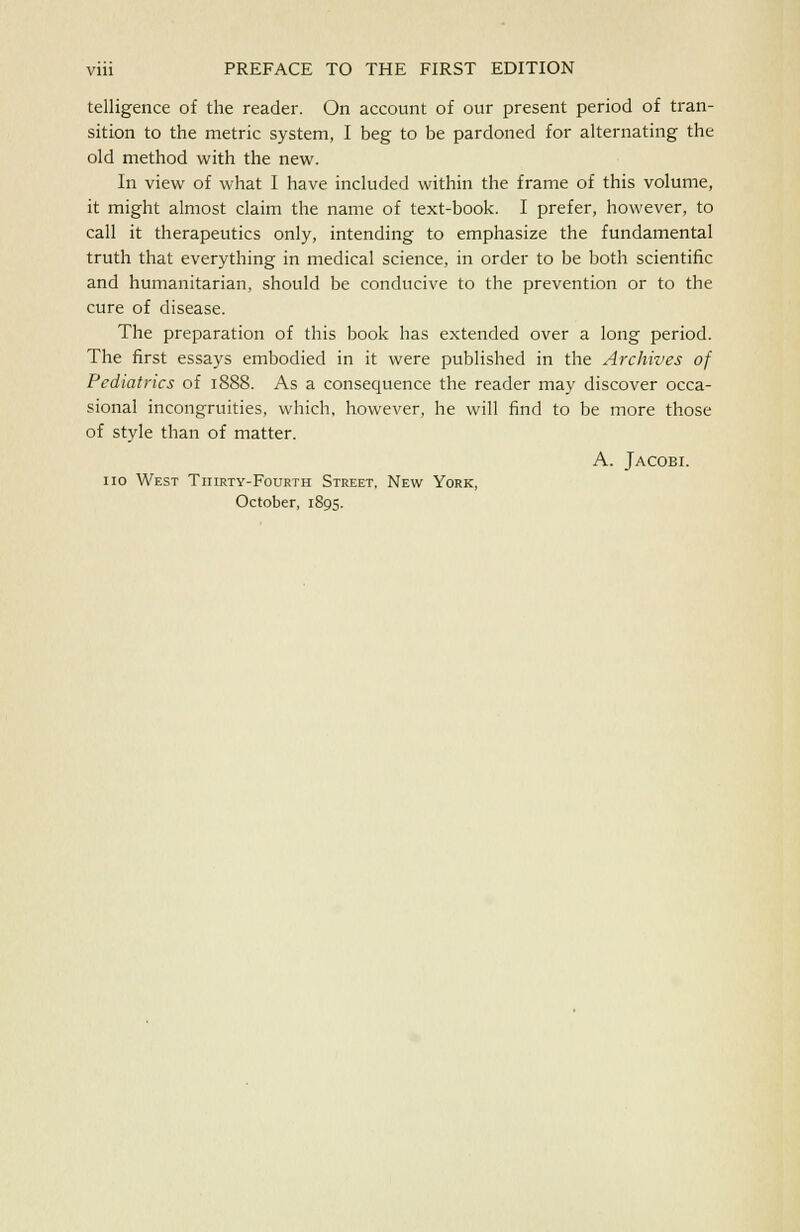 telligence of the reader. On account of our present period of tran- sition to the metric system, I beg to be pardoned for alternating the old method with the new. In view of what I have included within the frame of this volume, it might almost claim the name of text-book. I prefer, however, to call it therapeutics only, intending to emphasize the fundamental truth that everything in medical science, in order to be both scientific and humanitarian, should be conducive to the prevention or to the cure of disease. The preparation of this book has extended over a long period. The first essays embodied in it were published in the Archives of Pediatrics of 1888. As a consequence the reader may discover occa- sional incongruities, which, however, he will find to be more those of style than of matter. A. Jacobi. no West Thirty-Fourth Street, New York, October, 1895.