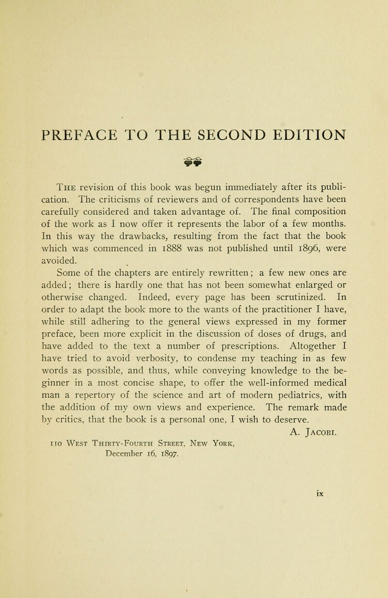 „„ The revision of this book was begun immediately after its publi- cation. The criticisms of reviewers and of correspondents have been carefully considered and taken advantage of. The final composition of the work as I now offer it represents the labor of a few months. In this way the drawbacks, resulting from the fact that the book which was commenced in 1888 was not published until 1896, were avoided. Some of the chapters are entirely rewritten; a few new ones are added; there is hardly one that has not been somewhat enlarged or otherwise changed. Indeed, every page has been scrutinized. In order to adapt the book more to the wants of the practitioner I have, while still adhering to the general views expressed in my former preface, been more explicit in the discussion of doses of drugs, and have added to the text a number of prescriptions. Altogether I have tried to avoid verbosity, to condense my teaching in as few words as possible, and thus, while conveying knowledge to the be- ginner in a most concise shape, to offer the well-informed medical man a repertory of the science and art of modern pediatrics, with the addition of my own views and experience. The remark made by critics, that the book is a personal one, I wish to deserve. A. Jacobi. no West Thirty-Fourth Street, New York, December 16, 1897.